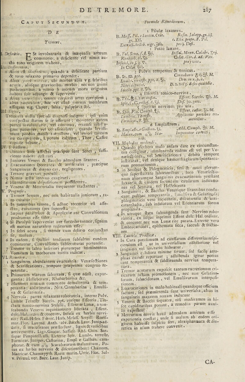 Caput Secundum. D E Tremore. [,Definitio. Y7 St involuntaria & inaequalis artuum commotio, a deficiente vel nimis au- <fto tono originem trahens. i . Ea tft er enti a. 1 Alios eft idiobatirus, quando a debilitate partium & tono teiaxato primario dependet. 2 Alms • yrripR^maticus , ubi rtSbrbuS aliis v g. febribus acutis, aliifque gravioribus rrlorbis , nec non animi patnemaribus, a nimio h inorum motu originem habens fete adjungit Sc fuperVerlit. 2 Altus uniiirtjhiiiomnes corporis artus corripiens ; alius particularis, hoc ve! illud tantum membrum affligens vvg. Caput, labia, palpebras &c. 111 Vp-T. - '  ; Tremores nulla fpeciali diagnofi indigent : ipfi enim confpeftui ftarim fe fe offerunt : moventur autem parces in voluntatie, vel continuo, etiamfi nihila’ gant patientes, vel occafiohalirer , quando leviffi- raurri pondus mahib s attollunt, vel leniori tantum ira corripiuntur, 1. potum ‘calidum , Thee , Caffee i copidfe bibunt. *' jl V. S bjePlum. ‘ - j i Obnoxii huic affe&rii praecipue funt Sbnes , fuffi- ciente-robdre' deftituti . 2 Juniores Veneri Sc. Baccho admodum litantes.. i s Evacuationes fponrdneas Sc artificiales , praecipue Sanguineas & diapnocas, negligentes . 4 Terrore graviori perculfi . 5 Nimio seftu interno exagitati. 6 Hereditariam difpofitionein poffidentes. 7 Venena Sc Mercurialia frequenter trasffantes , (V. Trognofis . 1 Tremor Senum, nec non habitualis juniorum , ra¬ ro curatur. j 2 In junioribus tamen, fi adhuc receritior eft affe- &us, Curationis fpes fupereft * 5 Saepius paralyfeos Sc Apoplexiae aut Convulfionum prodromus effe folet. 4 Si Paraly.fi fuperveniat aut fuccedat tremor, lignum eft motum naturalem rediturum ‘effle. 5 In febri acuta , fi tremor cum delirio conjun&us fit, malum. 6 In eadem, fi fpaftici tendinum fubfultus eundem comitantur, Convulfiones fubiecuturas portendit. 7 Trenfor in labio inferiori plerumque imminentem Vomitum in morborum initiis indicat. VI. Remedia. 1 Sanguinem abundantem evacuantia: VenaefeTiones & Scarificationes, tempore .pracprhfiis congruo re¬ petendae . 2 Primarum viarum faburram, fi quae adeft, expur¬ gantia: Helleborata, Rhabarbarina Scc.~ 5 Humores nimium commotos demulcentia «Sc tem¬ perantia: abforbentia , Nitr. Ginnabarina , Emulli- va & Gelati nola. 4 Nervofa , parres relaxatas roborantia , interne Pulv. Lumbr Terreftr Succin. ppt. ejufque Efflentia, Tin- dlura tomco-nervina Srahlii, Efflehtias Lunae, a nau- leabundis Veneris inquinamentis liberata , Efflent, dulc.Hal.ordin.&concentr. Infula ex herbis nervi¬ nis: Rad. Helen. Fcenic. Herb. Mehff. Serpill- Ronf- mar.Flor. Lavend. Anth, alv. Bacch. Laur. Junip-ad- ditis, fi mucofitates prasftofunt, lignis & radicibus antivcnereis. Lign.Guajac. Safflafr. Rad. Ghin. Sar- fapar Pimpinell.alb. Externe Spir. Lumbr. terreftr. Formicar. Juniper. Caftorina, Empl e Galban. cara- phorat. Sc cum 0°0 Scarabaeorum malaxatum , Po¬ tus ex herbis nervinis & dilcutientibus: Chamom. Matricar. Chamxpyth Roris marin.Urtic. Flor. Sal - v. Primul. ver. Bacc. Laur. Junip. For multe Remediorum. 1 Pilulae laxantes. R. Ma IT. Pii. e Succin. Crat. Refin. Jalapp.gr. ii). gr. XII. c. Elix, propr. F. Til. ExtraB. helleb. wgr.JJk. pro j. Doji. 1 Potio laxans. . R. Fo/. Sena. f.Jl, Vi- DilfoL Mann. Calabr. yj. Rhnhdrb. el.5j* 'Colat, elar.d. ad. Vitr. Infund. in J. q. V • Pro i v'lce In Colat V’]' ^ Pulvis temperans Sc tonicus. R. Oc. 25- ppt- r . Cinnabaris g / j. BJ. M. Lumbr. terreftr. ppt. a. 3/. Div. tn x. p./e. Nitri dfpufat. D. 2. vel3. dofes quotidie . Succin.ppt- a.^s. 4 Efflentia tonico-nervma .  R Trft^kJ.tdrtarifat. Effetit: StfCCtfi. tys. M. Spir. C. C. reBif. d. y. Dof. 30.gutt. <5 Sprrims nervinus pro ulu . R. Spir. fin. Campi.‘ Bffent. cajlor. M. ' Lumtric. Terreftr. Applicetur partibus tre- Fornmar.a.^S. mentibus. 6 Emplaftrum. R. Empla/lr. e Galban. %j. Md. Camph. Bj- M. Malax.cum 0°o Sca- Imponatur cervm . rdb. ' ' VII. Methodus medendi. a i' Quando plet hora malo dnfam dare ex circumftan- tiis colligitur , imminuenda eadem eft vel per Ve- naefeaiones, vel Scarificationes , debito tempore inftitutas , vel denique hasmorrhagtarum ipontanea- rum promotionem • ■ , . } 2 In Senibus & Phlegmaticis, fer, & muci plerum- que fuperfluitate laborantibus , loco Venaelettio- num aliarumque Sanguinis evacuationum prseftant laxantia Sc quidem fecundum caufarum indicatio¬ nes vel'Sennata, vel HeUeborata 5 Sanguineis , & fiaccho Venerique litantibus condu¬ cunt pofthac temperantia, hmulnva Sc Gelatiqpfa; phlegmaticis vero incidentia, difcutientia & anti- catarrhalia, fub infuforum vel Eilentiarum forma 4 H°utroquV ftatu fubjungenda funt Nervi no-robo- rantia ex iifque inprimis Efflent, dulc. Hal. ordmar. Sc concentr nec non Lunae rite parata. Externe vero Em bracati ones , epithemata ficca, lacculi & fndlio- nes. VIII. Cautela1 TraSic*. .. . 1 In Cura potifflimum ad caufflarum differentiasrelpi- aendum eft , ut in univerfalium adhibitione vel fahguihis vel fer.ratio habeatur. 2 Sanguinei calidiora minime ferunt, fed facie atro- ohias exinde reportant ; adhibenda igitur potius iunt temperantii & fubftituenda nerviua tempera¬ tiora . . , Tremor acutarum expofet tantum excretionum cri- J ticarum juftam promotionem , nec non Gelatxno- lorum, fubacidorum , vel Emulfivorum interpofi- 4 Emarocationes in malo habituali quandoque officium faciunt, fed praemittenda funt umverlalia ,alias m languineis majorem noxam inducunt . < Veneris & Bacchi fequaces, mfi moderamen m h>- fce cupiditatibus ponant, a remediis paium auxi¬ lii expe&ent. . . • nfr 6 Mercurium nervis haud admodum amicum effle_ experientia conftat j unde n malum ab eodem ori¬ ginem habuiffle fufpicio fert, alexipharmaca & diu¬ retica in ulum trahere convenit.