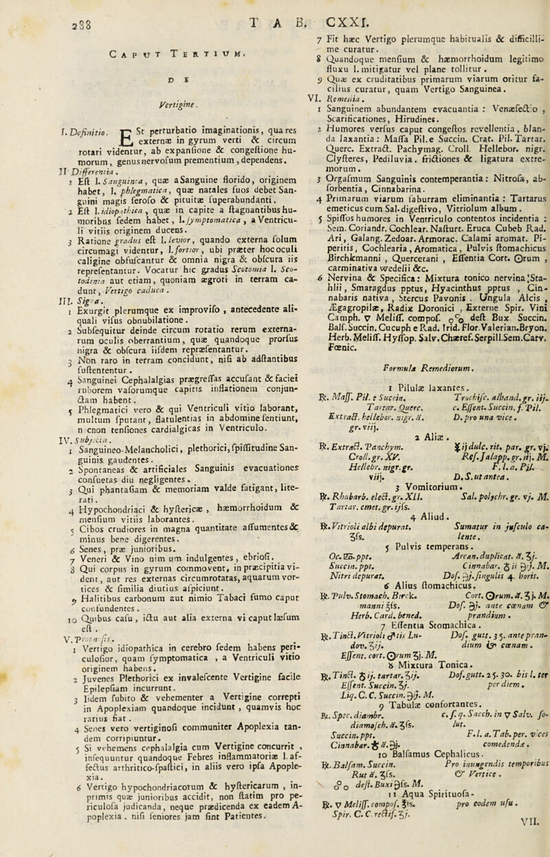 Caput Tertium» d E Vertigine. !. Definitio. T? St perturbatio imaginationis, qua res K externae in gyrum verti & circum rotari videntur, ab expanfione & congeftione hu¬ morum , genus nervofum prementium , dependens. 11 Di ferentia. X Eft 1. Sanguinea, quae aSanguine florido, originem habet, I, phlegmatica, quae natales fuos debet San¬ guini magis ferofo & pituitae fuperahundanti. 2 Eft 1.idiopathica , quae in capite a ftagnantibus hu¬ moribus fedem habet, \.jymptomatica , a Ventricu¬ li vitiis originem ducens. 3 Ratione gradus eft 1. levior, quando externa folum circumagi videntur, l. fortior, ubi praeter hoc oculi caligine o.bfufcantur & omnia nigra & obfcura iis reprefentantur. Vocatur hic gradus Scotomia 1. Sco- todinia aut etiam, quoniam aegroti in terram ca¬ dunt ,' Vertigo caduca . III. Sig a. 1 Exurgit plerumque ex improvifo , antecedente ali- quali vifus obnubilatione. 2 Subfequitur deinde circum rotatio rerum externa¬ rum oculis oberrantium, quae quandoque prorfus nigra & obfcura iifdeni reprasfentantur. j Non. raro in terram concidunt, nifl ab adftantibus fuftententur . 4 Sanguinei Cephalalgias praegreflas accufant & faciet ruborem vaforumque capitis inflationem conjun¬ ctam habent. 5 Phlegmatici vero & qui Ventriculi vitio laborant, multum fputanr, flatulentias in abdomine fentiunt, n cnon tenfiones cardialgicas in Ventriculo. IV. Sub/det a. 1 Sanguineo-Melancholici, plethorici,fpiflitudine San¬ guinis, gaudentes. 2 Spontaneas & artificiales Sanguinis evacuationes confuetas diu negligentes. 3 Qui phantafiam & memoriam valde fatigant, lite— rati. q Hypochondriaci & hyfterjcae , haemorrhoidum de menfium vitiis laborantes. 5 Cibos crudiores in magna quantitate affumentesde minus bene digerentes. 6 Senes, pras junioribus. 7 Veneri & Vino nimum indulgentes, ebrioli. 3 Qui corpus in gyrum commovent, in praecipitia vi¬ dent, aut res externas circumrotatas, aquarum vor¬ tices & fimilia diutius afpiciunt. t, Halitibus carbonum aut nimio Tabaci fumo caput confundentes . IO Quibus cafu , i£lu aut alia externa vi caput laefum eft . V, T>ror-n fis. 1 Vertigo idiopathica in cerebro fedem habens peri- culofior, quam fymptomatica , a Ventriculi vitio originem habens. 2 Juvenes Plethorici ex invalefeente Vertigine facile Epilepfiam incurrunt. 3 Iidem fubito & vehementer a Vertigine correpti in Apoplexiam quandoque incidunt , quamvis hoc rarius fiat. 4 Senes vero vertiginofi communiter Apoplexia tan¬ dem corripiuntur. 5 Si vehemens cephalalgia cum Vertigine concurrit , infequuntur quandoque Febres inflammatoriae 1. af- feftus arthritico-fpaftici, in aliis vero ipfa Apople¬ xia . 6 Vertigo hypochondriacorum & hyftericarum , in- primis quae junioribus accidit, non ftatim pro pe- riculofa judicanda, neque praedicenda ex eademA- poplexia . nifl feniores jam fint Patientes.' 7 Fit haec Vertigo plerumque habitualis & difficilll- me curatur. 8 Quandoque menfium 8c haemorrhoidum legitimo fluxu Emitigatur vel plane tollitur. 3 Qua; ex cruditatibus primarum viarum oritur fa¬ cilius curatur, quam Vertigo Sanguinea. VI. Re me ai a. 1 Sanguinem abundantem evacuantia : Venaefedfo , Scarificationes, Hirudines. 2 Humores verfus caput congeftos revellentia, b fan¬ da laxantia: Malfa Pii. e Succin. Crat. Pii. Tartar, Querc. Extrad. Pachymag. Croll. Hellebor. nigr. Clyfteres, Pediiuvia. fridiones & ligatura extre¬ morum . 3 Orgafmum Sanguinis contemperantia: Nitrofa, ab- forbentia, Cinnabarina. 4 Primarum viarum faburram eliminantia : Tartarus emeticus cum Sabdigeftivo, Vitriolum album. 5 Spiflbs humores in Ventriculo contentos incidentia : Sem.Coriandr. Cochlear. Nafturt. Eruca Cubeb Rad. Ari, Galang. Zedoar. Armorac. Calami aromat. Pi¬ peritis, Cochlearia , Aromatica , Pulvis ftomachicus Birchkmanni , Quercetani , Eflentia Cort. ©rum , carminativa wedelii &c. 6 Nervina & Specifica: Mixtura tonico nervina,'Sta- hlii, Smaragdus pptus, Hyacinthus pptus , Cin¬ nabaris nativa , Stercus Pavonis , Ungula Alcis , iEgagropilae, Radix Doronici , Externe Spir. Vini Camph. v Meliff. compof. cco deft Bux. Succin. Balf.Succin. Cucuph e P.ad. Trid. FlorValerian.Bryon. Herb.Meliir. Hyflop. Salv.Chaeref.Serpill.Sem.Carv. Fcenic. Formula Remediorum. c. Effent. Succin. f. ‘pii. D.pro una vice, Qijdulc. rit. par. gr, v;.' Ref.Jalapp.gr. iij. M. F.l.a.RjJ. _ D.S. ut antea. i Pilulae laxantes. R. Maff. PU. e Succin. Trochifc. alhand.gr. ii/. T artor. Ouerc. Extratf. hellebor. ntgr. a. gr. vii\. 2 Aliae R. Extracl. Vanchym. Croll.gr. XV. Hellebr. nigr.gr. 'ili'). 3 Vomitorium. R. Rhabarb. eleci.gr. XII. Sal. polychr.gr. vj. M. T artar. emet. gr. i jis. 4 Aliud . R. Vitrioli albi depurat. Sumatur in jufculo ca- 3fs. lente. 5 Pulvis temperans. Oc. 25. ppt. Arcan. duplicat. 3. 5/. Succin.ppt. Cinnabar, 'fi ii fj.M. Nitri depurat. Dof. fj.fi/igulis 4. horis. 6 Alius ftomachicus, R. Tttlv. Stomach. Btrck. Cort. Q)rum. 3.5 j. M. manni ^is. Dof. f/. ante ccenam & Herb. Card. bened. prandium • 7 Eflentia Stomachica . 'fy.TinSl.Vttrioli&tis Lu- Dof. gutt. 35. antepran- dov. f)ij. dium & ccenam . Effent. cort. Qrum fj).M. b Mixtura Tonica. R. Tinft. 5 ij. tartar. 5ij. Dof.gutt. 2 5. his l. ter Effent. Succin. 5/. per diem . Liq. C. C. Succin. f ij. M. 9 Tabulae confortantes. Ri.Spec.diambr. c.f.q.Saccb.inySalv. fo- diamojch. a.^Is. lut. Succin.ppt. F.l.a.Tab.per. vices Cinnabar. % a. ^j. comedenda. 10 Balfamus Cephalicus. Yjt.Balfam. Succin. Pro inungendis temporibus Rut a. 3fs. <& Vertice . defi. Buxi ^fs* M. 11 Aqua Spirituofa- R. V Meliff. compof. fis. pro eodem ufu. Spir. C. C reclif. zj. o o o