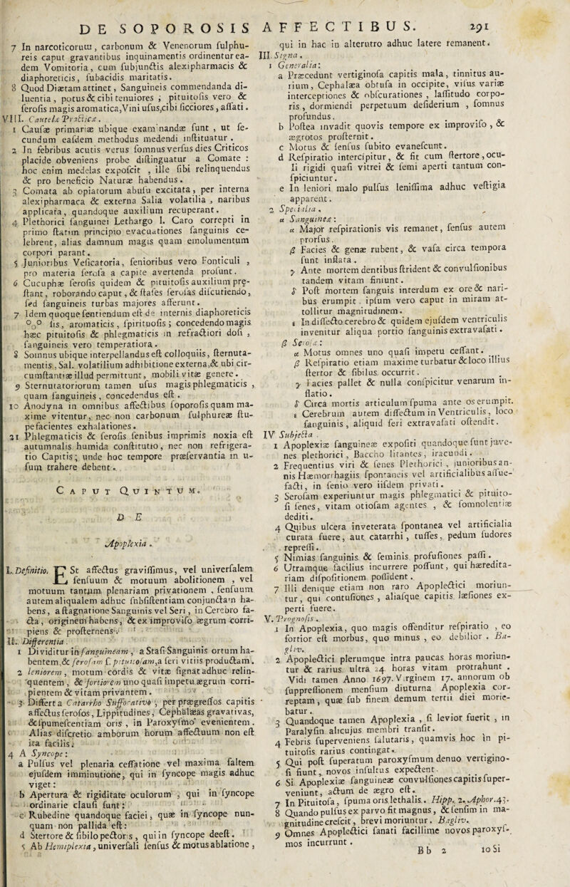 7 In narcoticorum, carbonum & Venenorum fulphu- reis caput gravantibus inquinamentis ordinentur ea¬ dem Vomitoria, cum fubjunftis alexipharmacis & diaphoreticis, fubacidis maritatis. 8 Quod Diaetam attinet, Sanguineis commendanda di¬ luentia, potus & cibi tenuiores ; pituitpfis vero & ferofis magis aromatica,Vini ufus,cibi ficciores, affati. V111. CattteU TPr aStiCas. 1 Caufae primarias ubique exanrnandae funt , ut fe¬ cundum eafdem methodus medendi inftituatur .. 3„ In febribus acutis verus fomnus verfus dies Criticos placide obveniens probe diflinguatur. a Comate : hoc enim medelas expofcit , ille fibi relinquendus & pro beneficio Naturas habendus.. 3 Comata ab opiatorum abulu excitata, per interna alexipharmaca & externa Salia volatilia , naribus applicata, quandoque auxilium recuperant. 4 Plethorici fanguinei Lethargo 1. Caro correpti in primo flatum principio evacuationes fanguinis ce¬ lebrent, alias damnum magis quam emolumentum corpori parant. 5 Junioribus Veficatoria, fenioribus vero Fonticuli , pro materia ferofa a capite avertenda profunt. 6 Cucuphae ferofis quidem Sc pituitofis auxilium prq- ftant, roborando caput, Sc ftaies feroias dilcutiendo, fed {anguineis turbas majores afferunt. 7 Idem quoque fentiendum elt de internis diaphoreticis °o° fis, aromaticis, fpirituofis; concedendo magis hsec pituitofis & phlegmaticis in refrafliori dofi , fanguineis vero temperatiora. S Somnus ubique interpellandus efl colloquiis, fternuta- raentis ,Sal. volatilium adhibitione externa,& ubi cir- cumftantiae illud permittunt, mobili vitas genere. Sternutatoriorum tamen ufus magis phlegmaticis , quam fanguineis, concedendus efl: . 10 Anodyna in omnibus affe&ibus foporofis quam ma¬ xime vitentur, nec non carbonum {ulphureae flu- pefacientes exhalationes. 31 Phlegmaticis Sc ferofis fenibus imprimis noxia efl autumnalis humida conftitutio, nec non refrigera¬ tio Capitis; unde hoc tempore praefervantia in u- futn trahere debent. Caput Quintum. DE ‘Apoplexia . L.Definitio, Tj1 St affe&us gravififimus, vel univerfalem j fenfuum & motuum abolitionem , vel motuum tantjum plenariam privationem , fenfuum autem aliqualem adhuc fnbfiftentiam conjurxffam ha¬ bens, a ftagnarione Sanguinis vel Seri, in Cerebro fa¬ cta, originem habens , & ex improvifo aegrum corri¬ piens & profternensv : II.. Differentia. 1 Dividitur \nfanguineam , a Stafi Sanguinis ortum ha¬ bentem^ ferofam f,pituuofttmgSL feri vitiis produdlam. 3 leniorem, motum cordis & vitae fignat adhuc relin¬ quentem, Sc fortiorem uno quafi impetu aegrum corri¬ pientem Sc vitam privantem. ^ - 3 Differta Catarrho SuffomtivO *, per praegreffos capitis affeftusferofos, Lippitudines, Cepfahl&as gravativas, &fpumefcentiam oris, m Paroxyfmo' evenientem. Alias difcretio amborum horum affedluum non efl: ita facilis .• or! ; 4 A Syncope; - a Pulfus vel plenaria ceffatione vel maxima faltem ejufdem imminutione, qui in fyncope magis adhuc viget: b Apertura & rigiditate oculorum , qui in fyncope ordinarie claufi funt: ‘ c Rubedine quandoque faciei, quae in fyncope nun¬ quam non pallida efl: d Stertore& fibilopedtoLs , quiin (yncope deefl. S Ab Hemiplexia, univerfali fenfus Sc motus ablatione 3 qui in hac in alterutro adhuc latere remanent. IIL Signa. 1 Generalia: a Praecedunt vertiginofa capitis mala, tinnitus au¬ rium, Cephalaea obtufa in occipite, vifus variae interceptiones Sc nblcurationes , laflitudo corpo¬ ris , dormiendi perpetuum defiderium , fomnus profundus. _ . b Poflea invadit quovis tempore ex improvifo , oc aegrotos proflernit. c Motus & ienfus fubito evanefeunt. d Refpiratio intercipitur, & fit cum flertore, ocu¬ li rigidi quafi vitrei & femi aperti tantum con- fpiciuntur. . e In leniori malo pulfus leniffima adhuc vefngia apparent. 2 Specialia . « Sanguinea:: « Major refpirationis vis remanet, fenfus autem prorfus. § Facies & genae rubent, Sc vafa circa tempora funt inflata. y Ante mortem dentibus findent & convulfionibus tandem vitam finiunt. S Pofl fnortem fanguis interdum ex ore<3c nari¬ bus erumpit . iplum vero caput in miram at¬ tollitur magnitudinem. . i In diffedlo cerebro Sc quidem ejufdem ventriculis invenitur aliqua portio fanguinis extravafati. /? Sero fas.: _ u Motus omnes uno quafi impetu ceffant. /? Refpiratio etiam maxime turbatur & loco illius ftertor Sc fibilus occurrit. y Facies pallet & nulla confpicitur venarum in¬ flatio . S Circa mortis articulum fpuma ante os erumpit. e Cerebrum autem diffedlum in Ventriculis , loco fanguinis, aliquid feri extravafati oflendit. IV' Subjetla . _ 1 Apoplexiae fanguineae expofiti quandoque funt jave- nes plethorici, Baccho litantes, iracundi. 2 Frequentius viri Sc fenes Plethorici , junioribus an¬ nis Haemorrhagiis fpontaneis vel artificialibus aiiue- fa£li, in fenio vero iifdem privati. 3 Serofam experiuntur magis phlegmatici & pituito- fi fenes, vitam otiofam agentes , Sc fomnolentias dediti. 4 Quibus ulcera inveterata fpontanea vel artificialia curata fuere, aut catarrhi, tuffes, pedum fudores repreffi. 5 Nimias fanguinis. & feminis profufiones paffi • _ 6 Utramque facilius incurrere poffunt, qui baeredita- riam difpofitionem poflident. 7 Illi denique etiam non raro Apopleflici moriun¬ tur, qui contufiones , aliafque capitis laefiones ex¬ perti fuere. V. Trognofis... 1 In Apoplexia, quo magis offenditur refpiratio , eo fortior efl morbus, quo minus , eo debilior . Ba- ghv. 2 Apopledlici plerumque intra paucas horas moriun¬ tur Sc rarius ultra ^4 horas vitam protrahunt . Vidi tamen Anno 1697- Virginem 17« annorum ob fuppreflionem menfium diuturna Apoplexia cor¬ reptam , quae fub finem demum tertii diei morie¬ batur.. 3 Quandoque tamen Apoplexia , u levior fuerit , in Paralyfin alicujus membri tranfit. v 4 Febris fuperveniens falutaris, quamvis hoc in pi¬ tuitofis rarius contingat.. 5 Qui pofl fuperatum paroxyfmum denuo vertigmo- ? fl fiunt, novos infuhus expeftent. 6 Si Apoplexia: {anguineae coovu-lfiones capitis fu per¬ veniunt, a<ffum de aegro efl. 7 In Pituitofa , fpuma ons lethalis,. Hipp. 2.^ipbor.4]. 8 Quando pulfus ex parvo fit magnus, &fenfimxn ma- gnitudinecrefcit, brevi moriuntur. Bagliv. c> Qmnes Apopleaici fanati facillime novos paroxyi- mos incurrunt.