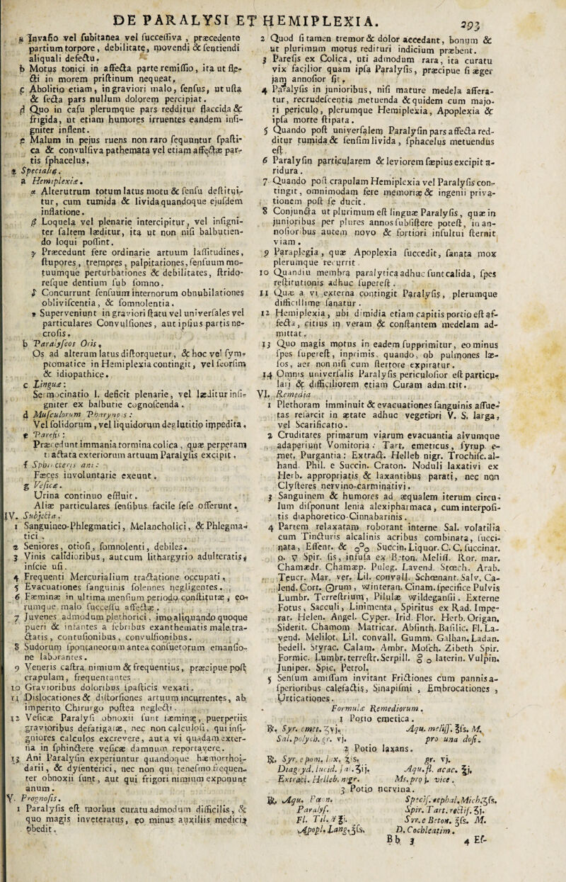 DE PARALYSI ET tJEMIPLEXIA. a Jovafio vel fubitanea vel fucceifiva , praecedente partium torpore, debilitate, niovendi & fentiendi aliquali defeftu. b Motus tonici in affe&a parte remiflio, ita ut fl^> <Si in morem priftinum nequeat, p Ab°l't'o etiam, in graviori malo, fepfus, utufta Sc fecla pars nullum dolorem percipiat, d Quo in cafu plerumque pars redditur flaccida & frigida, ut etiam humores irruentes eandem infi- gniter inflent. p Malum in pejus ruens non raro fequuntur fpafti- ca & convulflva pathemata vel etiam par¬ tis fphacelus. * Speciali#. a HeMtplexiee . « Alterutrum totum latus motu & fenfu deflituir tur, cum tumida & livida quandoque ejufdem inflatione. $ Loquela vel plenarie intercipitur, vel infigni- ter faltem laeditur, jta ut non nifi balbutien¬ do loqui poflint. 7 Praecedunt fere ordinarie artuum laffitudines, ftupores, trempres, palpitationes,fenfuummo¬ tuumque perturbationes & debilitates, ftrido- refque dentium fub fomno. $ Concurrunt fenfuum internorum obnubilationes oblivifcentia, & fomnolentia. 9 Superveniunt in graviori flatu vel univerfales vel particulares Convulfiones, aut ipfius partis ne- crofis. b Taralyfeos Oris, Qs ad alterum latus diflorquetut , &bocvelfym9 ptotnatice in Hemiplegia contingit, vel fcorfim & idiopathice, c langucr.' Se mocinado 1. deficit plenarie, vel Izditurinfis gmter ex balbutie cognofcenda . 4 Mufculorum Pbaryny s : Vel folidpriim, vel liquidorum deglutitio impedita, e ‘Parefis: Praei edunt immania tormina colica , quae perperam tiaftata exteriorum artuum Paralyfis excipit, f Spbntteris an;: pasces involuntarie exeunt. g Veficce. Urina continuo effluit. Aliae particulares fenlibus facile fefe offerunt. |V. Subjetia. i Sanguineo-Phlegmatici, Melancholici, & Phlegma-* tici . $ Seniores, otiofi, fomnolenti, debiles. 3 Vinis calidioribus, autcum lithargyrio adulteratis * infcie ufi. 4 Frequenti Mercurialium tracftatione occupati, 5 Evacuationes fanguinjs folennes negl.igentes. , 6 Faeminae in ultima mentium periodo cpnftftutae , eo*? rumque malo fucce/fu affe£i.s . . y Juvenes admodum plethorici, imo aliquando quoque pueri & infantes a febribus exanthematis male tra¬ datis, contufionibus , convulfionibus. 8 Sudorum fpontaneorum anteaconfuetorum emanfio- ne laborantes. p Veneris caftra nimium & frequentius, praecipue poft crapulam, frequentantes io Gravioribus doloribus ipaflicis vexati, tf Dislocationes & dittorfiones artuum incurrentes, ab imperito Chirurgo puftea negledi. 12 Veficse Paraiyfl obnoxii funt fas minae, puerperiis gravioribus defatigatae, nec non calculofl, qui infi- gniores calculos excrevere, aut a vi quadam exter¬ na in fphindere vefkae damnum reportavere. ij Ani Paralyfin experiuntur quandoque haemorrhoi- darii, & dyfenterici, nec non qui tenefmo frequen¬ ter obnoxii funt, aut qui frigori nimium exponunt anum, y. Provnofis. i Paralyfis. eft morbus curatu admodum difficilis , & quo magis inveteratus, eo minus auxiliis medici^ . Obedit. 2 Quod fi tamen tremor & dolor accedant, bonum & ut plurimum morus redituri indicium prsebent. 3 Parefis ex Colica, uti admodum rara, ita curatu vix facilior quam ipfa Paralyfis, praecipue fi aeger jam annofior fit» 4 Paralyfis in junioribus, nifi mature medela affera¬ tur, recrudefcentia metuenda & quidem cum majo¬ ri perjculo, plerumque Hemiplexia, Apoplexia & ipfa morte ftipata. 5 Quando poft univerfalem Paralyfin pars affeda red¬ ditur tumida & fenfim livida, fphacelus metuendus efl. 6 Paralyfin particularem & leviorem faepius excipit a- ridura. 7 Quando pofl crapulam Hemiplexia vel Paralyfis con» tingit, omnimodam fete memoriae & ingenii priva¬ tionem poft fe ducit. S Conjumfia ut plurimum eft linguae Paralyfis, quae in junioribus per plures annos fubliftere potefl, inan- nofiorbus autem novo <& fortiori i o fu Itui fternit viam . p Paraplegia, quae Apoplexia fuccedit, fanata mox plerumque recurrit, 10 Quandiu membra paralytica adhuc funtealida, fpes reftifutionis adhuc fuperefl . 11 Quae a vi, externa contingit Paralyfis, plerumque difficillime fanatur. 12 Hemiplexia, ubi dimidia etiam capitis portio eft af- feda, citius in veram & conflantem medelam ad¬ mittat , 13 Quo magis motus in eadem fupprimitur, eo minus fpes fupeteft, inprimis, quando, ob pulmones Ias¬ ios, aer non nifi cum ftertore expiratqr. 14 Qmms univerfalis Paralyfis periculofior eftparticp*?. lari «Sc difficiliorem etiam Curam adimttit. VI 'Remedia 1 Plethoram imminuit & evacuationes fanguinis affue¬ ras refarcit in astate adhuc vegetiori V. S, larga, vel Scarificatio. 2 Cruditates primarum viarum evacuantia alvuraque adaperiunt Vomitoria-' Tarff emeticus, fyrup. e- met, Purgantia: Extrahi. Helleb nigr. Trochifc.al- hand. Phil. e Succin. Craton. Noduli laxativi ex Flerb. appropriatis & laxantibus parati, nec nqn Clyfteres nervino-carmiqativj. j Sanguinem & humores ad aequalem iterum circii» Ium difponunt lenia alexipharmaca, cum interpofi- tis diaphoretico-Cinnabarinis. 4 Partem relaxatam rqborant interne Sal. volatilia cum Tin&uris alcalinis acribus combinata, fucci- nata, Effenr. & 0°0 Succin.Liquor.C.C. fuccinat. p. v Spir. fis, infufa ex IDton. Melifl. Rqr. mar. Chamsedr, Chamasp. Puleg. Lavend. Stoech. Arab. Tpucr. Mar. ver. Lil. cpnvalj. Schcenant. Salv. Ca- lend. Cort. Qrum , winteran- Cinam.fpecifice Pulvis Lumbr. Terreftrium, Pilulae vtlildeganfii. Externe Fotus, Sacculi, Linimenta, Spiritus ex Rad. Impe¬ rat. Helen. Angel. Cyper. Irid. Flor. Herb. Origan. Siderit. Chamom Matricar. Abfinth. Bafilic, Fi.La- vpnd. Melilot. Lil- convall. Gurnm. Galhan, Ladan, bedell. Styrac. Calam. Ambr. Mofch- Zibeth Spir. Formic. Lumbr. terreftf.Serpi 11. § Q laterin. Vulpin. Juni per. Sptc, ftetroL 5 Senfum amiffum invitant Friiliones cum pannisa- fperioribus cale.%£lis, S;qapifmi , Embrocationes , Urticationes. . FormuLe Remediorum. i Pono emetica. R. Syr. emet, yv j. Aqu. me/ijj. ^fs. M. Sal.polycb.gr. vj. pro una dofe. 2 Potio laxans. R. Syr.epom, l .v, iys« Diagtyd. luad. fai. 5ij. Extraci,. Helleb. mgr. R. Aqu. Pceott. Para/yf. FI. Til.ajji . gr. vj. Aqu.fl. ac ac. Ms. prq j. vice . 3 Potio nervina. Specif. fepbal.Micb.^fs, Spir. Tart. reftif. 5j. Svr. e Biton, ^fs. M. D. Cochleatim.