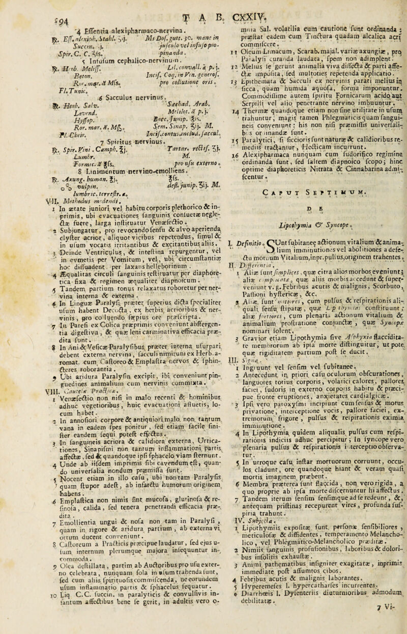 '94 4 Effecma, alexipharmaco-nervina. R. E[f.nUxiph. StahL yj. ‘ MfDof.gutt. jo. wa»? /'« ' Succino jujculo veltnfujopro- Spir. C. C. ^<S. pina uda. Intufum cephalico-nervinmn. YLoMevb. Mtlifi* LiL convalla p.}. 1 Beton. Incifo Coq.in Vtn. generof, Rur.mar.lt Mb. pro collutione oris. TLTunic, £ Sacculus nervinus» Herb. Salv. 'Seeehad. Arab. lavendo Meliloti it. p.). Hyffop. ‘ Baccffump. |ts. Aor. m«r. Slem.Stnap. ?i j. M. Pl.Cbeir. Incif.contus tine ludofaccuh 7 Spiritus nervinus» Spir. Jfini. Camph. |j0  Tartar. reftif.Z); Lumbr. A/. Formic. a Jfs». .^ro ufu externo» 8. Linimentum nervino-emolliens» oAxung. buman. §j» ?fs- 0 CD vulpin^ defte junipo olj. .M» lumbriCo terrefir. a* V-II. Methodus medendi. 1 In astate juniori, vel habitu corporis plethorico, & in- primis, ubi evacuationes fanguinis cqnluetae negle- dlae fuere, larga inflituatur Venaefedlio» 2 Subjungatur, pro revocando fenfu & alvo aperienda, clyfter acrior , aliquot vicibus repetendus, fimtil& in ufum vocatis irritantibus & excitantibus aliis. 3, Deinde Ventriculus., <& inteftina repurgentur, vel in evmetis per Vomitum, vel, ubi circumflantis hoc diffuadent- per laxans helleborinurn . 4 Squalitas circuli fanguinis reftuuatur per diaphore¬ tica fixa & regimen aequaliter diapnoicum. ,5 Tandem. partium tonus relaxatus roboretur per ner» ‘ vina interna & externa » 4 In Linguae Paralyfl praeter fuper.ius di&a fpecialitet ' ufum habent Decc.ila , ex herbis, acrioribus & ner¬ vinis , pro colluendo faepius ore pr.rinipta„ 7 In Parefi ex Colica praeprimis conveniunt abflergen- tia -digeftiva , & quas leni carminativa efficacia prae» dita funt. 8 In Ani & Veficae Paralyflbus, praeter interna, ufurpari, debent externa nervina , faceuli nimirum ex Herb.a- romat,, cum, Cafloreo & Emplaftra nervos & fphin» fleres roborantia. 4 Obi aridura Paralyfm excipit, ibf conveniunt pin¬ guedines animalium cum nervinis commixta» VIII. C autehe ‘Prailjia:. 1‘Vensefe&io.' non nifi in malo recenti & hominibus adhuc vegetioribus, huic evacuationi afluetis, lo¬ cum habet» ■% In annofiori corpore & antiquiori malo, non taqturrt vana in eadem 4pes ponitur, fed etiam facile fini- fter eandem iequi poteft ef$e£tus» ? In fangumeis acriora & calidiora externa, Urtica- tiones, Sinapifmi non tantum inflammationi partis, aSzQtdz , fed & quandoque ipfi fphacelo viam fternunt. 4 Unde ab iifdem imprimis fibi cavendum eft> quan¬ do univerlalia nondum preemiffa funt. 5 Nocent etiam in illo cafu', ubi non tam Paralyfis > quam (lupor adefl, ab infar&u humorum originem. habens. _ , . r _ 6 Emplaftica non nimis fint mucofa, glutinoia & re- finofa, calida, fed tenera penetrandi efficacia pras-, dita . . _ ' 7 Emollientia ungui & nofa non tam in Paralyfl » quam in rigore & aridura panium , ab externa vi ortum ducent conveniunt. 8 Caltoreum a Pratticis praecipue laudatur, fed ejus u- lum internum plerumque majora inlequuntur in¬ commoda. ? Olea deflillata , partim ab Audoribuspro ufu exter¬ no celebrata, nunquam fola in piumtrahendafunt, fed cum aliis, Ipirituofiscominifcenda , ne eorundem ufum inflammatio partis & fphacelus lequatur. 10 Liq C.C. fuccin. in paralyticis & convulfivis in- iantum affeftibus bene fe gerit, in adultis vero o- 1 V r ^ * mnia Sal. volatilia eum cautione fuqt ordmgnda • prjeflat eadem cum Tinflura quadam alcalica acri[ commifcere» 11 Oleum Limacum, Scarab.majal.vari»axungiae, pro Palalyfi curanda laudata, fpem non adimplenti 12 Melius le gerunt animalia viva difleda & parti affe- ‘ diae impolita, fed mu 1 toties repetenda applicatio. 13 Epithemata & Sacculi ex nervinis parati meliusin J ficca, quam humida’ aquofa/ forma imponuntur' Commddiflime autem Ipiritu ^ornicarum acido aut Serpilli vel alio penetrante nervino imbuuntur.'  14 Tberma; quandoque etiam non fine utilitate in ufum 1 trahuntur; magis' tamen’ Phlegmaticis quam fangui- neis conveniunt: his non nifi prasmiffis univerfali» Ipis opimandae funt. 15 Paralytici , fi ficcioris funt naturae & calidioribusre- mediis tradlantur , Hedlicam incurrunt. 16 Alexipharmaca nunquam cum fudorifico regimine * ordinanda funt, fed faltem diapnoico fcopoj hinc optime diaphoreticis Nitrata & Cinnabarina admi» fcentur» Capvt Septimum. d E Lipctbymia & Syncope* ' '1' L Definitio o QUntfubiraneqadlionum vitalium&anima- i- ' ' 8O, lium, imminutiones vel abolitiones a defe» diu motuum Vi talium,inpr.pullus,originem trahentes» II. Differentia'’. v _ 1 Alis {xvntfmplic.es, quae citra alios morbos eveniunt; 4 alia- c, mpi ttatee, quae aliis, morbis accedunt & fupec- veniunt v. g*Febribus acutis & malignis, Scorbuto, Paffioni hyftericas, &c. S Aliae, funt ''witiores\ cum pulfus, & refpirationis ali- quali fenfu ftipatae , quae L p tbymrai'8cqnftjtuunt ,* aliae fortiores, cum plenaria adkionum vitalium & animalium, profbauone ' conjundlae , quas Synlopk nominari lolent, 3 Gravior etiam Lipothy.mia five Arpbyxta flaccidita- ' te membrorum ab i pia morte diftinguitur, ut pote, quae rigiditatem partium poft fe ducit. III. Hip/ld, • V ’l Ingruunt vel fenfim vel, fubitanee. 2 Antecedunt, priori, cafu oculorum' obfcurationes, .* languores, totius corporis, volatici calores, pallores, faciei,Tudoris. in externo cotporis habitu & praeci¬ pue fronte eruptiones, anxietates cardialgics. 3 Ipfi, vero paroxyfmi incipiunt cumfenfus& motus privatione, interceptione vocis, pallore faciei, ex-, tremorum frigore , pulfus & refpirationis eximia imminutione. 4 In Lipothymia quidem aliqualis pulfus cum refpi- 5 rationis indiciis adhuc percipitur ; In fyncopevero plenaria pulfus & refpirationis i terceptioobferva» tur. 5 In utroque cafu inflar mortuorum corruunt, occu» Mos cladunt, ore quandoque hiant & veram quafi mortis imaginem praebent'. 6 Membra'praeterea funt flaqcida , non vero rigida , a quo proprie ab ipfa mortedifeernuntur hiaffedlusf 7 Tandem iterum fenfim fenfitrique ad fe redeunt, &, antequam priftinas recepurent vires, profundafuf= piri a trahunt. IV. S abjeti a. 1 Lipothymiis, expofitae, funt. p^rfonae fenfibiliores , ‘ meticulofae & diffidentes , temperamento Melancho¬ lico , vel Phlegmatico-Melancholico praeditae. 2 Nimiis fanguinis profufionibus, laboribus&dolori¬ bus infolitis exhauftae. 3 Animi pathematibus infigniter exagitatae, inprimis immediate pofl affumtos cibos. 4 Febribus acutis & malignis laborantes. 5 Hyperemefes 1. hypercatharfes incurrentes, e Diarrhoeis 1. Dyfenteriis diuturnioribus admodum, debilitatas»