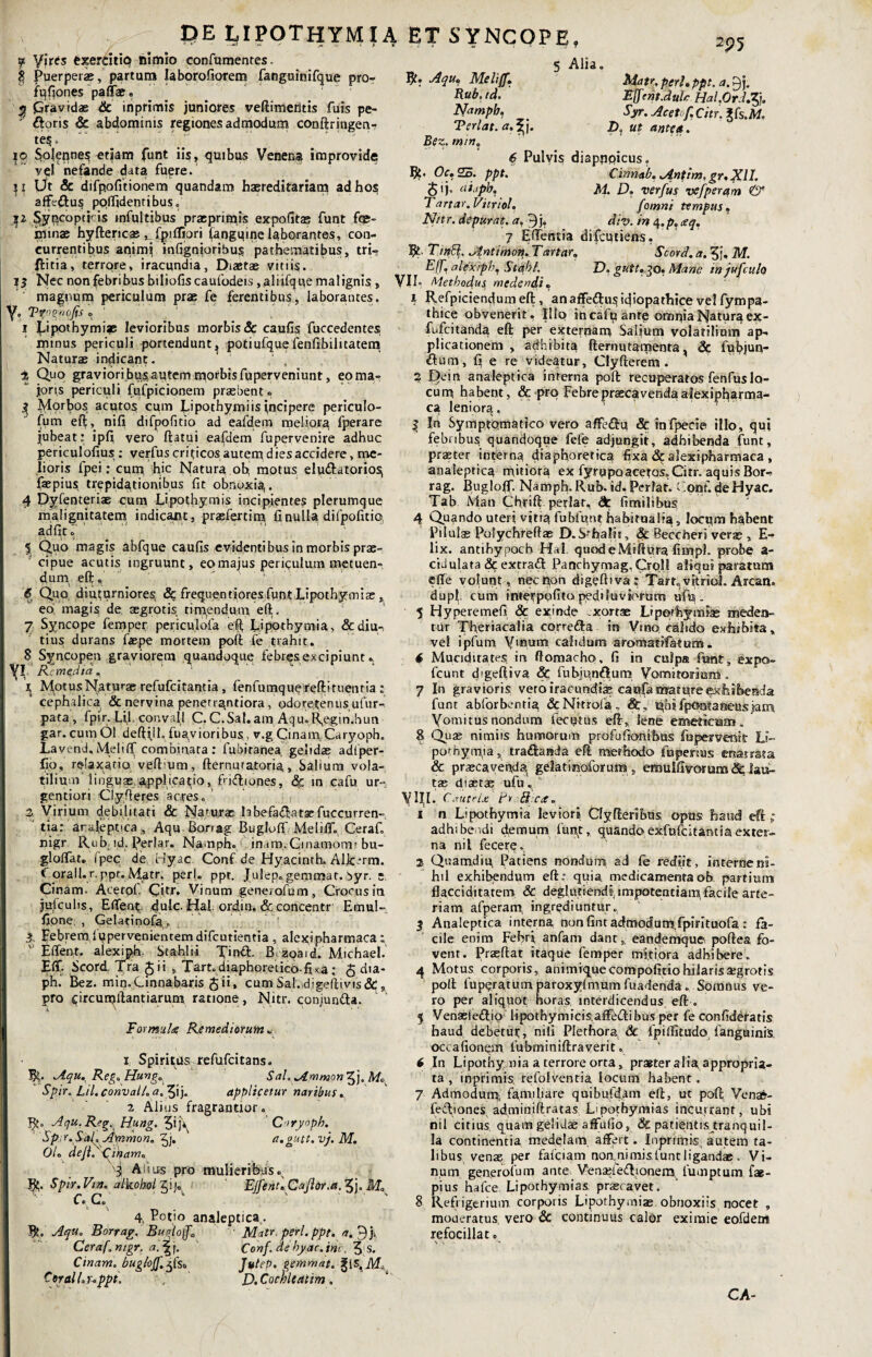 I?E LIPOTHYMIA ET SYNCOPE, f Vires exercitio himio confumentes. $ Puerperae, partum laborofiorem fanguinifque pro- fqfiones paffae. g Gravidae & inprimis juniores veftimedtis fuis pe- floris & abdominis regiones admodum conftringen- tes. ' 5 Alia. Aqu. Melijf. Rub. td. Mampb. Terlat. a.%j. Bez. min. 2p 5 Matr. peri. ppt. a. 9j, EfcmJulc Hal.0rJ.7j. Syr. Aceto f. Citr. Jfs.Af. D, ut antea. 10 Solenne^ etiam funt iis, quibus Venena improvide vqf nefande data fuere.’ U Ut & difpofitionem quandam haereditariatn ad hos affe&us poflidentibus. $2 Syqcoptpis infultibus praeprimis expofitas funt foe- cunae hyftericae ^fpifliori fangqine laborantes, con¬ currentibus animi infignioribu$ pathematibus, tri- ftitia, terrore, iracundia, Diaetae vitiis. 13 Nec non febribus biliofiscaufodeis ,aliifque malignis, magnum periculum prae fe ferentibus, laborantes, y, V^ognofis. ' 1 Lipothymiae levioribus morbis & caulis fuccedentes minus periculi portendunt, potiufque fenftbilitatem Naturae indicant. 1 2 3 ‘ , 2 Quo graviori bu$aptem morbis fuperveniunt, eo ma¬ joris periculi fufpicionem praebent» 3 Morbos acutos cum Lipothymiis incipere periculo- fum efi, nili difpofitio ad eafdem meliora fperare jubeat: ipfi vero ftatui eafdem fupervenire adhuc periculofius: verfus criticos autem dies accidere, me¬ lioris fpei: cunq hic Natura oh motus eludatorio^ faepius trepidationibus fit obnuxig. 4 Dyfenteriae cum Lipothymis incipientes plerumque malignitatem indicant, prasfertim fi nulla difpofitio. ad iit r \’ ■ 5 Quo magis abfque caufis evidentibus in morbis prae¬ cipue acutis ingruunt, eo majus periqulum metuen¬ dum eft, ' , 6 Quo diuturniores, & frequentiores funt Lipothymite , eo; magis de. aegrotis timendum eft. 7 Syncope femper pejriculofa eft Lipothymia, &diu-, tius durans fiaepe mortem poft fe trahit. 8 Syncopen graviorem quandoque febres excipiunt» I yi Remedia. \ MotusNaturar refufeitantia, fenfumque reftituenria : cephalica & nervina penerr^ntiora, odoretenus ufur- pata, fpir. Lij convall C.C.Sal.amAqu.lfegin.hun gar. cum Ol deftijh fuavioribus, v.g GinamCaryoph. La vend, Meliflf combinata : fubitanea, gelidae adtper- Ijo, relaxatio vefl um, fternuratoria > Saltum vola¬ tilium linguae applicatio, fii&iones, in cafu ur- gentiori Clyfteres acres. a Virium debilitati & Naturae tebefa<ftatsefuccurren-; tia: arajeptica, Aqu Bonag Bugloff MelifT. Ceraf nigr Rub id. Periar. Namph. in,ma. Cinamom: bu- gloffat. ipec de Hyac Conf de Hyacinrh. Alk^rm. J orali, r. ppt. Matr. peri. ppr. Julep. gemmat, byr. e Cinam. Acerol. Citr. Vinum generofum, Croeusin jufculis, E fient dulc. Hal ordin. &concentr Emul- fipne; , Gelatinofq. 3 Febre™.Iqpervenientem difeutientia , alexipharmaca; ' Eflent. alexiph. Stahlii Xind. B. zpaid. Michael. Eff- Scord, Tra Jii , Tart.diaphoretico-fixa; $ dia- ph.‘ Bez. min.Cinnabaris Jii, cumSal.,digefti vis &„ pro circumftantiarum ratione, Nitr. conjunfta. i \ ' ‘ •: 4 * For multe Remediorum »• 1 Spiritus refufeitans. 5^. Aqu. Reg. Hung. Sah AmmonZj). M* Spir. Lil.convall.a.7j). applicetur naribus. 2 Alius fragrantior. Aqu. Reg. Hung. 5ij\ Cnrydph. Spir.S-aL Ammon. ' a.gutt.vj.M. Ol. deji. Ogbam. 3 Anus pro mulieribus. R. Spir.Vin. alkobol gij. ' EjfenuCaJlor.a.Tj). M. C.C. ' ' ' • ' 4, Potio analeptica. Bt. Aqu. Borrag. Bugloff. Matr. peri. ppt. a. 9j. Ceraf.ntgr. a.^j. Conf.de byac.inc. 5;s. Cinam. bugloff. Jutep. gemmat. CoralLuppt. - , D.Cochleatim. 6 Pulvis diapiipicus. 5?« Oc. 25. ppt. Cinnab.Antim. gv.XlI. <$ij, atapbT M. D. verfus vefperqm <& Tartar. Vitriol. famni tempus. Nitr. depurat, a. 9j. div. in 4.p. neq, 7 E flentia difeutiens. Rt TinB. Jintimon. Tartar. Scord. a. M. Eff'. alexrph. Stahl. D. gutt.go. Mane tnjufcuh VII- Methodus, medendi. 1 Refpiciendumeft, an affeftu^ idiopathice vel fympa¬ thice obvenerit. Illo in cafp ante omnia Natura ex- fufeitanda eft: per externam Salium volatilium ap¬ plicationem , adhibita fternutamenta, & fubjun- fium, fi e re videatur, Clyfterem . 3 Qein analeptica interna poft: recuperatos fenfuslo¬ cum habent, & pro Febre praecavenda alexipharma- ca leniora, | In Symptcimatico vero affedu & infpecie illo, qui febribus, quandoque fefe adjungit, adhibenda funt, praeter interna diaphoretica fixa & alexipharmaca , analeptica mitiora ex fyrupQacetos. Citr. aquis Bor¬ rag. Bugloff Namph. Rub. id. Perlat. Confi de Hyac. Tab Man Chrift periar, dt fimilibus 4 Quando uteri vitia fubfunt habitualia, locqm habent Pilulae Polychreftae D.Srhalis, Sc Beccheri verae , fi¬ lix. antihypoch Hal. quodeMiftura fimpK probe a- cidulata & extradf Panchymag,Croll aliqui paratum effe volunt, nec non digefttva: Tart, vitriol. Arcan, dupf cum interpofito pediluviorum ufq. 5 Hyperemeft. & exinde ^xortae Lipothymiae medea¬ tur Th.eriacalia correfta in Vmo. calido exhibita, vel ipfum Vinum calidum aromatifatum. 6 Mucidirates in ftomacho, fi in culpa funt, expo- fcunt d'geftiva <Sc fubjqnflum Vomitorium. 7 In gravioris vero iracundiae caufa mature exhibenda funt abforbentia &Nttrofa, &, ^bifpOQtaneusjam, Vomitus nondum fecutus eff, lene emeticam, 8 Quae nimiis humorum profufionibus fupervenit Lt- porhymia, tradanda eff methodo io penus enarrata Sc praecavenda, gelatinoforum „ emulfivomm<&iati- tas diaetae ufu» ' VIII. CauteU Pr B cx. 1 n Lipothymia leviori Clyfferibus opus haud eff ; adhibendi demum funt, quandoexfufeitantiaexter¬ na ni l fecerq.. 2 Quamdiu Patiens nondum ad fe rediit, interne ni¬ hil exhibendum eft: quia medicamenta oh partium flacciditatem & deglueiendi impotentiam, facile arte¬ riam afperam, ingrediuntur. 3 Analeptica interna non fint admodum.fpirituofa : fa¬ cile enim Febri, anfam dant, eandemqua poftea fo¬ vent. Praeftat itaque femper mitiora adbibere. 4 Motus corporis, animrquecompofitio hilaris aegrotis poft fuperatumparoxylmumfuadenda. Somnus ve¬ ro per aliquot horas, interdicendus eft . 5 Venaeleftio lipothymicisafFe&ibus per fe confideratis haud debetur, niii Plethora, & fpilfitudo fanguinis, occafionem fubminiftraverit. 6 In Lipothymia a terrore orta, praeter alia a ppropria- ta , inprimis refolventia locum habent. 7 Admodum; familiare quib.ufd.4tn eft, ut poft: Vena£- fedfiones adminiftratas Lipothymias incurrant, ubi nil citius quam gelidae affufio, & patientis^tranquil- la continentia medelam, affert. Inprimis. autem ta¬ libus venae per fafciam noanimisluntligandae. Vi¬ num generoium ante VenaefeQionem lumptum fae¬ pius halce Lipothymias praecavet. 8 Refrigerium corporis Lipothymias obnoxiis nocet , moaeratus, vero & continuus calor eximie eofdem refocillat»