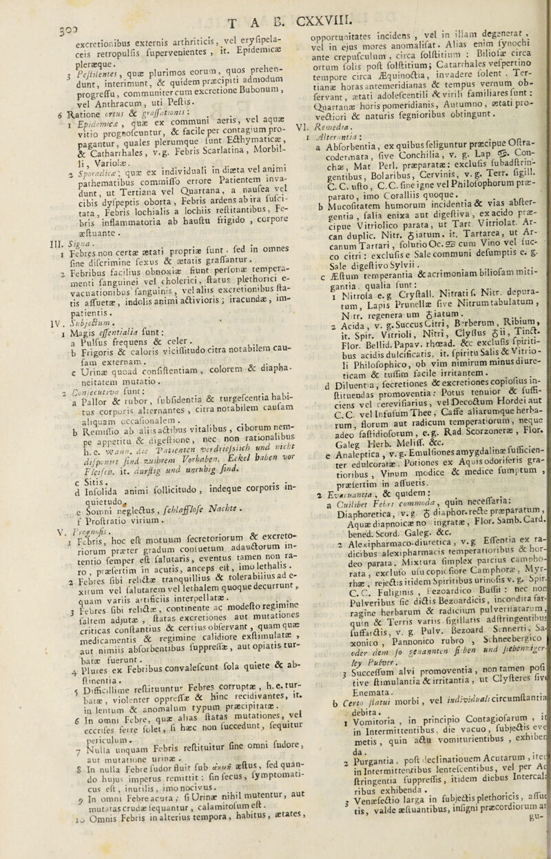 303 excretionibus externis arthriticis, vel eryfipela- ceis retropulfis fupervenientes , it. Epidemicae pleraeque. , _ , Pcjhlentes, quae plurimos eorum, quos preh- dunt, interimunt, & quidem praeapm admodum progreffu , communiter cum excrctione Bubonum , vel Anthracum, uti Peftis. 6 Ratione ortus & grajfatwnts: _ . j Epidemica, quae ex communi aeris, vel aquas vitio prognofcuntur, & facile per comagmm pro¬ pagantur, quales plerumque funt Eahymaticae, & Cathan hales, v.g. Febris Scarlatina, Morbil¬ li , Variolae. . • 3 Sporadica; quas ex individuah m diaeta vel animi pathematibus commi flo errore Patientem inva¬ dunt, ut Tertiana vel Quartana, a nautea vel cibis dylpeptis oborta, Febris ardens ab ira luki- tata, Febris lochialis a lochiis reftitantibus, Fe¬ bris inflammatoria ab bauftu frigido , corpore seftuante . 1 Febres non certae astati propriae funt . fed in omnes fine difcrimine fexus & «tatis graflantur. 2 Febribus facilius obnoxiae fiunt perfonse tempera¬ menti fanguinei vel cholerici, flatus plethonci e- vacuationibus fanguinis , vel alus excretionibus Ita¬ tis afluetse , indolis animi adivioris , iracundae , im patientis. IV. SubjeBum . 1 Magis effentialid funt: a Pulfus frequens & celer . . b Frigoris & caloris viciflitudo citra notabilem cau- fam externam. _ ,. , o c Urinae quoad confiftentiam , colorem & diapfia- neitateni mutatio. 2 Eunfecutiva funt: . , a Pallor & rubor, fubfidentia & turgefcentia habi¬ tus corporis alternantes, citra notabilem cautam aliquam occafionalem . b Rem lilio ab aiiisadibus vitalibus , ciborum nem¬ pe appetitu & digeftione, nec non rationalibus h e. Wann. die Vattenten verdnejsucb und ntcbt dtfpomrt funi zutbrem Vorhaben.. Eckel baben vor Eleifcb. it. durftig und unruhig find* d Inibi id a animi follicitudo , indeque corporis in¬ quietudo,, e Somni negledus , fchlafflofe Nacbte . f proftratio virium. V VFUrif!'hoc efl motuum fecretoriorum & excreto¬ riorum prreter gradum contuetum adaudorum in¬ tentio femper efl falutaris, eventus tamen non ra¬ ro , praefertim in acutis, anceps efl, imo lethalis . 2 Febres fibi reiidae tranquillius & tolerabilius a n e¬ xuum vel falutarem vel lethalem quoque decurrunt, quam variis artificiis interpellatae, t Febres fibi reli Sae, continente ac modefto regimine falrem adjutae flatas excretiones aut mutationes criticas conftantius & certius obfervant, quam quee medicamentis & regimine calidiore exftimu!at«, aut nimiis abforbentibus fupprefl» , aut opiatis tur¬ batae fuerunt. . _ o_ v 4 Plures ex Febribus convalefcunt fola quiete oc ab- flinentia. , , < Difficillime reflituuntur Febres corruptae , h.e.tu - batae, violenter oppreff* & hinc rec.divantes, it. in lentum & anomalum typum praecipitatas. 6 In omn, Febre, quae alias flatas mutationes vel eccrifes ferre (olet, fi haec non luccedunt, fequitur 7 Nulla unquam Febris reftituitur fine omni fudore, aut mutatione urinae . „ r , 8 In nulla Febre ludor fluit fub ««n' Ad quan¬ do hujus impetus remittit: finfecus, fymptomati- cus efl, inutilis, imo nocivus. 9 In omni Febre acuta ,• fi Urinae nihil mutentur, aut mutatas crudae lequantur , calamitofum elt. 10 Omnis Febris in alterius tempora, habitus, aetates, opportunitates incidens , vel in illam degenerat , vel in ejus mores anomalifat. Alias enim tynocni ante crepufculum , circa folftitium : Biliolae circa ortum folis poft folftitium; Catarrhales vefpertino tempore circa iEquinodia, invadere lolent . Ter¬ tianae horas antemeridianas & tempus vernum ob- fervant, astati adolefcentili & virili familiares funt: Qnartanse horis pomeridianis, Autumno, «tati pio- vediori & naturis fegnioribus obtingunt. VI. Remedia. i Alterantia : . _ a a Abforbentia, ex quibus feliguntur praecipue Ultra- I codermata, five Conchilia, v. g. Lap <55. Con¬ chae , Mat Perl, praeparatae: exclufis fubadltrin- gentibus, Bolaribus, Cervinis, v.g. Terr. ligsU. j C. C. ufto , C.C. fine igne vel Philofophorum prae¬ parato, imo Coralliis quoque. . „ b Mucofitatem humorum incidentia & vias ablcer- gentia , falia enixa aut digeftiva , ex acido p, s' 1 cipue Vitriolico parata, ut Tart. Vitriolat. Ar- can duplic. Nitr. $iatum. it. Tartarea, ut Ar- .i canum Tartari , folutioOc. 25 cum Vino vel tuc- I co citri i exclufis e Sale communi defumptis e* g- Sale digeftivoSylvii . . c JEftum temperantia & acrimoniam bilioiam miti- i gantia, qualia lunt: , x Nitrola e. g Cryftall. Nitrati f. Nitr. depura- | tum, Lapis Prunellae five Nitrum tabulatum , N tr. regenera um £'aturn' ... a Acida, v. g.SuccusCitri, Berberum, Ribium, it. Spir. Vitrioli, Nitri, Clyflus Jn Tind. Flor. Bellid. Papav. rhoead. &c exclufis Ipiriti- I bus acidis dulcificatis, it. fpiritu Salis & ltrl0* > li Philofophico, ob vim nimirum minus diure- ! ticam & t-uflim facile irritantem. _ . d Diluentia, fecretiones & excretiones copiolms m- ftituendas promoventia: Potus tenuior <x lum- ciens vel cerevifiarius, velDecodum Hordei aut i C.C. vel Infufum Thee; Caffe ali arumque herba- I rum, florum aut radicum temperatiorum, neque I adeo faftidioforum, e.g. Rad Scorzoneras , Flor. ; Galeg Herb. Meliff. &c. e Analeptica , v. g. Emulfiones amygdalinae iufficien- II ter edulcoratae . Potiones ex Aquis odoriferis gra-; tioribus , Vinum modice & medice fumptum , praelertim in afluetis. 1 Evacuantia , & quidem: _ . a Cuilibet Febri commoda, quin neceflaria. Diaphoretica, v.g. J diaphor.rede prasparattimi, ■ Aquae diapnoicae no ingratae, Flor. Samb. Card.I bened. Scord. Galeg. &c. . 2 Alexipharmaco-diuretica, v.g Effentia ex ra-| dic.bus alexipharmacis temperatioribus & hor| deo parata. Mixtura fimplex parcius can^ho'| rara, exclufo ufu copic flore Camphorx , Myr-|l rhae ’ rejedis itidem Spiritibus urinofis v. g, bpir.l C. c' Fuliginis , Pezoardico Bufln : nec noni Pulveribus fic didis Bezoardicis , incondita far-l raeine herbarum & radicium pulveniatarum I qUln & Terris variis figillatis adftringentibu;| fuffardis, v. g Pulv. Bezoard Sennert,, Sa| xonito , Pannonico rubro , Sthneebergico | eder dem fo genannten fi ben und JiebcnztgerM ley Pulver. r 3 Succeflum alvi promoventia, non tamen poiij tive ftimulantia & irritantia , ut Clyfteies livi! b Certo*Jiatui morbi, vel individualicircumflantia! debita. , . . _ . r - I 1 Vomitoria , in principio Contagiofarum , u- in Intermittentibus, die vacuo, fubjedis eve| metis , quin adu vomiturientibus , exhiberi 2 Purgantia, poft declinatiouem Acutarum , iteil in Intermittenti bus lentefcentibus, vel per Ac , ftringentia fuppreflis, itidem diebus Intercala ? Vensefedio larga in fubjedFis plethoricis, aflue tis, valde «ftuantibus, infigni pracordiorum at eu-