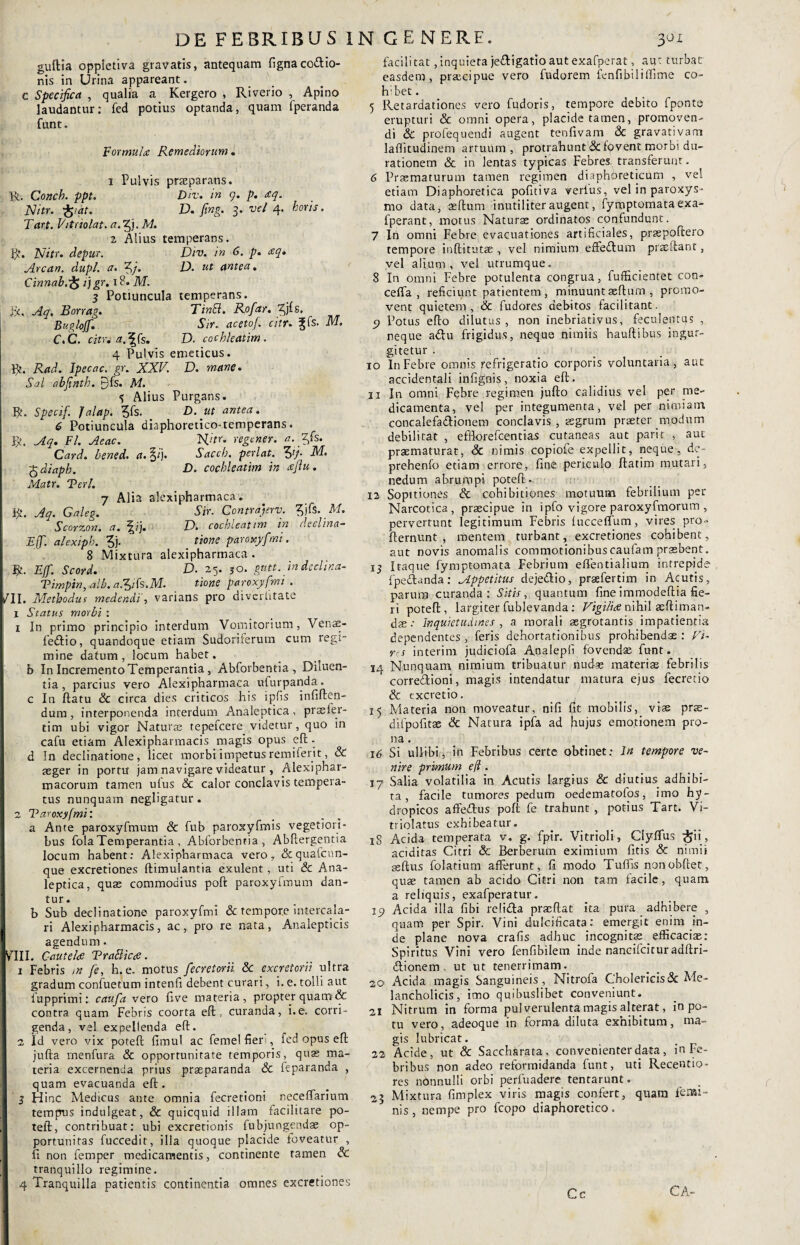 guftia oppletiva gravatis, antequam fignaco&io- nis in Urina appareant. c Specifica , qualia a Kergero , Riverio , Apino laudantur: fed potius optanda, quam fperanda funt. Formula: Remediorum. horis. 1 Pulvis prazparans. R. Conch. ppt. Div. in 9. p. aq. Nitr. -ftiat. D. fing. 3. vel 4. Tart. Vitriolat. a.Q. M. 2 Alius temperans. V/. Nitr. depur. Div. in 6. p. <eq. Arcan. dupl. a. Zj/. D. ut antea. Cinnab.;£> jj^r, 18. AT. 3 Potiuncula temperans, fit, -^/9. Borrag. Tincl. Rofar. /jis. Buglojf. Sir. aceto/, citu Jfs. M. C. C. citu a. ?rs. D. cochleatim. 4 Pulvis emeticus. Rnd. Ipecac. gr. XXV. D. mane. A'.c?/ abfinth. yfs. M. <? Alius Purgans. R. Specif. Jalap. 5fs. ut antea. 6 Potiuncula diaphoretico-temperans. R. Aq. FI. Aeae. Hitr. regener. a. Zfs. Card. bened. a.$i). Sacch. perlat. Zfi M. 5 diaph. D. cochleatim in <eflu . Matr. Veri. 7 Alia alexipharmaca. R. Aq. Galeg. Sir. Contrajerv. 3jfs. M. Scorzon. a. j|ij. D. cochleatim in declina- Eff. alexiph. *5J- tione paroxyfmi. 8 Mixtura alexipharmaca. R. EJf. Scord. D. 25. 30. gntt. indeclina- Vimpin, alb. a./ik.M. tione paroxyfmi . l/II. Methodus medendi’, varians pro diverhtate 1 Status morbi : t In primo principio interdum Vomitorium, Venae- fedtio, quandoque etiam Sudoriferum cum regi¬ mine datum, locum habet, b In Incremento Temperantia , Abforbentia, Diluen¬ tia, parcius vero Alexipharmaca ufurpanda. c In ftatu & circa dies criticos his ipfis infiften- dum, interponenda interdum Analeptica , prssler- tim ubi vigor Naturas tepefeere videtur, quo in cafu etiam Alexipharmacis magis opus eft • d In declinatione, licet morbi impetus remiferit, & asger in portu' jam navigare videatur , Alexiphar- macorum tamen ulus & calor conclavis tempera¬ tus nunquam negligatur. 2 Varoxyfmi: a Ante paroxyfmum & fub paroxyfmis vegetiori¬ bus fola Temperantia , Abforbentia, Abftergentia locum habent: Alexipharmaca vero, &quafcnn- que excretiones ftimulantia exulent, uti & Ana¬ leptica, quas commodius poft paroxyfmum dan¬ tur. b Sub declinatione paroxyfmi & tempore intercala- ( ri Alexipharmacis, ac, pro re nata, Analepticis agendum. IVIII. Cautela VraBicfi. 1 Febris m fe, h. e. motus Jecretorii 8c excretorii ultra gradum confuetum intenfi debent curari, i. e. tolli aut lupprimi: caufa vero five materia, propter quam& contra quam Febris coorta eft, curanda, i.e. corri¬ genda, vel expellenda eft. 2 Id vero vix poteft fimul ac femelfieri, fed opus eft jufta rnenfura & opportunitate temporis, quae ma¬ teria excernenda prius praeparanda 8c feparanda , quam evacuanda eft. 3 Hinc Medicus ante omnia fecretioni neceftarium tempus indulgeat, & quicquid illam facilitate po¬ teft:, contribuat: ubi excretionis fubjungendae op¬ portunitas fuccedit, illa quoque placide foveatur , fi non femper medicamentis, continente tamen Sc tranquillo regimine. I 4 Tranquilla patientis continentia omnes excretiones facili tat, inquieta je&igatio aut exafpcrat, aut turbat easdem, praecipue vero fudorem fenfibiliffime co- h;bet. 5 Retardationes vero fudoris, tempore debito fponte erupturi & omni opera, placide tamen, promoven¬ di & profequendi augent tenfivam & gravativam laftitudinem artuum, protrahunt&f<f>vent morbi du- rationem & in lentas typicas Febres transferunt. 6 Praematurum tamen regimen diaphoreticum , vel etiam Diaphoretica pofitiva verius, vel in paroxys¬ mo data, aeftum inutiliter augent, fymptomata exa- fperant, motus Naturae ordinatos confundunt. 7 In omni Febre evacuationes artificiales, praspoftero tempore inftitutae , vel nimium effeflum prxftant, vel alium, vel utrumque. 8 In omni Febre potulenta congrua, fuftxcientet con- ceffa , reficiunt patientem , minuunt aeftum , promo¬ vent quietem , & fudores debitos facilitant. c) Potus efto dilutus , non inebriativus, feculentus , neque adlu frigidus, neque nimiis hauftibus ingur- gitetur . 10 In Febre omnis refrigeratio corporis voluntaria, aut accidentali infignis, noxia eft. u In omni Febre regimen jufto calidius vel per me¬ dicamenta, vel per integumenta, vel per nimiam concalefa&ionem conclavis , aegrum praeter modum debilitat , efflorefeentias cutaneas aut parit , aut praematurat, Sc nimis copiofe expellit, neque, de- prehenfo etiam errore, fine periculo ftatim mutari, nedum abrumpi poteft. 12 Sopitiones & cohibitiones motuum febrilium per Narcotica, praecipue in ipfo vigore paroxyfmorum , pervertunt legitimum Febris lucceffum, vires pro» fternunt , mentem turbant, excretiones cohibent, aut novis anomalis commotionibuscaufam praebent. 13 Itaque fymptomata Febrium effentialium intrepide fpedfonda: Appetitus deje&io, praefertim in Acutis, parum curanda: Sitis, quantum fineimmodeftia fie¬ ri poteft, largiter fublevanda: Vigilia nihil seftiman- dae •• Inquietudines , a morali aegrotantis impatientia dependentes, feris dehortationibus prohibendae: Vi- rrs interim judiciofa Analepfi fovendae funt. 14 Nunquam nimium tribuatur nudae materiae febrilis corredtioni, magis intendatur matura ejus fecretio & excretio. 15 Materia non moveatur, nifi fit mobilis, vise pras- difpofitae & Natura ipfa ad pujus emotionem pro¬ na . 16 Si ullibi, in Febribus certe obtinet: In tempore ve¬ nire primum efl. 17 Salia volatilia in Acutis largius & diutius adhibi¬ ta , facile tumores pedum oedematofos, imo hy¬ dropicos affedlus poft fe trahunt , potius Tart. Vi¬ ti iolatus exhibeatur. 18 Acida temperata v. g. fpir. Vitrioli , Clyfius &ii, aciditas Citri & Berberum eximium fitis & nimii seftus folatium afferunt, fi modo Tuffis nonobftet, quse tamen ab acido Citri non tam facile, quam a reliquis, exafperatur. 19 Acida illa fibi reli&a praeftat ita pura adhibere , quam per Spir. Vini dulcificata: emergit enim in¬ de plane nova crafis adhuc incognitae _ efficacias: Spiritus Vini vero fenfibilem inde nancifcituradftri- dlionem . ut ut tenerrimam. 20 Acida magis Sanguineis, Nitrofa Cholericis&Me¬ lancholicis, imo quibuslibet conveniunt. 21 Nitrum in forma pulverulenta magis alterat, in po¬ tu vero, adeoque in forma diluta exhibitum, ma¬ gis lubricat. 22 Acide, ut & Saccharata, convenienter data, in Fe¬ bribus non adeo reformidanda funt, uti Recentio- res nonnulli orbi perfuadere tentarunt. 23 Mixtura fimplex viris magis confert, quam femi¬ nis, nempe pro fcopo diaphoretico.