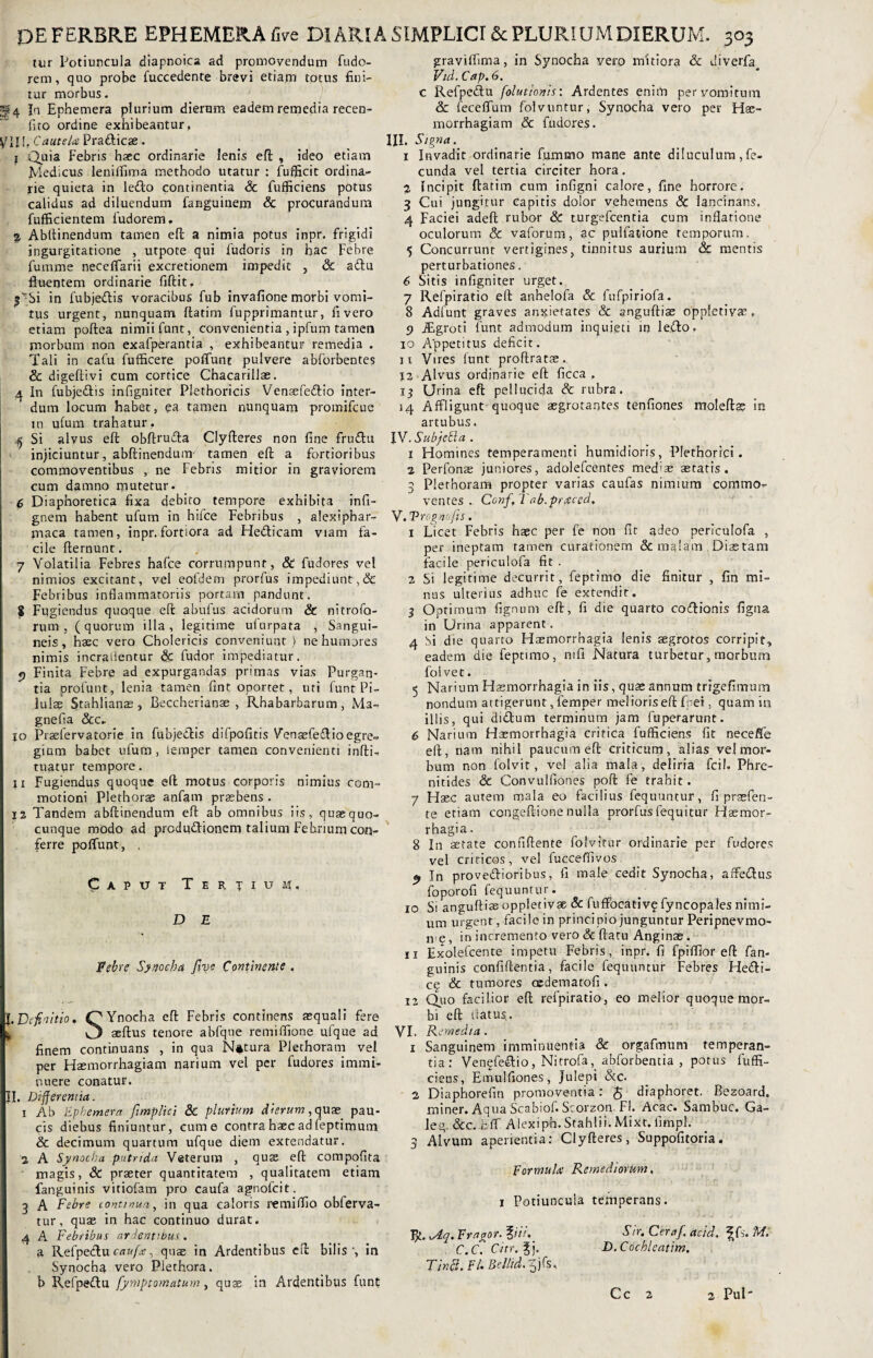 tur Potiuncula aiapnoica ad promovendum fudo- rem, quo probe fuccedente brevi etiam totus fini¬ tur morbus. f 4 In Ephemera plurium dierum eadem remedia recen- fito ordine exhibeantur, yin. CauteUe Pradicae. I Quia Febris hsec ordinarie lenis efi: , ideo etiam Medicus leniifima methodo utatur : fufficit ordina¬ rie quieta in ledo continentia & fufficiens potus calidus ad diluendum fanguinem & procurandum fufficientem fudorem, % Abftinendum tamen efi; a nimia potus inpr. frigidi ingurgitatione , utpote qui fudoris in hac Febre fumme neceffarii excretionem impedit , & adu Ruentem ordinarie fiftit. |ViSi in fubjedis voracibus fub invafione morbi vomi¬ tus urgent, nunquam ftatim fupprimantur, fi vero etiam poftea nimii funt, convenientia , ipfum tamen morbum non exafperantia , exhibeantur remedia . Tali in cafu fufficere poffunt pulvere abforbentes & digeftivi cum cortice Chacarillas. 4 In fubjedis infigniter Plethoricis Vensefedio inter¬ dum locum habet, ea tamen nunquam promifcue in ufum trahatur.. 4 Si alvus efi: obftruda Clyfteres non fine frudu injiciuntur, abftinendum- tamen eft a fortioribus commoventibus , ne Febris mitior in graviorem cum damno mutetur. 6 Diaphoretica fixa debito tempore exhibita infi- gnem habent ufum in hifce Febribus , alexiphar- maca tamen, inpr. fortiora ad Hedicam viam fa¬ cile fternunt. 7 Volatilia Febres hafce corrumpunt, & fudores vel nimios excitant, vel eofdem prorfus impediunt,& Febribus inflammatoriis portam pandunt. 5 Fugiendus quoque eft abufus acidorum & nitrofo- rum , (quorum illa, legitime ufurpata , Sangui¬ neis, hasc vero Cholericis conveniunt) ne humores nimis incradentur & fudor impediatur. f) Finita Febre ad expurgandas primas vias Purgan¬ tia profunt, lenia tamen fint oportet, uti funt Pi¬ lulae Stahlianas, Beccherianae , Rhabarbarum, Ma- gnefla &c- io Prsefervatorie in fubjedis difpofitis Venaefedio egre¬ gium babet ufum, iemper tamen convenienti infti- tuatur tempore. II Fugiendus quoque eft motus corporis nimius com¬ motioni Plethorse anfam praebens . 12 Tandem abftinendum eft ab omnibus iis, quae quo¬ cunque modo ad produdionem talium Febrium con¬ ferre poffunt, , Caput Tertium. D E Febre Synocha Jlve Continente . I. Definitio. (QYnocha eft Febris continens aequali fere ^ C) aedus tenore abfque remiflione ufque ad finem continuans , in qua Natura Plethoram vel per Haemorrhagiam narium vel per fudores immi¬ nuere conatur. II. Differentia. 1 Ab Ephemera fimplici & plurium dierum, quae pau¬ cis diebus finiuntur, cum e contra haec adfeptimum & decimum quartum ufque diem extendatur. 2 A Synocha putrida Veterum , quae eft compofita magis, 8c praeter quantitatem , qualitatem etiam fanguinis vitiofam pro caufa agnofcit. 5 A Febre continua, in qua caloris remiffio obferva- tur, quas in hac continuo durat. 4 A Febribus ardentibus . a Refpedu caufa:, quae in Ardentibus eft bilis, in Synocha vero Piethora. b Refpedu fymptomatum, quae in Ardentibus funt graviffirna, in Synocha yero mitiora & uiverfa Vid. Cap. 6. c Refpedu folutionis: Ardentes enim per vomitum & feceflum folvuntur, Synocha vero per Hae¬ morrhagiam & fudores. III. Signa. 1 Invadit ordinarie fummo mane ante diluculum, fe¬ cunda vel tertia circiter hora. 2 Incipit ftatim cum infigni calore, fine horrore. 3 Cui jungitur capitis dolor vehemens & lancinans, 4 Faciei adeft rubor & turgefcentia cum inflatione oculorum & vaforum, ac pulfatione temporum. 5 Concurrunt vertigines, tinnitus aurium & mentis perturbationes. 6 Sitis infigniter urget. 7 Refpiratio eft anhelofa & fufpiriofa. 8 Adfunt graves anxietates & anguftise oppletivae. 9 iEgroti funt admodum inquieti in ledo. 10 Appetitus deficit. 11 Vires funt proflratae. 12 Alvus ordinarie eft ficca , 15 Urina efi: pellucida & rubra. 14 Affligunt quoque aegrotantes tenfiones moleftas in artubus. IV. SubjeEla . 1 Homines temperamenti humidioris, Plethorici. 1 Perfonse juniores, adolefcentes med>as aetatis. 3 Plethoram propter varias caufas nimium commo¬ ventes Conf, 7 ab.praeced. V. V rogito fis. 1 Licet Febris haec per fe non fit adeo periculofa , per ineptam tamen curationem & malam Diaetam facile periculofa fit . 2 Si legitime decurrit, feptimo die finitur , fin mi¬ nus ulterius adhuc fe extendit. % Optimum lignum eft, fi die quarto codionis figna in Urina apparent. 4 bi die quarto Haemorrhagia lenis aegrotos corripit, eadem die feptimo, mfi Natura turbetur, morbum foivet. 5 Narium Haemorrhagia in iis, quae annum trigefimum nondum attigerunt, femper melioris eft Cei, quam in illis, qui didum terminum jam fuperarunt. 6 Narium Haemorrhagia critica fufficiens fit neceife eft, nam nihil paucum eft criticum, alias vel mor¬ bum non folvit, vel alia mala, deliria fcil. Phre¬ nitides & Convulfiones poft fe trahit. 7 Haec autem mala eo facilius fequuntur, fi praefen- te etiam congeftione nulla prorfus fequ i tur Haemor¬ rhagia. 8 In serate confidente fofvitur ordinarie per fudores vel criticos, vel fucceffivos, 9 In provedioribus, fi male cedit Synocha, affedus foporofi fequuntur. 10 Si anguftise oppletivae & fuffocativf fyncopales nimi¬ um urgent, facile in principio junguntur Peripnevmo- n §, in incremento vero <3c ftatu Anginae. u Exolefcente impetu Febris, inpr. fi fpiffior eft fan¬ guinis confiftentia, facile fequuntur Febres Hedi- c£ & tumores cedematofi . 12 Quo facilior eft refpiratio, eo melior quoque mor¬ bi eft tfatus.. VI. Remedia . 1 Sanguinem imminuentia Sc orgafmum temperan¬ tia: Venefedio, Nitrofa, abforbentia , potus fuffi¬ ciens, Emulfiones, Julepi &c. 2 Diaphorefin promoventia: $ diaphoret. Bezoard. miner. Aqua Scabiof. Scorzon-FI. Acac. Sambuc. Ga¬ lea. &c. fcff Alexipn. Stahlii. Mixr. fimpl. 3 Alvum aperientia: Clyfteres, Suppofitoria. Formulae Remediorum. 1 Potiuncula temperans. VjL.udq.Fr agor. %iii. Sir. Ceraf. acid. \F.M. C.C, Citr.% i. D.Cochleatim. Tinff, FU Bellid. Cc 2 2 Pul'