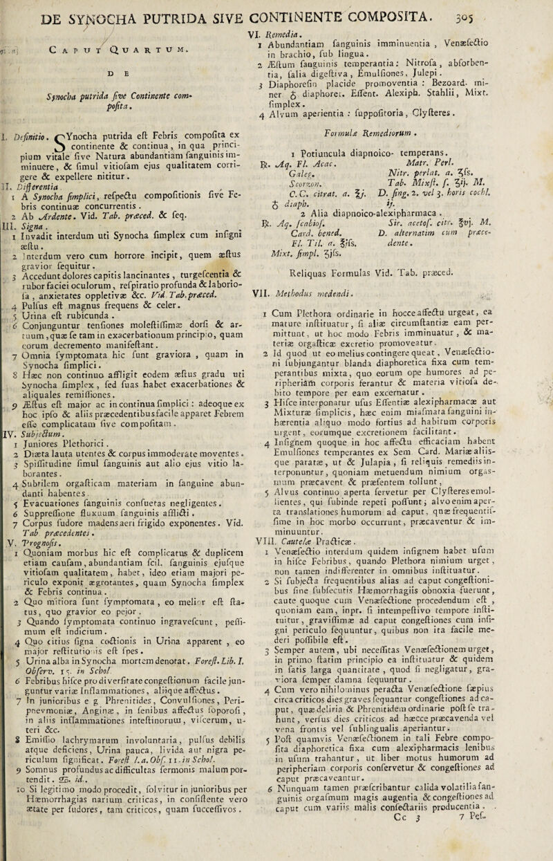 *r< - / ' ) Caput Quartum. D Synocha putrida five Continente com¬ porta . VI. Remedia. 1 Abundantiam fanguinis imminuentia , Venaefe&io in brachio, fub lingua. 2 iEftum fauguinis temperantia: Nitrofa , abforben- tia, falia digeftiva , Emulfiones, Julepi . 3 Diaphorefin placide promoventia : Bezoard- mi¬ ner 5 diaphorec. Effent. Alexipb. Stahlii, Mixt. fimplex. 4 Alvum aperientia : fuppofitoria, Qlyfteres. I. Definitio. ^Ynocha putrida eft Febris compofita ex 3 continente & continua, in qua princi- pium vitale five Natura abundantiam fanguinis im¬ minuere, & fimul vitiofam ejus qualitatem corri¬ gere & expellere nititur. 31. Differentia, 1 A Synocha fimplici, refpeftu compofitionis five Fe¬ bris continuae concurrentis . 2 Ab Ardente. Vid. Tab. praced. & feq. III. Signa. 1 Invadit interdum uti Synocha fimplex cum infigni aeftu. 2 Interdum vero cum horrore incipit, quem asflus gravior fequitur . 3 Accedunt dolores capitis lancinantes , turgefcentia & rubor faciei oculorum, refpiratio profunda & laborio- fa , anxietates oppletivae &c. Vid Tab.praced. 4 Pulfus eft magnus frequens & celer. 5 Urina eft rubicunda . '6 Conjunguntur tenfiones moleftiffimae dorfi & ar¬ tuum ,quae fe tam in exacerbationum principio, quam eorum decremento manifeftant. 7 Omnia fymptomata hic funt graviora , quam in Synocha fimplici. I 8 Haec non continuo affligit eodem aeftus gradu uti Synocha fimplex , fed fuas habet exacerbationes & aliquales remiffiones. 9 JEftus eft major ac in continua fimplici : adeoqueex hoc ipfo & aliis praecedentibusfacile apparet Febrem effe complicatam five compofitacn. jlV. Subjeftum. 1 Juniores Plethorici . 2 Diaeta lauta utentes & corpus immoderate moventes. 3 Spiffitudine fimul fanguinis aut alio ejus vitio la¬ borantes . 4 Subtilem orgafticam materiam in fangnine abun¬ danti habentes $ Evacuationes fanguinis confuetas negligentes. 6 Suppreffione fluxuum fanguinis affli&i. 7 Corpus fudore madens aeri frigido exponentes. Vid. Tab procedentes. I ,V. Vrognofis. 1 Quoniam morbus hic eft complicatus & duplicem etiam caufam, abundantiam fcil. fanguinis ejufque vitiofam qualitatem, habet, ideo etiam majori pe¬ riculo exponit aegrotantes, quam Synocha fimplex & Febris continua . 2 Quo mitiora funt fymptomata , eo melior eft fta- tus, quo gravior eo pejor . 3 Quando fymptomata continuo ingravefeunt, peffi- mum eft indicium . 4 Quo citius figna coctionis in Urina apparent , eo major reftitutious eft fpes. 5 Urina alba in Synocha mortem denotat. Forefl.Lib. I. Obferv. ry in Sebol 6 Febribus hifce pro di verfitatecongeftionum facile jun¬ guntur variae Inflammationes, altiqueaffe&us. 7 !n junioribus e g Phrenitides, Convulfiones, Peri- pnevmoniae, Anginae , in fenibus affe&us foporofi , in aliis inflammationes inteftinoruui, vilcerum, u- teri &c. 8 Emiffio lachrymarum involuntaria, pulfus debilis atque deficiens, Urina pauca, livida aut nigra pe¬ riculum fignificat. Foreft l.a.Obf. n.in Schol. 9 Somnus profundus ac difficultas fermonis malum por¬ tendit. 25. id,. 10 Si legitimo modo procedit, folvitur in junioribus per Haemorrhagias narium criticas, in confiftente vero aetate per fudores, tam criticos, quam fucceffivos. Formula Remediorum . 1 Potiuncula diapnoico* temperans, fit. Aq. FI. Acac. Matr. Perl. Galeg. Nitr. perlat. a. ^Cs. Scorzon. Tab. Mixft. f. 5R• C. C. citrat. a. fD. fing. 2. vel 3. horis cochl. q diaph. ij. 2 Alia diapnoico-alexipharmaca . fit. Aq. [cabiof. Sir. acetof. citr. %vj. M. Card. bened. D. alternatim cum prace- Fl. Til. a. fjfs. dente. Mixt. firnpl. Reliquas Formulas Vid. Tab. prseced. VII. Methodus medendi. 4vi 1 Cum Plethora ordinarie in hocce affedtu urgeat, ea mature inftituatur, fi aliae circumftantiae eam per¬ mittunt, ut hoc modo Febris imminuatur, & ma¬ teris orgafticae excretio promoveatur. 2 Id quod ut eo melius contingere queat, Venaefeftio- ni fubjungantur blanda diaphoretica fixa cum tem¬ perantibus mixta, quo eorum ope humores ad pe- ripheriarti corporis ferantur & materia viriofa de¬ bito tempore per eam excernatur . 3 Hifce interponatur ufus Effentiae alexipharmacae aut Mixturae fimplicis, haec enim miafmata fanguini in¬ haerentia aliquo modo fortius ad habitum corporis urgent, eorumque excretionern facilitant. 4 Infignem quoque in hoc affe&u efficaciam habent Emulfiones temperantes ex Sem Card. Mariae aliis¬ que paratae, ut & Julapia , fi reliquis remediisin- terponuntur, quoniam metuendum nimium orgas- mum praecavent & praefentem tollunt, 5 Alvus continuo aperta fervetur per Clyfteresemol¬ lientes, qui fubinde repeti poffunt; alvoenim aper¬ ta translationes humorum ad caput, qnas frequentif- fime in hoc morbo occurrunt, praecaventur & im¬ minuuntur. VIII. Cautela Praifticae. 1 Venaefetftio interdum quidem infignem habet ufum in hifce Febribus, quando Plethora nimium urget, non tamen indifferenter in omnibus inftituatur. 2 Si fubje£Ia frequentibus alias ad caput congeftioni- bus fine fubfecutis Haemorrhagiis obnoxia fuerunt, caute quoque cum Venaefedione procedendum eft , quoniam eam, inpr. fi intempeftivo tempore infti- tuitur, graviffitnae ad caput congeftiones cum infi¬ gni periculo fequuntur, quibus non ita facile me¬ deri poffibile eft. 3 Semper autem, ubi neceffitas Ven£efecftionem urget, in primo ftatim principio ea inftituatur & quidem in fatis larga quantitate , quod fi negligatur, gra¬ viora femper damna fequuntur . 4 Cum vero nihilominus peratta Venaefe&ione laepius circa criticos dies graves fequantur congeftiones ad ca¬ put, quae deliria & Phrenitidem ordinarie poftle tra¬ hunt, verfus dies criticos ad haecce praecavenda vel vena frontis vel fublingualis aperiantur. 5 Poft quamvis Venaefetftionem in tali Febre compo¬ fita diaphoretica fixa cum alexipharmacis lenibus in ufum trahantur , ut liber motus humorum ad peripheriam corporis confervetur & congeftiones ad caput praecaveantur. 6 Nunquam tamen praeferibantur calida volatilia fan¬ guinis orgafmum magis augentia & congeftiones ad caput cum variis malis confeftariis producentia . . Cc 3 7 Pef-