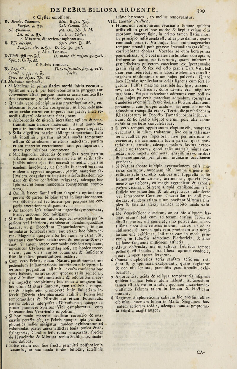 DE FEBRE BILIOSA ARDENTE. 303 5 Clyfter emolliens. _ fy. BecoB. Chamorn. Meli. Rofac. Furfur, a. %v. Sal. Gemm. %>j. Ol. Cbamom. Vit. Ov. N°- j. M. Lil. a/, a. %/. F. I. a. Clyfler. 6 Mixrura diuretico-diaphoretica. R. Ejf. alexiph. Spir. Vitr. £)j. M. Pimpin. alb. d.^ij. £>• 2 5- 30. gutt. 7 Alia Tonica. Rt.TinB.-^iiacr.^ij. D. mane & Vlfpiri $o,gutt. Spir, C. C. 3/. M. 8 Pulvis tonicus. Lap. 25. D.2,cufp.cultr.ftng.4,vel6. C orali, r. ppt. a. 3j. horis. Spec. de Hyac. 3fs. M. VII. Methodus medendi. 1 Si Medicus in primo ftatim morbi initio vocatur , optimum eft, fi per lene vomitorium purgans aut conveniens aliud purgans materia acris caufticafta¬ tim evacuatur, ne ulteriores nbxas edat. 2 Quando vero principium jam prasterlapfum eft, ex¬ hibeantur fupra dida corrigentia, ut hocmodoma¬ teriae acidae corrofivae impetus frangatur; hifce re¬ mediis diverfi obtinentur fines, nam a Abforbentia & nitrofa incraflant agilem &pene- trantiflimam hancce materiam. ita ut tanto im¬ petu in inteftina corrofivitate fua agere nequeat, b Salia digeftiva partim abftergunt materiam illam ab inteftinis , partim nitrofis junda temperant seftum & arrofionem inteftinis indudam, partim etiam materiae excretionem tam per fuperiora , quam per inferiora promovent, c Mucilaginofa, diluentia & emulfiva vero partim diluunt materiam acerrimam, ita ut viribus dis- jundis minor ejus fit nocendi potentia , partim eandem involvunt, ut fpiculis fuis inteftina tanta violentia aggredi nequeant, partim materiam fa- Jivalem coagulatam in parte affecta fluxilem red¬ dant 8c fibras conftridas relaxant, adeoque hoc spfo excretionem humorum corruptorum promo- ver*^. 4 Omnia Shaecce fimul seftum fanguinis optime tem¬ perant Sc partes biliofas acres in fanguineconten¬ tas diluendo ad faciliorem per peripheriam cor¬ poris excretionem difponunt. C Ac tandem ipfa admodum urgentia fymptomata, fitim , ardorem &c. mitigant, j Si nulla poft horum ufum (equitur evacuatio per fu¬ periora vel inferiora, exhibeatur blandum quoddam laxans, v. g. Decodum Tamarindorum , in quo infundatur Rhabarbarum , aut etiam hoc folum de¬ tur . Magnefia quoque alba hic fuo non caret ufu, quatenus caufticam aciditatem & temperat & eva¬ cuat. Si autem hascce commode exhiberi nequeunt, injiciantur Clyfteres muciiaginofi, ex hordeo excor¬ ticato, cum oleis largiter commixti & fufficiente ftimulo falino penetrantiores redditi. 4 Cum vero Febris, quam Natura potiflimum ad im¬ pediendum Inflammationis inteftinorum inceptas ul¬ teriorem progreflum inftituit, exada confideratione opus habfeat, exhibeantur quoque talia remedia , qua; difcuffioni inflammationis & refolutioni mate¬ riae impadae profpiciunt; hoc in cafu infignem ha¬ bet ufum Mixtura fimplex, quae refolvit . tempe¬ rat & diaphorefin promovet: huic fini etiam in- fervit Eflentia alexipharmaca Stahlii , Pulveribus temperantibus & Nitrofis aut etiam potiunculis parvis dofibus interpofita. Difcufiionem quoqne o- ptime promovet Spiritus Vini camphoratus , cum linteaminibus Ventriculo impolitus. 5 Si hoc modo materiae caufticae cormdio & eva¬ cuatio perada eft, ac Febris quoque ipfa per dia¬ phoretica indies mitigatur, tandem exhibeantur ad roborandas partes antea afflidas lenia tonica &ad- ftringentia, Corallia fcil. rubra praeparata, fpecies de Hyacintho Sc Mixtura tonica Stahlii, fed mode¬ ratis dofibus. 6 Hifce etiam non fine frudu praemitti poflunt lenia laxantia, ut hoc modo fordes bilioise, ioteflinis. adhuc haerentes , eo melius removeantur. VIII- Cautela TraBica. 1 Humorum corruptorum evacuatio fumme quidem utilis eft in gravi hoc morbo & faepius etiam cito morbum huncce finit, in primo tamen ftatim mor¬ bi principio inftituenda eft, alias plus damni, quam, commodi profert. Vir hujus loci quinquagenarius tempore prandii poft gravem iracundiam graviffima corripiebatur cholera. Vocabar ad eum hora prima psQmerrdfana, ejiciebat materiam biliofam corruptam, frequentius tamen per fuperiora, quam inferiora : praeferibebam pulverem emeticum ex Ipecacuanhe granis viginti & fex vel odo granis Tart. Vitr. fed uxor ejus referebat, eum laborare Hernia ventrali : urgebam nihilominus ufum hujus pulveris Quare loco Herniae applicabatur orbis ligneus cum forti li¬ gatura. Pulfus maxime erat febrilis, fitis, anxieta¬ tes, ardor Ventriculi, dolor capitis &c. infigniter urgebant. Vefperi referebant adftantes eum poft u- fum hujus pulveris materiam admodum corruptam duodeciesevomuifle. Praeferibebam Potiunculam tem¬ perantem, cumjulapio acidulo; Sequenti die omnia admodum tranquilla erant. Tertio die praeferibebam Rhabarbarum in Decodo Tamarindorum infunden¬ dum , & fic fpatio aliquot dierum poft alia adhuc exhibita perfede convalefcebat. 2 Si vero tempus opportunum elapfumeft, nunquam evacuantia in ufum trahantur, five enim talis ma¬ teria cauftica per fuperiora, five per inferiora e- vacuetur, ob acrimoniam luam partes, quas prac- terlabitur, arrodit, adeoque malum laxius exten¬ ditur : ut taceam , quod talis materia minus cor- reda, uno impetu commota, graviffimis vomitibus & excretioaihus per alvum ordinarie occafionein praebeat. 3 Si Natura fponte fufeipit evacuationem talis ma¬ teriae corruptae, nunquam nifi fumma urgente ne- ceflitate talis excretio cohibeatur; fuppre/fa enim humorum eliminatione , acrimonia , quovis mo¬ mento invalefeens, eo magis aggreditur & arrodit paftes vicinas . Si vero aliquid exhibendum eft , fufficit temperantibus & abftergentibus admifeere vel interponere Corticem Chacarillae in dofi mo¬ derata: eundem etiam ufum praedant Mixtura fim¬ plex & Eflentia alexipharmaca debito modo exhi¬ bitas . 4 De Venacfedione quaeritur , an ea hic aliquem ha¬ beat ufum ? (ed cum ad totum curfum Febris ea direde prorfus nil conferat, imo potius damna cer- tiffima circa dies criticos inferat, fatius eft a»b ea abftinere. Si tamen quis eam proficuam aut necef- fariam efle exiftimat, inftituat eam in morbi prin¬ cipio, in fubjedis admodum Plethoricis, & alias ad hancT&aguinis miflionem afluetis. 5 Alvus obftruda, uti in talibus Febribus femper peffimas eft indolis , ita libera optime conducit, quare femper aperta fervetur . 6 Omnia diaphoretica acria caufam acriorem red¬ dunt & fymptomata exafperant , quare fugiantur Sc non nifi leniora, prasmillis praemittendis, exhi¬ beantur . 7 Abforbentia, acida & reliqua temperantia infignem quidem in hac Febre ufum habent, abftinendum tamen eft ab eorum abufu , quoniam materiam in- craflando Febrem talem in lentam & Hedicam mutant. 8 Regimen diaphoreticum calidum hic prorfus nullius eft ufus, quoniam bilem in Mafla Sanguinea hae- entern acriorem reddit, adeoque omniaiymptoma- £a febjilia magis auget.