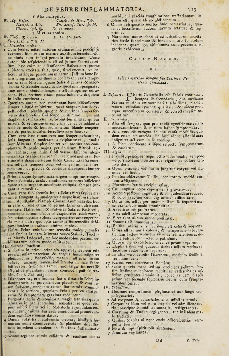 DE FEBRE INFLAMMATORIA. 6 Alia analeptica. R» Mq. Rofnr. Confeft. de Hyac. ^ifs. Namph. a 5/fs. Sir. acetof. Citr, 3jfs. M. Cinam. Cyd. %j. D, ut antea. 7 Mixtura tonica. flf. Tinci. £/; acris D. 25. 50. gutt. Sprr. C. C. a. ^/fs. M. VIi. Methodus medendi. 1 Cum Febres inflammatorias ordinarie fint praecipitis eventus, hinc etiam mature auxilium ferendum eft, ne nimis cum infigni periculo invalefcant- Unice autem hic refpiciendum efl: ad juftum Febrisfuccef- fum , haec enim ad difcuflionem ftafeos corruptorias a Natura excitata fuit, quae, fi vel excedit, vel de¬ ficit, utrinque periculum minatur . Juftum hunc Fe¬ bris progreflum poriflimum confervanr varia tempe¬ rantia tam Nitrcfa, quam Salia digeftiva & abfor- ben.ia Oftracodermara , acido quodam impraegnata, quae omnia nimium fanguinis aeftum optime refrae- nant. Huc pertinet etiam potus fufficiens & quieta in le£lo continentia. 2 Quoniam autem per continuam hanc difcuflionem femper aliquid refolvitur, quod ranquam inutile ex¬ pelli debet, placida quoque & continua femper fer¬ vetur diaphorefis . Cui fcopo poriflimum ioferviunt diaphor rica fixa cum abforbentibus mixta, quibus nitrofa & temperanria inpr. blanda acida addantur ut hoc modo & humorum aeftus blande tempere¬ tur & partes inutiles fucceflive expellantur. 5 Cum vero haec totam rem non femper exhauriant, ipfis jungantur moderara alexipharmaca , qualia funt Mixtura fimplex lenirer vel prorfus non cam- phorata & paulo majus per Spiritum Vitrioli aci¬ da reddita: aut huic fubftituatur Eflentia alexi- pharmaca Stahlii vel per fe , vel quod melius in Po¬ tiunculis diapnoicis cum luceo Citri. Et talia reme¬ dia reliquis temperantibus vel jungantur, vel inter- ponamur, ut placida & continua diaphorefis femper confervetur. 4 Sitim aliaque fymptomata urgentia optime compe- fcunt Nitrofa, acida, emulfiones ac potus fufficiens: quare talia urgente neceffitate reliquis femper jun¬ gantur remediis . iu 5 Cum vero fub decurfu hujus Febris vires faepius ma¬ xime frangantur, analeptica quoque in ufum trahan¬ tur: Aq. Rofar, Namph. Cinnam Gemmata &c. hoc in cafu optime etiam fe gerunt Eflentia dulciscon- eentrata Hallenfium & Pulveres Solares Richteri , qnae non folum blandam diaphorefin confervant , . . fed etiam optime loborant, quod frequens experien¬ tia me docuit: quo ipfo tamen aliis remediis debi¬ tam laudem detrahere minime cupio. 6 Finita Febre exhibeantur remedia tonica , qualia funt frepius laudata Mixtura tonica Stahlii, Tiniftu- ra Martis Ludovici, ut hoc modo robur partium de¬ bilitatarum debito modo reftituatur. MII. Cautela Prafticae. 1 Si ftatim in primo principio apparet, Febrem efle revera inflammatoriam & corpus fimul infigniter plethonicum , Venaefettio mature inftituta Jocum habet, nunquam tamen indifferenter in hac Febre inftituatur. Sufficiens tamen imo larga fit necefle eft, alias plus damni quam commodi poft fe tra¬ hit. Conf. Tab alleg j 2 Diaphoretica, etfi fummae fint utilitatis in Febre in¬ flammatoria ad provocandum placidum & continu¬ um fudorem, nunquam tamen fint nimis commo¬ ventia & fortiora, quoniam Febris per ea exafpe- ratur & fymptomata graviora redduntur. 3 Purgantia acria & vomitoria magis lethifera quapr falutana in hac Febre funt remedia: id quod ^fas- pius miferi Pleuritici in NoO dochiis quibusdaih ex¬ periuntur, quibus Tartarus emeticus ad promovr.n_ dam expe&orationem datur. 4 Omnia volatilia, refolventia credita, Ma%m hu¬ morum nimis commoventia & placidam difcuflio¬ nem impedientia exulent in Febribus inflammato¬ riis . \5 Omne regimen nimis calidum & coa&um contra 3 x3 morbi, qui placida tranfpiratione tra&ari amat, in¬ dolem eft, quare ab eo abftinendum . 6 Omnis refrigeratio morbo huic conrrariatur, qua¬ tenus fucceffivum fudoris fluxum retardat & fup- primit. 7 Narcoticja motus febriles ad difcuflionem necefla- rios facile fupprimunt & hinc non raro fphacelum inducunt. quare non nifi fumma cum prudentia ae- rotis exhibeantur. Caput Nonum, d E Febre Catarrhali benigna five Continua Ve¬ terum quotidiana. I, Definitio. TT^Ebris Catarrhalis eft Febris continua , j£_ benigna & fecundaria , qua mediante Natura motibus exuaordinariis febrilibus, placidis tamen, vitiolam lymphas qualitatem & quidem prae- cipue mucofitatem corrigere, & corre&am elimina¬ re nititur. U. Di er entia. 1 Alia eft benigna, quae pro caufa agnofeit materiam mucidam lentam <3c mitiora habet fymptomata.. 2 Alia vero eft maligna, in qua caufa morbifica qui¬ dem eriam eft mucida, fed hasc adhuc aliquid acre infigniter adivum in fe continet, 3 A Febre continente aliifque refpe&u fymptornatum & caularum. III. Signa . 1 Invadit, praecipue aequino&io autumnali, tempore vefpertino curri horrore aut rigore ac dolore ten- fivo dorfi. 2 Qpem praecedit vel ftatim jungitur coryza vel hu- mida vel ficca . 3 In aliis obfervatur Tuflis, per totum morbi cur- fum affligens. 4 Horrorem ftatim excipit aeftus. 5 Cui jungitur dolor capitis lenis gravativus. 6 Accedit pedloris angufta, & in quibusdam raucedo & dolor faucium cum deglutiendi difficultate. 7 Durat hic aeftus per toram no&em & fequenti ma¬ ne vix aliquo modo imminuitur. S Appetitus eft proftratus. 9 Sitis adeft admodum moderata . 10 Vires funt aliquo modo proftratae. 11 Somnus eft imminutus. 12 Pulfus, uti in aliis Febribus, eft celer &frequens. U Urina eft aurantii coloris, & in fuperficie habet cu¬ ticulam ladfeo rubentem vitro fe adhaerentem ac de¬ ponit fedimentum roleum pallidum. 14 Quovis die exacerbatio circa vefperam fequitur. 15 Elapfis tribus vel quatuor diebus aeftum verfus di¬ luculum fudor lenis fequitur. 16 In aliis vero accedit Diarrhcea , morbum fenfibili- ter imminuqns. 17 Rarius vero obfervatur Vomitus. 18' Sudor quovis mane aeftum excipiens Febrem fen- fim fenfimque leniorem reddit, ac catharrhales af- feftus praefentes imminuit , donec tandem elapfo pvimo vel fecundo feptenario Febris cum fympto- matibus ceffet. JV. SubfieBum. 1 Homines temperamenti pleghmatici aut fanguineo- phlegwatici. 2 Ad coryzam & catarrhales alios affe&us proni. 3 Corpus calidum vel potu frigido vel admiffione ae¬ ris, praecipue humidi autumnalis, refrigerantes. 4 Coryzam & Tuflim negligentes , aut in iisdem ma¬ le traftati. 5 Quibus Scabies aliaeque cutis efflorefceiltiae retro- pulfas fuerunt. G Potu & inpr. fpirituofo abutentes. 7 Nimium vigilantes. Dd V. Tro-