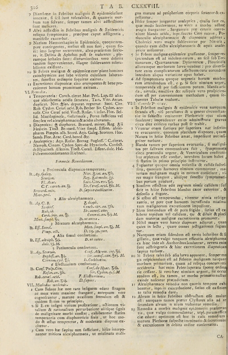 7 Diarrhoeae ia Febribus malignis <k epidemicisfunt innoxias, fi fcil.funt tolerabiles, & quamvis mor¬ bum non folvant, femper tamen alvi adftri&ione funt meliores. 8 Alvi adftri&io in Febribus malignis & Epidemicis reliqua fvmptomata , praecipue caput affligentia , manifefte exacerbat. 9 Narium Hasmorrhagias in Epidemicis, quoque tem¬ pore contingentes, melius eft non fieri , quam fie¬ ri: imo largiter recurrentes, alvo prsefertim ficcio- re, it. Deliria & Aphthas poft fe trahentes , ple¬ rumque lethales funt: diuturnioribus vero deliriis tandem fupervenientes, illaque fublevantes tolera¬ biliores exiftunt. 10 Si Febres malignae & epidemicaecorr piunthomines cacochymicos aut labe vifceris cujufdam laboran¬ tes, funeftus ordinarie fequitur exitus. 11 Excretiones diapnoicae cito erumpentes & bene pro¬ cedentes bonum promittunt exitum. VI, Remedia. 1 Temperantia: Conch. citrat. Mat. Perl. Lap. 23 alia¬ que abforbentia acidis faturata , Tart. Vitr. Arcan. duplicat. Nitr.^iat. depurat, regnerat- Suce. Citr. Rob Cydon. Ceraf. acid. Rib. Berber Sir. Cydon, ace- tofit.Citr Ceraf acid. Vinft. Rofar. V iolar. Flor. Bel- lid. Mucilaginofa, Gelatinofa , Potus fufficiens vel fimplex velalexipharmacis&acidisalteratus. 2 Diapnoica: ^ diaphoret. Bezoard. miner. Reg. (fjii Medicin. Tindl Be/oard. Mixt fimpl. Effient, alexi- pharm. Pimpin. alb. Scord. Aqu. Galeg. Scorzon. flor. Samb. Flor. Acac. Card. bened &c. } Analeptica: Aqu. Rofar. Borrag Bugloffi. C C. citrat. Namph. Cinam. Cydon. Spec.de Hyacinrh. Confeft. de Hyacinth. Alkerm. Tin£f. Corall. Effient, dulc. Hal. Pulveres confortantes Richteri. Fer mu/a Remediorum. i Potiuncula diapnoico-temperans. Bt.Aq.Galeg. Nitr. j iat. an.^s. Reg. 5 R medie. P)/. Sacc. Citr. ree. 2pj. Sir. Ceraf. acid. ^fs. M. D.fcspiut cochleatim. Scorzon. FI. Acac. C.C. citrat. an. ^j. Bezoard. min. Matr. peri. 2 Alia-alcxipharmaca. R. Aq. C. B. $ diaph. Scabiof. L onch. citr. an. ffs. Rub.id. Sir. acetof. citr Cord.frig. an. 3;j. Contrai, an. f,ij. M. Mixt. fimpl. 5/. D. ut antea . 3 iVlixtura alexipharmaca, R. Eff. Scord. Mixt. fimpl. an. 5j. M. pimp. alb. D. 2<j. 30. gutt. 4 Alia fimul confortans. R, Eff. alexiph. 5?j. h). ut antea . dulc. Zj. M. 5 Potiuncula confortans. fy.Aq. Scorzon. Ccnf. Alkerm. inc. 3ij. Bugloff. an. f i). Sir. acetof. citr. 5vj. M. Cinnam, cyd. fD. Cochleatim. 6 Elediuarium confortans. R. Conf. Tulp.Citr. Conf.de Hyac. 3»fs. Rofar. an. ^fs. Sir. Cydon. q.f.M, Rob. ceraf. acid. E. EleBuarium . Rib. an. f)!i). D. f <epius. VII .Methodus med en di. j Cum Febres hse non raro infignem edant flragem ac mox vires maxime frangant , antequam vere cognofcantur , mature auxilium ferendum e(l & quidem ftatim in principio. 2 Si E. ex infigni virium proftratione , afitionum vi¬ talium & rationalium perturbatione aliifque fignis de malignitate morbi conflat , exhibeantur ftatim temperantia cum diaphoreticis fixis , ut hoc mo¬ do & seftus temperetur, & moderata diapnoe ex¬ citetur . 3 Cum vero hae faepius non fufficiant, hifce interpo¬ nantur mitiora alexipharmaca, ut miafmata mali- gna mature ad peripheriam corporis ferantur & ex¬ pellantur . 4 Hifce femper jungantur analeptica , qualia funt ea, quae modo laudavimus, ne vires a moibo adhuc magis frangantur . Sanguineis prae ceteris conve¬ niunt blanda acida, inpr. fuccus Cirri recens, Po¬ tiunculis alexipharmacis & diapnoicis additus . Cholerici vero magis fublevantur per Nitrofa , quando cum didis alexipharmacis & aquis anale- pticis mifcentur. 5 Si Febres malignae epidemice graffiantur, femper re- fpiciendum eft ad indolem earum , an fcil fub Ter¬ tianarum, Quartanarum Dyfentericae , Pleuritidis aliorumque morborum larva incedant : pro diverfi- tare enim complicatorum affeftuum cura eorundem interdum aliqua variatione opus habet. 6 Ad fymptomata quoque urgentia horum morbo¬ rum attendendum eft, e g. Si fitis nimium urger , temperanda eft per fufficientem potum, blanda aci¬ da , nitrofa, emulfiva &c reliquis vero profpicien- dum eft per convenientem methodum , quam fe- quentes Tabulas tradunt. VIII. Cautehe V■ >Ci C£ . x In Febribus malignis & epidemicis vena nunquam fecanda eft, nifi peculiares Sc u gentes circumftan- tiae in fubjedis eminenter Plethoricis ejus ufum| fuadeant: imprudenter enim adminiftrata gravesi circa dies criticos turbas poft fe trahit. 2 Vitentur etiam fortiora per fuperiora aut inferio-; ra evacuantia, quoniam placidam diapnoen , quanii Natura in hifce Febribus amat, impediunt aut infi¬ gni ter turbant. 3 Blanda tamen per fuperiora evacuatio , fi maligni¬ tas per falivam communicata fuit , fymptomata circa praecordia urgent, & Ventriculum cruditati¬ bus repletum effie conftat, interdum locum habet fi ftatim in primo principio tsftituitur. .4 Fugiantur quoque omnia volatilia Sc calida fudori-: fera, quoniam humores nimium commovent , ma¬ teriam malignam magis in motum conjiciunt , vi¬ res magis frangunt , afrffque funeftis fymptomati- bus portam paddunt. 5 Similem effiedbum edit reg;mem nimis calidum: fuf ficit in hifce Febribus blandus calor externus', & defenfio a frigore. 6 Si acftus eft temperandus , vitentur nimia refrige¬ rantia, ut pote quae humores incraffiando miafma-; tum malignorum excretionem impediunt. 7 Idem fentiendum eft de potu frigido , fatius eft ex hibere tepidum vel calidum, qui & diluit & placi dam materias malignae excretionem promovet. 8 Nihil mag+s vero hance diapnoen adjuvat , quan: quies in ledto , quare omnes je&igationes fugian tur. 9 Nunquam etiam fidendum eft terris bolaribus & fi gillatis , quae vulgo tanquam efficacia alexipharma ca hinc inde ab Authoribus laudantur, revera enin funt adftringentia & hinc excretionem diapnoicanj faepius turbant. 10 Si Febres tales fub alia larva apparent, femper ma gis refpiciendum eft ad Febrem malignam tanquan morbum primariurrjf, quam ad reliqua concurrenti accidentia, hxcenim Febrefuperata fponte ordina rie ceffiant. Si verohasc nimium urgent, iis occui. rendum eft, ita t&men, ut morbo primario nui lurj exinde nafcatur praejudicium. it Alexipharmaca remedia non quovis tempore exhi beantur, inpr.in exacerbatione, fatius eft eafinien te talia remedia dare. 12 Alvum in hifce Febribus obftru&am effie malur eft : nunquam tamen praeter Clyfteres alia ad re ferandam alvum n ufum rrahantur remedia. ij Remedia a morbis malignis epidemicis prasfervan tia, quas vulgo commendantur , utpl. parum effica I! ciae edunt: optimum eft hoc in cafu remedium 1 matura Plethorae fufpe&as imminutio & fecretionui & excretionum in debito ordine confervatio.