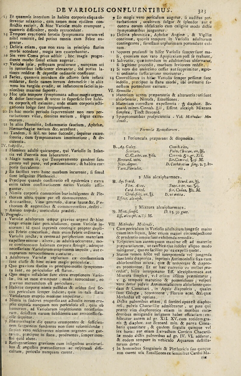 /Tj Et quamvis interdum in habitu corporis aliqua ob- fervetur relaxatio , eam tamen mox ejufdem con- ftridio excipit, & hinc Variolae modo erumpunt , quamvis difficulter, modo retrocedunt. 14 Tempore eruptionis ferocia fymptomata parum vel nihil remittit, fed potius omnia cum Febre au¬ gentur. i 5 Deliria etiam, quae non raro in principio ftatim morbi accedunt, magis jam exacerbantur. t<5 Sin vero Coma prius adfuit hoc magis progre- diente morbo fimul etiam augetur. 17 Variolae ipfae, poftquam prodierunt , nunquam uti in junioribus fufficienter elevantur , fed potius la¬ tiores redditae & depreflae ordinarie confluunt. 18 Facies, quamvis interdum die odavo fatis inflata reddatur, facile tamen iterum detumefcit : in aliis vero ita turgida evadit, ut inflationem faciei in ju¬ nioribus maxime fuperdt. Jj? Hoc ipfo tempore fymptomata adhuc magis urgent, & dolor lancinans & urens in fuperficie five habi¬ tu corporii, eft eximius, unde etiam corporisjedi- gationes longe funt frequentiores. -o In hac morbi periodo fuperveniunt non raro per¬ turbationes vifus, tinnitus aurium , frigus extre¬ morum . 7,1 In aliis Phrenitis, inflammatio faucium, Aphthae, Haemorrhagiae narium &c. accedunt . Tandem, fi fcil.res bene fuccedit, fequitur exare- fcentia, cum fymptomatum imminutione , & de¬ cidentia . IV. Subjefta, 1 Homines adulti quicunque, qui Variolis in Infan¬ tia vel Pueritia non laborarunt. 2 Magis tamen ii, qui Temperamento gaudent fan- guineo vel puro, vel prasdominante , & habitu cor¬ poris fucculento. } Eo facilius vero hunc morbum incurrent, fi fimul funt infigniter Plethorici. 4 Praecipue quando conftitutio eft epidemica : extra enim talem confli tu t i onero rarius Variolis affli¬ guntur. 5 Nimiis corporis commotionibusindulgentes & Ple- thoram ultra quam par eft commoventes. 6 Aromatibus, Vino generofo, diaetae lautae 8cc. P'e- thoram & augentibus & commoventibus,dediti . 7 Animo trepido, meticulofo praediti. V. Prognofis. 1 Variolae adultorum lempsr gravius urgent & hinc longe etiam funt peruuloliores, quam Variolae ju¬ niorum : id quod inprimis contingit propter dupli¬ cis Febris concurfum, dum enim Febris ordinaria , Variolis jubdal, a centro ad peripheriam materiam expellere nititur altera, in adultis occurrens , mo¬ re continentium habitum corporis flringit, adeoque neceffariam Variolarum eruptionem impedit , aute- ruptarum refroceifionem cauiatur. 2 Adultorum Variolae mplurium ex confluentium funt claflfe & hinc etiam magis periculo!*. 3 Quo graviora ftatim in principio morbi fymptoma- ta funt, eo periculofior eft flatus. 4 Quo magis inflabiles funt circa emptionem Vario¬ lae , ira ut mox erumpant modo retrocedant , co gravius metuendum eft periculum. 5 Habitus corporis nimis pallidus & aridus five fic- cus periculum femper indicat, quia in' tali ftatu Variolarum eruptio maxime impeditur. 6 Nimia in fudoreS propenfioaut adualis eorum eru¬ ptio copiofa nunquam non periculofa eft , quia ob humorum, ad Variolarum impletionem neceflario- rum , defedura earum fubfidentia aut retrocefliofa¬ cile fequitur. 7 Hasmorrhagiae die quarto erumpentes & fufficien- tein fanguitiero fundentes non funt reformidandas : fsepius vero recidiventes nimium urgentes aut gut- tatim , praecipue in ftatu, prodeuntes , femper mon- ftri quid alunt. 8 Refrigerationes graviores cum infignibus anxietati¬ bus & anguftiis praecordiorum ac refpiraudi diffi¬ cultate, periculo nunquam carent. 5 Eo magis vero periculum augetur, fi auditus per¬ turbationes , oculorum fulgor & fplendor aut e contra eorum obfufeatio cum caligine modo ditiis fymptomatibus junguntur. 10 Dejiria phrenitica, Aphthas Anginas , & Vigilise continuae, quovis tempore in Variolis adultorum contingentes , funeftum utplurimum portendunt exi¬ tum . 11 Sopores profundi in hifce Variolis femper funt ma¬ li, quoniam non raro Apoplexiam poft fe trahunt. 12 Salivatio, quae interdum tn adultioribus obfervatur, fi legitime procedit, morbum leviorem reddit. / Ij Si vero die undecimo cefiat aut fupprimitur, aegro¬ ti ordinarie fuffocatione moriuntur. 14 Convulfiones in hifie Variolis femper peflimae funt indolis, praecipue in ftatu morbi, ubi ordinarie fu¬ neftum portendunt exitum. VI. Remedia . 1 .Materiam acrem praeparantia & alterantia: uti funt abforbentia , Nitrofa, Emulfiones . 2 Materiam corredara expellentia -• ■§ diaphor. Be- zoard. miner. Cinnab. £ii , Eflent. alexiph Mixtura fimplex, Tind Bezoard. 3 Symptomatibus profpicientia . Vid. Methodus Me* dendi. Formula Remediorum . i Potiuncula praeparans & diapnoica. R» Aq. Caleg. Scorzon. C. C.citr. an. ^/fs. Bezoard. min. Nitr. depur. T art. Vitriolat. Concb. citr. Pulv.Cbicar. an.$J. Cinnab. £ ii.gr. XII. Sir.Contrai,%vj. M. D.Cochleatim fing. 2.^.ho vis . 2 Alia alexipharmaca. Bt. Aq.Scord. Scord.an. Flor. Acae. Suec. citr. r&c. 5/j. Card. bened. Sir. Cydon. §fs. M. Cord.frig. an. f j. D. ut antea. Efferi t. alexiph. 4 Mixtura alexipharmaca. R. Mixt. fimpL D. 2 5. 30 gutt. Eff. alexiph. a. Z j. M. VII. Methodus Medendi. 1 Cum periculum in Variolis adultorum longefit majus quam in lvliquis, hinc etiam majori circumfpedione & prudentia omnia funtexhibenda remedia . 2 Refpicieo.ium autem quam maxime eft ad materis praeparationem, ut caudica ejus indoles aliquo modo mitigetur, quo eo facilius po ea expelli queat. 3 Statim tamen hifce vel interponenda vel jungenda funt lenia diapnoica , inprimis Antimonialia fixa cum abforbentibus mixta, quae & temperant & diapno- en promovent. Et ut haec excretio eo melius pro¬ cedat1, hifce interponatur EfT. alexipharmaca aut Mixtura fimplex, vel eriam iifdem praemittatur , v g. tempore matutino & pomeridiano ; vefperi vero detur pulvis Anfimoritaliscum abforbentequo¬ dam & Cinnabari , in Aquis diapnoicis , quales funt Galega; , Scorzonerse , Florum acac. &c. quae Methodus eft optima. 4 Didis pulveribus etiam, fi fortiori opus eft diapho- refi, pulvis Cbacarillae admifeeatur , ut pote qui praeter vim diaphoretica etiam in motibus exce¬ dentibus mitigandis infignem habet efficaciam : ex¬ hibeatur autem ad gr. XII. XV. cum totidem gra¬ nis £ diaphor. aut Bezoard min. & parva Cinna¬ baris quantitate , & quidem fingulis quinque vel fex horis: aut etiam Extractum Corticis Chacaril- lae modo didis pulveribus ad gr. IV. VI. addatur, & eodem tempore in vehiculo Aquarum deftilla» tarum detur. 5 In hominibus Sanguineis & Plethoricis fuo quoque non carent ufu Emulfiones ex feminibus Cardui Ma¬ riae