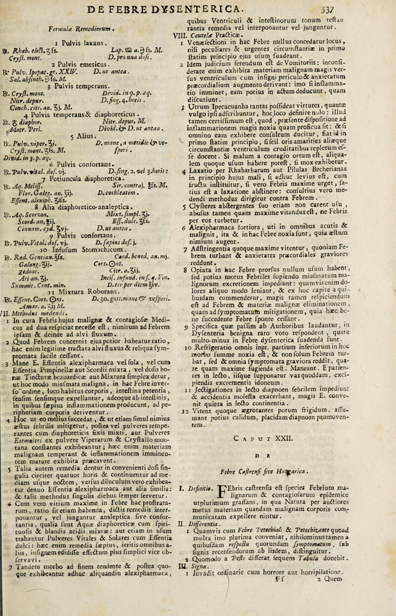 DE FEBRE DYSENTERICA. 33/ Formulte Remediorum • i Pulvis laxans. Lap. 22 a. fs. M. Rbab. eleft.^fs. Cryji. mont. D. pro una do fi. 2 Pulvis emeticus. Rt* Pulv. Ipepac.gr. XXIV. D. ut antea. Sal. abftnth. 9 fs. M. 3 Pulvis temperans. R. Cryft. mont. Divid. in 9. p. aq. Nitr. depur. D.fing. 4* horis . Conch. citr. an. 5j. M. 4 Pulvis temperans & diaphoreticus. R. £ diaphor. Nitr. depur. M. Matr. Teri. Divid. & D. ut antaa . 5 Alius. R. Pulv. viper. 3/. D. mane, a mer/die & ve- Cryft. mont, ^fs. M. fiperi . Divid. in $.p. aq. 6 Pulvis confortans. R. Tulv. vital. dof. v). D.fing. 2. vel 3.boris: 7 Potiuncula diaphoretica. R, Aq. Meliff. _ Sir. contra). f[s.M. Flor. Galeg. an. §ij. P. cochleatim . EJfent. alexiph. 3»fs. 8 Alia diaphoretico* analeptica. R. Aq. Scorzon. Mixt.fimpl. 5j* Scord. an. |ij. Eff.dulc.Vfis. Cinnam, cyd. 3vj- D. ut antea. 9 Pulvis confortans. R. Tulv. Vital. dof. v). D. fa:pius dof. j. 10 Infufum Stomachicum. J31. Rad. Gentian. ^fs. Card. bened. an. m). Galang. 3ij« Cort.Qnt. Zedoar. Citr.a.^ij. Ari an. $j. Incif. infund. in f. q. Vtn, Summit. Cent. min. D. ter per diem |iv. 11 Mixtura Roborans. R. EJfent. Cort. Qnt. P. 30.guit.mane Gr vefperi. Amar. a. Z,ij M. /II. Methodus medendi. 1 In cura Febris hujus malignae & contagiofae Medi¬ cus ad dua refpiciat neceflc eft , nimirum ad Febrem ipfam & deinde ad alvi fluxum . 2 Quod Febrem concernit ejus potior habeatur ratio , hac enim legitime tra&ata alvi fluxus & reliqua fym- ptomata facile ceflant. 3 Mane E. Eflentia alexipharmaca velfola, vel cur» Eflentia Pimpinellae aut Scordii mixta , vel dofis bo¬ nas Tin&urae bezoardicas aut Mixtura fimplexdetur, ut hoc modo miafmata maligna, in hac Febre inver¬ to ordine , loco habitus corporis , inteftinapetentia , fenfim fenfimque expellantur, adeoqueab intefiinis, in quibus faepius inflammationem producunt, ad pe- ripneriam corporis deriventur. 4 Hoc ut eo melius fuccedat, & ut etiam fimul nimius seftus febrilis mitigetur, pofteavel pulveres tempe- rantes cum diaphoreticis fixis mixti, aut Pulveres Ettmuleri ex pulvere Viperarum & Cryftallo mon¬ tana conflantes exhibeantur; haec enim materiam malignam temperant Sc inflammationem imminen¬ tem mature exhibita praacavent. 5 Talia autem remedia dentur in convenienti dofi lin¬ gulis circiter quatuor horis & continuentur ad me diam ufque nottem , verfus diluculum vero exhibea¬ tur denuo Elfentia alexipharmaca aut alia firmlis; & talis methodus fingulis diebus femper fervetur. 6 Cum vero virium maxime in Febre hac proftrata- rum , ratio fit etiam habenda, diftis remediis inter¬ ponantur , vel jungantur analeptica five confor¬ tantia, qualia funt Aquas diaphoreticas cum fpiri- tuofis & blandis acidis mixtae: aut etiam in ufum trahantur Pulveres Vitales & Solares cum Eflentia dulci: haec enim remedia faepius, irritis omnibus a- liis, infignemedidifle effedum plus fimplici vice ob- fervavi. 7 Tandem morbo ad finem tendente & poftea quo¬ que exhibeantur adhuc aliquandiu alexipharmaca , quibus Vfentriculi & inteftinoruui tonum reftau rantia remedia vel interponantur vel junguntur. VIII. Cautela Pra&icse. 1 Venaefe&ioni in hac Febre nullus concedatur locus, nili peculiares & urgentes circumftantiae in primo ftatim principio ejus ufum fuadeant. 2 Idem judicium ferendum e'ft de Vomitoriis: inconfi- derate enim exhibita materiam malignam magis ver¬ fus ventriculum cum infigni periculo&anxietatum piaecordialium augmento derivant: imo fi inflamma¬ tio imminet, eam potius in adtumdeducunt, quam difeutiunt. 3 Utrum Ipecacuanha tantas poffideat virtutes, quantae vulgo ipfi adferibuntur, hoc loco definire nolo : illud tamen certiffimum eft, quod , praefentedifpofitione ad inflammationem magis noxia quam proficua fit: &fi omnino eam exhibere confultum ducitur, fiatidin primo ftatim principio, fi fcil oris amarities ali^que circumftantiae ventriculum cruditatibus repletum ef- fe docent. Si malum a contagio ortum eft, aliqua- lem quoque ufum habere poteft , fi mox exhibetur. 4 Laxatio per Rhabarbarum aut Pilulas Becherianas in principio hujus mali, fi adhuc levius eft, cura Irudlu inftituitur, fi vero Febris maxime urget, fa- tius eft a laxatione abftinere: confultius vero me¬ dendi methodus dirigitur contra Febrem . 5 Clyfteres abftergentes fuo etiam non carent ufu , abufus tamen quam maxime vitandus eft, ne Febris per eos turbetur. _ _ . 6 Alexipharmaca fortiora , uti in omnibus acutis Sc malignis, ita Sc in hac Febre noxia funt, quiaseftum nimium augent. . 7 Adftringentia quoque maxime vitentur, quoniam Fe¬ brem turbant Sc anxietates praecordiales graviores reddunt. 8 Opiata in hac Febre prorfus nullum ufum habent, fed potius motus Febriles fopiendo miaimatum ma¬ lignorum excretionem impediunt: quamvisemmdo¬ lores aliquo modo leniant, Sc ex hoc capite a qui¬ busdam commendetur, magis tamen relpiciendum eft ad Febrem Sc materiae malignae eliminationem , quam ad fymptomatum mitigationem, quia haec be¬ ne fuccedente Febre fponte ceflant. 5» Specifica quae paffim ab Authoribus laudantur, in Dyfenteria benigna raro voto refpondent , quare multo-minus in Febre dyfenterica fuadenda fune. 10 Refrigeratio omnis inpr. partium inferiorum in hoc inofto fumme noxia eft, & nonfolum Febrem tur¬ bat, fed & omnia fymptomata graviora reddit, qua¬ re quam maxime fugienda eft. Maneant. E patien¬ tes in le£lo, iifque fupponatur vas quoddam, exci¬ piendis excrementis idoneum. 11 Jettigationes in le<fto diapnoen febrilem impediunt Sc accidentia molefta exacerbant, magis E. conve¬ nit quieta in le&o continentia. 12 Vitent quoque aegrotantes potum frigidum, affu- mant notius calidum, placidam diapnoen promoven¬ tem . Caput XXII. r © Febre Cafirenfi five Hu^arica . I. Definitio. T^Ebris caftrenfis eft fpecies Febrium ma~ X1 lignarum Sc contagiolarum epidemice utplurimum graflans, in qua Natura per au&iores motus materiam quandam malignam corporis com¬ municatam expellere nititur. II. Differentia. 1 Quamvis cum Febre Tettchiah Sc Tetechizante quoad multa imo plurima conveniat, nihilominus tamen a quibufdam refpettu quorundam fymptomatum , fub fignis recenfendorum ab iisdem, diftinguitur. 2-Quomodo a Tefle differat fequens Tabula docebit. III- Signa. 1 Invadit ordinarie cum horrore aut horripilatione. Ff 2 Quem