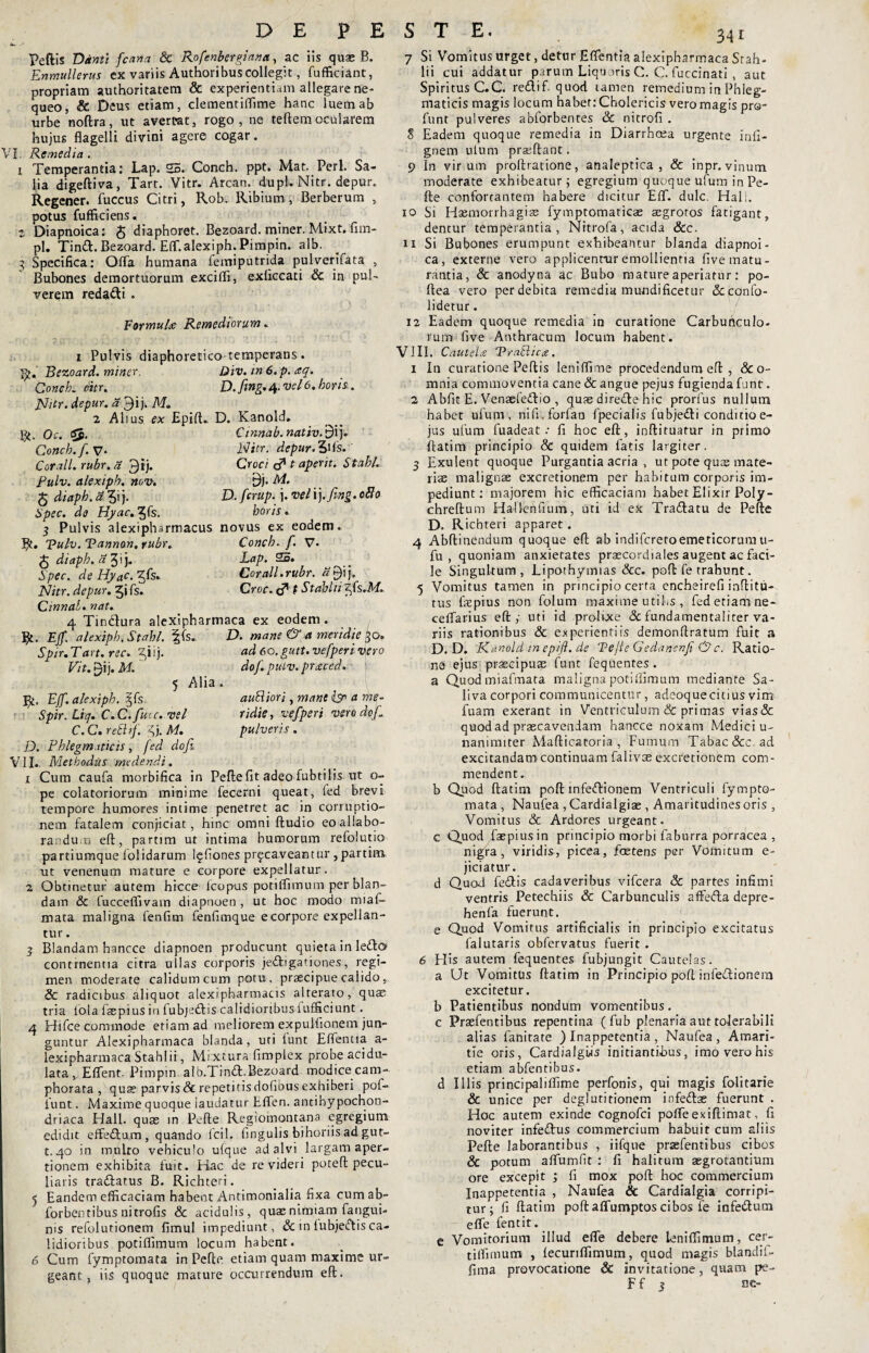 DE PESTE. Peftis Danti fcana & Rofenbergiana, ac iis quae B. Enmullerus ex variis Authoribuscollegit, fufficiant, propriam authoritatem & experientiam allegare ne¬ queo, & Deus etiam, clementiffime hanc luem ab urbe noftra, ut avertet, rogo, ne teftemocularem hujus flagelli divini agere cogar. VI. Remedia . 1 Temperantia: Lap. 25. Conch. ppt. Mat. Perl. Sa¬ lia digeftiva, Tart. Vitr. Arcan. dupl. Nitr. depur. Regener. fuccus Citri, Rob. Ribium , Berberum , potus fufficiens, 5 Diapnoica: £ diaphoret. Bezoard. miner. Mixt. fim- pl. Tinft. Bezoard. Effi alexiph. Pimpin. alb. 3 Specifica: Offa humana femiputrida pulverifata , Bubones demortuorum exciffi, exficcati Sc in pul¬ verem reda&i . Formulae Remediorum. XJr h V vi D. fing. 4. vel6. boris. D. Ka-nold. Cinnab. nativ. 9i j. Nitr. depur. 3ifs.' Croci cf* t aperit. St abi. B*j. Ai. D. fcrup. j. vel i j .fing. 080 horis . aubiiori, mant isn a me¬ ridie, vefperi vero dofi pulveris. 1 Pulvis diaphoretico temperans. Bezoard. miner. Div. in 6. p. aq. Concb. citr. Nitr. depur. a 3>j- M. 2 Alius ex Epift. Bt- Oc. SJ. Conch. f. V- Corali, rubr. a 3ij. Pulv. alexiph. nov. J diaphi a 3i j. Spec. da Hyac.^Cs. 3 Pulvis alexipharmacus novus ex eodem. Bt. Vulv. Tannon. rubr. Concb. f. V- J diaph.d 3ij. Lap. 25. Spec. deHyac.-^k. Cor ali. rubr. £$ij, Nitr. depur. 5i fs. Croc. c* t Stabili £fs.M. Cinnal. nat. 4 Tindura alexipharmaca ex eodem. Bt. Ejf. alexiph, Stahl. ffs., D. mane & a meridie 30. Spir. Tart. rec. £ii j. ad 6o. gutt. vefperi vero Vit.Qij.ML do/, pulv. praced. 5 Alia Bt. Ejf. alexiph. Spir. Liq. C.C. fuce, vel C.C.rebhf. fi). M. D. Phlegmaticis, fed dofi VII.. Methodiis medendi. 1 Cum caufa morbifica in Pefte fit adeo fubtilis ut o- pe colatoriorum minime fecerni queat, (ed brevi tempore humores intime penetret ac in corruptio¬ nem fatalem conjiciat, hinc omni Audio eo allabo¬ randum eft, partim ut intima humorum refolutio partiumque lolidarum Iffiones pr^ca.veantur , partim ut venenum mature e corpore expellatur. 2. Obtinetur autem hicce Icopus potiffimum per blan¬ dam Sc fucceflivain diapnoen , ut hoc modo miaf- mata maligna fenfim fenfimque e corpore expellan¬ tur . 3 Blandam hancce diapnoen producunt quieta in ledo continentia citra ullas corporis je&igationes, regi¬ men moderate calidum cum potu, prascipue calido, Sc radicibus aliquot alexi pharmacis alterato, quae tria lola faepius in fubjedis calidioribus fufficiunt. 4 Hifce commode etiam ad meliorem expuifionem jun¬ guntur Alexipharmaca blanda, uti funt Eflentia a- lexipharmaca Stahl ii, Mixtura fimplex probe acidu- lata , Effent. Pimpin alb.Tind.Bezoard modice cam- phorata , qua? parvis & repetitis dofibus exhiberi pof- funt. Maxime quoque laudatur Fflen. antihypochon- driaca Hali, quae m Pefle Regiomontana egregium edidit effedam, quando lcil. fingulis bihoriis ad gut- t. 40 in nui Iro vehiculo u(que ad alvi largam aper¬ tionem exhibita fuit. Hac de re videri poteft pecu¬ liaris tradatus B. Richteri. 5 Eandem efficaciam habent Antimonialia fixa cumab- forbentibus nitrofis Sc acidulis, quae nimiam fangui- nis refolutionem fimul impediunt, & in fubjedis ca¬ lidioribus potiffimum locum habent. 6 Cum fymptomata in Pefle. etiam quam maxime ur¬ geant, iis quoque mature occurrendum eft. 7 Si Vomitus urget, detur Eflentia alexipharmaca Srah- lii cui addatur parum Liquoris C. C. fuccinati , aut Spiritus C.C. redif. quod tamen remedium in Phleg¬ maticis magis locum habet: Cholericis vero magis pra- funt pulveres abforbentes Sc nitrofi . 8 Eadem quoque remedia in Diarrhoea urgente infi- gnem utum prgeftant. 9 In vir um proftratione, analeptica , & inpr. vinum moderate exhibeatur; egregium quoque ufum in Pe- fte confortantem habere dicitur Eff. dulc. Hal;. 10 Si Hsemorrhagia? fymptomaticae aegrotos fatigant, dentur temperantia, Nitrofa, acida &c. 11 Si Bubones erumpunt exhibeantur blanda diapnoi¬ ca, externe vero applicenrur emollientia five matu¬ rantia, & anodyna ac Bubo mature aperiatur: po- ftea vero per debita remedia muodificettir &confo- lidetur. 12 Eadem quoque remedia in curatione Carbunculo¬ rum five Anthracum locum habent. V1IL Cautela 'Prablicts. 1 In curatione Peftis leniflime procedendum eft , So¬ mnia commoventia cane & angue pejus fugienda funt. 2 Abfit E. Venaefedio , quas direde hic prorfus nullutn habet ufum, nifi.forfan fpecialis fubjedi conditio e- jus ufum fuadeat •• fi hoc eft, inftituatur in primo ftatim principio & quidem fatis largiter. 3 Exulent quoque Purgantia acria , ut pote quis mate¬ riae malignae excretionem per habitum corporis im¬ pediunt: majorem hic efficaciam habet Elixir Poly- chreftum Halknfium, uti id ex Tradatu de Pefte D. Richteri apparet . 4 Abftinendum quoque eft ab indiferetoemeticorum u- fu , quoniam anxietates praecordiales augent ac faci¬ le Singultum, Lipothymias & c. poft fe trahunt. 5 Vomitus tamen in principio certa encheirefi iaftitu- rus fiepius non folum maxime utihs , fed etiam ne- ceflarius eft; uti id prolixe <3c fundamentaliter va¬ riis rationibus & experientiis demonftratum fuit a D. D. Kcinoldmepift.de Te/le Gedancnft &c. Ratio¬ ne ejus praecipuae funt fequentes . a Quod miafmata maligna potiffimum mediante Sa¬ liva corpori communicentur, adeoquecitius vim fuam exerant in Ventriculum & primas vias& quod ad praecavendam hancce noxam Medici u- nanimiter Mafticatoria , Fumum Tabae Scc ad excitandam continuam falivae excretionem com¬ mendent. b Quod ftatim poft infedionem Ventriculi fympto- mata , Naufea , Cardialgiae , Amaritudines oris , Vomitus & Ardores urgeant, c Quod faepius in principio morbi faburra porracea , nigra, viridis, picea, fcetens per Vomitum e- jiciatur. d Quod fedis cadaveribus vifcera & partes infimi ventris Petechiis & Carbunculis affeda depre- henfa fuerunt. e Quod Vomitus artificialis in principio excitatus falutaris obfervatus fuerit . 6 His autem fequentes fubjungit Cautelas. a Ut Vomitus ftatim in Principio poft inledionera excitetur. b Patientibus nondum vomentibus. c Prasfentibus repentina (fub plenaria aut tolerabili alias fanitate ) Inappetentia, Naufea, Amari¬ tie oris, Cardialgiis initiantibus, imo vero his etiam abfentibus. d Illis principaliffime perfonis, qui magis fofitarie & unice per deglutitionem infe&ae fuerunt . Hoc autem exinde cognofci pofle exiftiniat, fi noviter infe&us commercium habuit cum aliis Pefte laborantibus , iifque prasfentibus cibos & potum aflumfit : fi halitum aegrotantium ore excepit ; fi mox poft hoc commercium Inappetentia , Naufea & Cardialgia corripi¬ tur; fi ftatim poft affumptos cibos fe infe&um efle fentit. e Vomitorium illud efle debere leniffimum, cer- tilfimum , fecuriflimum, quod magis blandii- fima provocatione & invitatione, quam pe- F f 3 no-