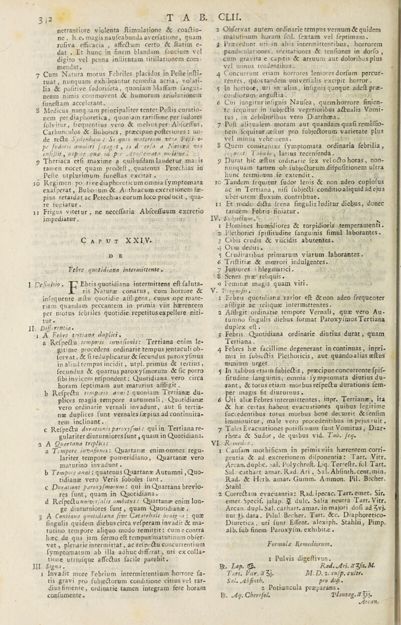 netrantiore violenta ftiqnulatione & coatfiio- ne , h. e. magis .naufeabunda averlatione, quam rofiva efficacia , affeftum certo & ftatim e- dat . Et hunc in finem blandam faucium vel digito vel penna inilitutam titillationem com¬ mendat. 7 Cum Natura motus Febriles placidos in Pefle infti- tuat, nunquam exhibeantur remedia acria, volati¬ lia & politi ve fudorifera, q uoniam Maflam fangui- neam nimis commovent & humorum relolutionem funeftam accelerant. 8 Medicus nunquam principaliter tentet Peftis curatio¬ nem per diaphoretica, quoniam rariffime per fudores folvirur, frequentius vero & melius per Abfcelfus, Carbunculos & Bubones, praecipue*pofteriores : un¬ de rcfte Sydenbum ; Si quis materiam ve?x Tefiii o- pe fudotis amoliri fapag 't , is d erfa a Katura vta infijiit, utp-tg qu£ id p r ,./iPcjlercaf r/ilrur. p Theriaca etfi maxime a cuihufdam laudetur maris tamen nocet quam prodeft, quatenus Perechias in Pelle utplurimum funeftas excitat. 10 Regimen po rivediaphoreticum omnia fymptomata exafperat, Bubonum & Anthracum excretionem fae- pius retardat ac Petechias eorum loco producit , qua¬ re lugiarur. 11 Frigus vitetur , ne necefifaria Abfceffuum excretio impediatur. i Caput X XIV. t r. • y* r'‘ * i D E Febre quotidiana intermittente. I Definitio . T7 Ebris quotidiana intermittens eft faluta- r ris Natura» conatus, cum horrore & infequente aeftu quotidie affligens, cujus ope mate¬ riam quandam peccantem in primis viis haerentem per motus febriles quotidie repetitos expellere niti¬ tur . II. Digerentia. i A Febre tertiana duplici. a Refueflu temporis mvafionis: Tertiana enim le¬ gitime procedens ordinarie tempus jentaculi ob- fervat, & fi reduplicatur & fecundus paroxyfmus in aliud tempus incidit, utpl. primus & tertius, fecundus & quartus paroxyfmorum & fic porro libi invicem refpondent: Quotidiana vero circa horam feptimam aut maturius affligit, b Refpeftu temporis annil quoniam Tertianas du¬ plices magis tempore autumnali, Quotidianae vero ordinarie vernali invadunt, aut fi tertia¬ nae duplices funt vernales faspius ad continuita¬ tem inclinant. c Refpe&u durationis paroxyf>ni: qui in Tertiana re¬ gulariter diuturniores funt , quam in Quotidiana, a A Qitartana triplici: a Tempore mvafionis: Quartanas enim omnes regu^ lariter tempore pomeridiano, Quartanae vero matutino invadunt. b Tempore anni: quatenus Quartana: Autumni,Quo¬ tidianas vero Veris foboles funt. c Duratione paroxyfmorum : qui in Quartana brevio¬ res funt, quam in Quotidiana, d Refpefbu univer falis ambitus : Quartana» enim lon¬ ge diuturniores funt, quam Quotidianas, q A Continua quotidiana fitve Cat.xrrhali benip : quas fingulis quidem diebuscirca vefperam invadit & ma¬ tutino tempore aliquo modo remittit: cum e contra haec de qua jam ferino eft tempus matutinum obfer- vet, plenarie intermittat, ac refpt&u concurrentium fymptomatum ab illa adhuc differat , uti ex colla¬ tione utriufque affeflus facile patebit, III- Signa. i Invadit more Febrium intermittentium horrore fa¬ tis gravi pro fubje&orum conditione citius vel tar¬ dius finiente, ordinarie tamen integram fere horam confumente. 2 Obfervat autem ordinarie tempus vernum & quidem matutinum horam, fcil. fextam vel feptimam. 3 Praecedunt uri 'in aliis intermittentibus, horrorem pandieulariooes, ofcitationes & tenfiones in dorfo , cum gravita e capitis & artuum aut doloribus plus vel minus renuentibus . 4 Concurrunt etiam horrores leniores dorfum percur- renres, quostandein tintverfalis excipit horror. 5 In horrore, uri in alus, infignis quoque adeft prae- coidiorum anguftia . 6 Cui jungitur infignis Naufea, quemhorrore finien¬ te {equitur in iubjeftis vegetioribus a&ualis Vomi¬ tus , in debilioribus vero Diarrhoea. 7 Poft aiiqualem moram aut quandam quafi remiffio- nein fequitsur asilus pro fubjedorum varietate plus vel minus vehe,nens. S Quem comitantur fymptomata ordinaria febrilia , j e que c.t • Tabula, latius recenfenda. p Durat hic asftus ordinarie fex vel o£!o horas, non- nunquam tamen oh fubjeftorum dilpofitionem ultra hunc terminum fe extendit. 10 Tandem iequttur fudor lenis & non adeo copiolus ac in Tertiana, nifi fubjefli conditio aliquid ad ejus ubenorem fluxum contribuat. 11 Et modo difla lcena fingulis luditur diebus, donec tandem Febris finiatur. IV. SubjeFitsm , ‘ % i Homines humidiores & torpidioris temperamenti. ~2 P-jethorici fpiffitudine fanguinis fimul laborantes. S Cibis crudis & vifcidis abutentes. 4 Ono dediti . 5 Ciudiiaubus primarum viarum laborantes. 6 Tnltitiae & moerori indulgentes. 7 Juniores phlegmatici. 8 Senes prae reliquis. o Feminae magis quam viri. V. ‘Progrwfis. 1 Febris quoridiana rarior efb &non adeo frequenter affligit ac reliquas intermittentes. 2 Affligit ordinarie tempore Vernali, quae vero Au¬ tumno fingulis diebus format Paroxyfmos Tertiana duplex efi . 5 Febris Quotidiana ordinarie diutius durat, quam Tertiana. 4 Febres hae facillime degenerant in continuas, inpri- mis in fubiedtis Plethoricis, aut quandoalias aeftus nimium urget 5 In talibus etiam fubje&is , praecipue concurrente fpif¬ fitudine languinis, omnia fymptomata diutius du¬ rant, & totus etiam morbus refpeflu durationis fem- per magis fit diuturnus. 6 Uti aliae Febres intermittentes, inpr. Tertianae, Ita & has ceitas habent evacuationes quibus legitime fuccedentibus totus morbus bene decurrit &ienfim imminuitur, male vero procedentibus inpejusruit. 7 Tales Evacuationes potiffimum funt Vomitus, Diar¬ rhoea & Sudor, de quibus vid. Tab. Jeq. VI. Remedia, 1 Caufam morbificam in primisviis haerentem corri¬ gentia & ad excretionem difponentia: Tart. Vitr. Arcan. duplic. >al. Polychreft. Liq. Tereftr. fol Tart. Sal cathart amar, Rad. Ari , Sal. Ablinth.cent. min. Rad. & Herb. amar. Guram. Ammon. Pii. Becher, Stahl 2 Corre&am evacuantia: Rad. ipecac. Tart. emet. Sir. emet. Specif. jalap. $ dulc. Salia neutra Tart. Vitr. Arcan dupl. Sal. cathart. amar. in majori dofi ad 5vj. aut £j. data. Pilul Berher. Tart. &c. Diaphoretico- Diuretica, uti funt Effient, alexiph. Stahlii, Pimp. alb. fub finem Paroxyfm. exhibita . Formula: Remediorum. i Pulvis digefiivus. R. Lap, ffj. Rad. lAri. afffs. M. Tart. Vitr. d 5j. M. D. 2. cufp. cultr. Sal. ^ibfinth. pro dofi. 2 Potiuncula praeparans. R. Jlq. Cherefol. Tlantag.affi). DLrcan.