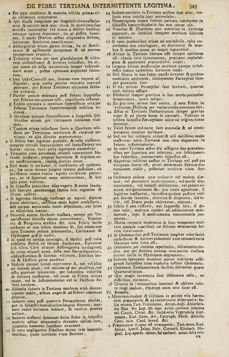 a Per eam cruditates & materia vifcida primas vi¬ as obfidentes removentur. b lpfa Mafla Sanguinea per fanguinis conquaflatio- nem & refoiutionem non folum in quantitate fua molefta imminuitur fed etiam a multis fordibus adeoqne optime depuratur , ita ut poftea homi¬ nes, fi modo Diaetam adhuc aliquandiu fervent, fanitatem firmiorem nancifcantur, _ c Abfterguntur etiam partes folidae, ita ut flexi 1 i- tatem & agilitatem recuperent & ad motum promptiores evadant. d Tolluntur etiam per eam glandularum & vifce- rum obftrudiones & leviores infardus, ita ut, qui antea ob di£la incommoda femjier valetudi¬ narii erant , poftea optimam acquirant fanita¬ tem . e Imo ipfasConvuIfi nes, fummo cum impetu af¬ fligentes, quae nullis prorfus remediis coerceri poterant, per Febres Tertianas aliquoties fubla- tas vidimus. f Pariter pedum oedemata poft Febres fupprcffas per Febrem revocatam tolli , experientia teftatur. g Eadem edemata a menfium fuppreflione orta per Febrem Tertianam fupervenientem refoluta vi¬ dimus . h Menfium quoque fuppretfionem a fanguinis fpif- fitudine ortam per Tertianam fublatam vidi- fnus. i Tandem etiatq infardum lienis a Quartana reii- dum per Tertianam refolutum & curatum no¬ vimus: ut alia filentio praetereamus. 2 Si Febris haec legitime procedit, & rede tradatur, tempore vernali faspiusquinto vel fextoParoxyfmo finitur: rarius vero ultra feptimum extenditur. 3 Tempore vero autumnali etiamfi convenienti Me¬ thodo tradatur, propter humidam & frigidam ae¬ ris conftitutionem , faepiU^diutius durat 4 Pari modo fe res habet, fi conftitutio eft epidemi¬ ca, has enipi femper longius tempus poftulant, ob leviffimas tamen caufas aegroti recidivam patiun¬ tur, ut id fuperiori anno obfervavimus, & hoc ipfo anno vidimus. 5 In fubjedis junioribus alias vegetis & antea lauda¬ bili fanitate gaudentibus faepius folo regimine & Dista tollitur. 6 Si legitima Methodo tradatur ac aegroti diaetam fimul obfervant, ranflime mala 'habet confedaria , ififi corpus antea mala fuerit difpofitum, aut labes in vifceribus haereat. 7 Perverfa autem Methodo tradata, nempe per Ve- naefediones fubjedo minus convenientes , Vomito¬ ria & Purgantia draftica &c. tota Febris facile turbatur ac non folum diuturna fit, fed etiam non raro Tumores pedum [aedem a tofos, Cachexiam & Hydropem poftfe trahit. 8 la quod eo certius contingit, fi Medici poft talia exhibita ftatim ad facram Anchoram, Pulverem fcil. Cbin.~Chin aliaque Adftringentia confugiunt; fic enim etiamfi antea, dida non ftatim fequuntur, obftrudionibus & Scirrhis vifcerum , Febribus len¬ tis & Hedicis porta panditur. 5? Malum quoque fatum experiuntur ii, qui vel alias ad fudores proni, vel minime ad eos proclives,vel seftu graviore laborantes, per fudorifera volatilia & fortiora tradantur, vel enim in Febres acutas ruunt, vel in Inflammatorias vel in Hedicas Fe¬ bres incidunt. rjo Abfentia fudoris in Tertiana morbum utpl. diutur¬ niorem reddit, aeftum auget & ad Febres continuas difponit. n Sudores vero poft quemvis Paroxyfmum placide, aut in fubjedishumidioribuslargius fluentes, mor¬ bum indies leviorem reddunt, & tandem prorfus tollunt. 12 Sudores nodurni fpontanei finita Febre in fubjedis repletis adhuc aliquamdiu durantes optimi funt, quatenus humores fupefluos evacuant. 15 Si vero negliguntur Febribus denuo tam intermit¬ tentibus, quam continuis viam fternunt. 14 Sudores partiales in Tertiana nullius funt ufus, me¬ lioris vero indolis funt univerfales. 15 Nonnunquam tamen fudores partium inferiorum in fubjedis haemorrhoidariis fuo non carent ufu. 16 Vomitus & Diarrhoea quo maturius in Tertiana apparent, eo breviori tempore morbum folutum iri indicant. 17 Si vero prsefentibus etiam ad eos indiciis, tales ex- cretiones non contingunt, eo diuturnior fit mor¬ bus & morbus etiam eo magis ingravefcit . 18 Alvum in Tertiana liberam effe femper optimum eft: claufa vero fymptomata, praecipue cephalal¬ giam & anxietates praecordiales, auget. 19 Largum Urinae profluvuim morbum quoque in fub¬ jedis fudore carentibus leviorem reddit. 20 Nifi Diasca in hac Febre exade fervetur & prudens medicatio applicetur, fubfequentes Paroxylmi fem¬ per graviores funt. 21 Si tres priores Paroxyfmi funt leviores, quartus utpl. fortius affligit. 2i Plethorici femper graviora in hoc morbo patiuntur fymptomata , quam reliqui. 23 Eo graviora autem funt omnia, fi ante Febris in vafiorem Pletbora per variascaufas commota fuit. 24 iEftus in Tertianis Plethoricorum femper gravius urget & ad plures horas fe extendit. Vidimus in talibus fubjedis Paroxyfmos ufquead triginta horas durantes. 25 Tales Febres ordinarie funt anomalas & ad conti¬ nuitatem maxime inclinant. 26 Sudores hic ordinarie abfunt& nifi mitiflimomodo tradentur tales Tertianae non raro degnerant in Febres inflammatorias. 2j In omni Tertiana aeftus diu affligens fine praeceden¬ tibus per fuperiora aut inferiora, aut fubfequenti- bus fudoribus, continuitatis fufpedus eft. 2S Appetitus infolitus audus in Tertiana vel poft eas nunquam bonus eft; priori enim modo Febrem diu¬ turniorem reddit , pofteriori recidivae viam fter- rit. 25? Oedemata pedum quae ordinarie vel malam diae¬ tam, vel perverfam medicationem, vel morbi diu¬ turnitatem, vel fubjedi debilitatem, vel pedum ni¬ miam refrigerationem &c. pro caula agnofeunt, fi legitime tradantur, fuccefli ve quidem poiTunt tolli per blanda laxantia, diuretica & diapnoica , fed fa¬ cile, nifi Diaeta probe obfervetur, redeunt. 30 Febris fi jam ceffavit, aut fuppreffa fuit, fi de¬ nuo redit, multum confert ad refoiutionem oede¬ matum , inpr. fi medicamenta convenientia jun¬ guntur. 31 Motus corporis moderatus in loco temperato mul¬ tum quoque contribuit ad felicem oedematum ho¬ rum curationem. 32 Si Oedematibus poft Tertianam jungitur color faciei cachedicus & durities abdominis cum intumefeentia Hydrops ante fores eft. 33 Oedemata per externa repellentia, difeutientiacre¬ dita, aut per fortiora interna evacuantia tradata pariter facile in Hydropem degenerant. 34 Sudores fpontanei moderati partes inferiores affli¬ gentes fucceffive cum euphoria tollunt Oedemata. 35 Oedemata Tertianariorum facilius, folvuntur quam Quartanariorum. / 36 Quo magis inveterata funt Oedemata talia , eo difficilius curantur. 38 Urinam in Oedematibus imminui & obfcuro colo¬ re tingi malum, Hydrops enjm ante fores eft. VI. Remedia. 1 Materiam crudam & vifeidam in primis viis hasren» tem praeparantia & adexcretionem difponentia: Sa¬ lia neutra Tart. Vitriolatus, Arcan.dupl. Abforben- tia Mat Per Lap. 25. inpr. acido quodam faturata uti Concb. Citrat. &c. Incidentia Vegctabila inpr. amara, Rad. Gent. Ari, Caryoph. Herb. Abfinth. Cent. miri. Card. bened. &c. 2 Praeparatam fi opus eft evacuantia: Tart. emet. Rad. Ipecac. Specif. Jalap. Pulv. Cornach. Rhabarb. Ma- gnef. I^iq- aperit, miner. Salcatharr. amar.falianeu-