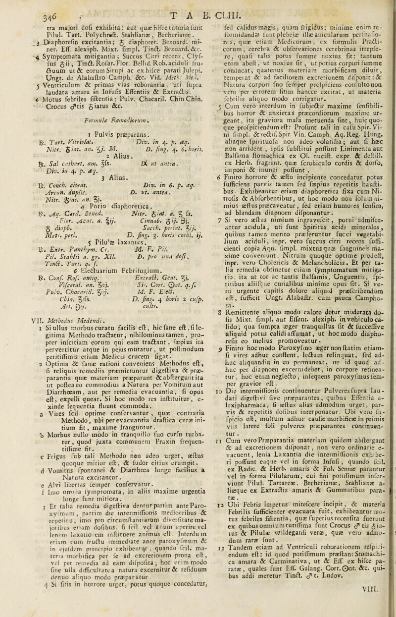 34° tra majori dofi exhibita: aut quas hifce tutoria funt Pilei. Tart. Polychraft. Stahlianae, Becheriana;. _ 3 Diaphorefin excitantia; £ diaphoret. Bezoard. mi¬ ner. Eff. alexiph. Mixt. fimpl. Tindl. Bezoard. &c. 4 Symptomata mitigantia; Succus Citri recens, Clyf- fus fe ii, Tin£E Rofar. Flor. Bellid. Rob. aciduli fru- ftuum ut& eorum Sirupi ac ex hifce parati Julepi. Ungt. de Alabaftro Camph. Scc. Vid. Metb. Mea.’- 5 Ventriculum Sc primas vias roborantia, uti fupra laudata amara in Infufis Eflentiis & Extradis. ■4 Motus febriles fiftentia: Pulv. Chacaril. Chin Chin. Crocus cftis 5>atus Formula Remediorum. i Pulvis praeparans. R, Tart. Vltriolat. Div. in 4. p. <eq. JShtr. fetat, an. 5/, M. D. fing. q. 6. horis. 2 Alius. Sal catbart. am. ^fs. /X ut antea. Div. in 4. p. rSq. 3 Alius. R, Conch. citrat. Div. in 6. p. ttq. Arcan. duplic. D. ut. antea. Nitr. fyat. an. 3j* 4 Potio diaphoretica. B?» Aq. Card. Bened. Nitr. fetat, a. 5 fs. Flor. Acae. a. \ij. Cinnab. fe1')- 9j. fe diapb. Sacch. peri at. 3*y« Matr. peri. D. fing. 3. horis coebi. ij. 5 Pilu’ae laxantes. R. Extr. Panchym. Cr. M- F. Pii. Pii. Stahlii a. gr. XlL D. pro una dofi. Tinhl. Tart. q. f. 6 Eleduarium Febrifugium. R. Confi. Rof. antiq. Extrahi. Gent. Vificeral. an. 5v)- Fi'- Cort. 0at. q.f. Pulv. Chacanil. %iij. M. F. Eleil. Chin. 3-fs- D. fing' 4 horis 2 cufp. Ari. fty. cultr. VII. Methodus Medendi. 1 Si ullus morbus curatu facilis eft, hic fane eft, fi le¬ gitima Methodo tradatur, nihilominus tamen , pro¬ pter infeitiam eorum qui eam tradant, faepius ita pervertitur atque in pejus mutatur, ut poftmodum peritiffimis etiam Medicis crucem figat. 2 Optima Sc fanae rationi conveniens Methodus eft, fi reliquis remediis praemittuntur digeftiva Sc prae¬ parantia quas materiam praeparant <3c abftergur.t ita ut pofteaeo commodius a Natura per Vomitum aut Diarrhoeam, aut per remedia evacuantia, fi opus eft, expelli queat. Si hoc modo res inflituitur, e- xinde fequentia fluunt commoda. a Vires fcil. optime confervantur , quas contraria Methodo, ubi per evacuantia draftica curas ini¬ tium fit, maxime franguntur. B Morbus nullo modo in tranquillo fuo curfu turba¬ tur , quod juxta communem Praxin frequen- tiffime fit. c Frigus fub tali Methodo non adeo urget, aedus quoque mitior efl, & fudor citius erumpit, d Vomiths fponranei & Diarrhoea longe facilius a Natura excitantur. e Alvi libertas femper confervatur. f Imo omnia fympromata, in aliis maxime urgentia longe funt mitiora. 3 Et taba remedia digeftiva denturpartim anteParo- xyfmum , partim die intermiffionis mediocribus Sc repetitis, imo pro circumflantiarum diverfitate ma- joubus etiam dofibus, fi fcil vel anum aperire vel lenem laxatio em inftituere animus eft Interdum etiam cum frudu immediate ante paroxyfmum & in ejufdem principio exhibentor, quando fcil. ma¬ teria morbifica per le ad excretionem prona eft, vel per remedia ad eam diipofita; hoc er.im modo fine ulla difficultate a natura excernitur & refiduum denuo aliquo modo praeparatur 4 Si fitis in horrore urget, potus quoque concedatur, led calidus magis, quam frigidus: minime enim re¬ formidanda funt plebejae illae anicularum pcrfuafio- n s, quae etiam Medicorum, ex formulis Pradli- corum, cerebra & obfervationes cerebrinas irrepfe- re, quafi talis potus fumme noxius fit: tantum enim abeft, ut noxius fit, ut potius corpori fumme conducat, quatenus materiam morbificam diluit, temperat Sc ad faciliorem excretionem difponit:& Natura corpori fuo femper prcfpiciens confultonora vero per errorem fitim hancce excitat, ut materia febri iis aliquo modo corrigatur. 5 Cum vero interdum in fubjedis maxime fenfibili- bus horror & anxietas praecordiorum maxime ur¬ geant, ita graviora mala metuenda fint, huic quo¬ que profpiciendum eft: Profunt tali in cafuSpir. Vi¬ ni fimpl. & redlif. Spir. Vin. Camph. Aq.Reg. Hung. aliaque fpirituofa non adeo volatilia; aut fi haec non arrident , ipfis fubftitui poffunt Linimenta aut Balfama ftomachica ex OI. nucift. expr & deftill. ex Herb. fragrant, quae fcrobiculo cordis Sc dorfo, imponi Sc inungi poffunt . 6 Finito horrore Sc aeftu incipiente concedatur potus fufficiens parvis ta nen fed faepius repetitis haulli- bus. Exhibeantur etiam diaphoretica fixa cum Ni- trofis Sc Abforbentibus, ut hoc modo non foluin ni¬ mius asftus praecaveatur, fed etiam humores fenfim, ad blandam diapnoen difponantur. 7 Si vero aeftus nimium ingravefeit, potui admrfce- antur acidula, uti funt Spiritus acidi minerales, quibus tamen merito praeferuntur fucci vegetabi¬ lium aciduli, inpr. vero fuccus citri recens fuffi- cienti copia Aqu. fimpl. mixtus quae fangtuneis ma¬ xime conveniunt. Nitrum quoque optime prodeft, inpr. vero Cholericis Sc Melancholicis. Et per ta¬ lia remedia obtinetur etiam fymptomatum mitiga¬ tio, ita ut tot ac tantis Balfamis, Unguentis, fpi- ritibus aliifque curialibus minime opus fit. Si ve¬ ro urgente capitis dolore aliquid prasferibendum eft, fufficit Ungt. Alabaftr. cum pauca Campho- ra. 8 Remittente aliquo modo calore detur moderata do¬ lis Mixt. fimpl. aut Effenc. alexiph. in vehiculo ca¬ lido; qua furr.pta aeger tranquillus fit & fucceflive aliquid potus calidi affumat, ut hoc modo diapho- refis eo melius promoveatur. 9 Finito hoc modo Paroxyfmo aeger non ftatim etiam- fi vires adhuc conflent, ledlum relinquat, fed ad¬ huc aliquandiu in eo permaneat, ne id quod ad¬ huc per diapnoen excerni debet, in corpore retinea¬ tur , hoc enim negledo , infequens paroxyfmus fem¬ per gravior efl. 10 Die intermiffionis continuentur Pulveres fupra lau¬ dati digeftivi five praeparantes , quibus Effentia a- lexipharmaca, fi aedus alias admodum urget, par¬ vis Sc repetitis dofibus interponatur. Ubi vero fu- fpicio eft, multum adhuc caufas morbificae in primis viis latere foli pulveres praeparantes continuen¬ tur . 11 Cum vero Praeparantia materiam quidem abftergant Sc ad excretionem difponac, non vero ordinarie e- vacuent, lenia Laxantia die intermiffionis exhibe¬ ri poffunt eaque vel in forma Infufi , quando fcil. ex Radie. & Herb. amaris Sc Fol. Sennae parantur vel in forma Pilularum, cui fini potiflimum infer- viunt Pilul. Tartareae, Becherianae, Stahlianae a- liaeque ex Extradis amaris Sc Gummatibus para- tae. 12 Ubi Febris impetus mitefeere incipit, Sc materia Febrilis fufficienter evacuata fuit, exhibeantur mo¬ tus febriles fiftentia, quae fuperiusrecenfita fuerunt ex quibus omnium tutiffima fune Crocus c^tis pia¬ tus Sc Pilulae wildeganfi verae, quae vero admo¬ dum rarae funt. i_j Tandem etiam ad Ventriculi roborationem refpici- endum eft: id quod potiffimum praeftantStomachi¬ ca amara & Carminativa, ut & E.ff. ex hifce pa¬ ratae, quales funt Eff. Galang. Cort. Qnt. Scc. qui¬ bus addi meretur Tind. d* t. Ludov.