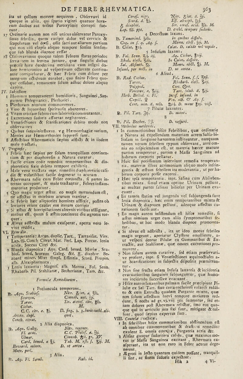 ita ut folium movere nequirem . Obfervavi id quoque in aliis, qui fpatio viginti quatuor hora¬ rum duobus aut tribus Paroxyfmis correpti fue¬ runt . 17 Ordinarie autem non nifi unicus obfervatur Paroxy- fmus febrilis, quem excipit dolor vel cervicis & fcapolarum vel dor fi , odis facri aut aliarum partium qui non nifi elapfo aliquo tempore fenfim fenfimT que lub blanda diapnoe ceffat . 18 Qbfervavimus quoque talem Febrem flatas periodos fervantem in femina juniore, quae lingulis diebus praecife hora duodecima meridiana cum inligni do¬ lore hemicranico ad vefpertinam o&avam continu¬ ante corripiebatur, & hasc Febris cum dolore per integrum odtiduum durabat, quo finito Febris quo¬ que celfabat, remanente folum adhuc dolore aliquo capitis. IV. Subjectum 1 Homines temperamenti humidioris, Sanguinei,San¬ guineo Phlegmatici , Plethorici . 2 Plethoram nimium commoventes. 3 Vino & liquoribus fpiriruofis abutentes . 4 Vitam oriolam fubitocum laboriofa commutantes. 5 Excretiones fudoris alfuetas negligentes. 6 Venasfedliones Sc fcarificationes debito modo noti obfervantes 7 Quibus fanauinisfluxus , v g. Haemorrhagias narium, Menfes aut Hasmorrhoides fupprelfi funt. g Affedibus Khevmaticis faspius afflidi & in iisdem male tiadati» y Prognofts . 1 Febris hasc faepius pef folam tranquillam continen¬ tiam & per diaphorefin a Natura curatur. 2 Facile etiam cedit remediis temperantibus & dia¬ phoreticis fixis debito tempore exhibitis . 3 Male vero tradata mpr. remediis diaphoreticis cali¬ dis Sc volatilibus facile degenerat in acuram . 4 Rhevmata talia cum Febre conjunda, fi partes in¬ ternas occupant, & male tradantur, Febres inflam¬ matorias producunt. 5 Quo magis urget asftus eo magis metuendum efl, ne affedus in morbum acutum tranfeat. 6 Si Febris haec aliquoties homines afflixit, pofteaoh leviores etiam cayfas eos iterum corripit 7 Si aedus & horripilationes alternis vicibus affligunt, melius eff, quam fi aedus continuus diu asgrotos tor¬ quet . g Alvus adfirida malum exafperat, aperta vero le¬ vius reddit» VI. Rem dia. 1 Temperantia: Arcan. duplic.Tart., Tartarifat. Vitr. Lap.2B.Conch Citrat.Mat. Perl. Lap. Percar. lenia acida, Succus Citri &c. 2 Blanda diapnoica : Aqu. Card. bened. Mariae , Sca- biof. Scord, Scorzon Galeg. Scc. $. diaphor Be- zoard miner. Mixt fimpl. Edentia, Scord. Pimpin» alb. Alexipharmaca. 3 Lenia laxantia: Magnef. alb. Manna, Fol. Senn» Rhabarb. Pii. Stahlianas, Becherianae, Tart*. &c. i Formula Remediorum«, i Po|iuncula temperans Bic Scabiof\ Nitr. ftiat. a. ^fs„ Cinnab. nat. Pj. Sir. acetof. citr. gfs. M. D, ftng. %. 3.horis cochh ali¬ quot „ Scorzon. Tarax. Ciebor. C.C. citr, a. 3;j„ Arcan. dupl. Conch. citrat. a Alia diapnoica. Aqu. Galsg, Nitr. regenen FI. ac ac. C. C. Philo f. a. £)/. Ulmar. Cinnab. i$ii. gr. iXV. Card. bened. a Tab. M. xji. /. tZfj, M. Bezoard. miner. Df ut antea. Matr, peri. 3 Alia. Bt. Aq. FI. Samb. Rub. id? Ceraf. nigr. Ffttr. fcrat. a. £)/. Scord. d. ^j. Eff. alexipb. £)ij. fo diaphor. Sir. ceraf. ac id. ^fs. M. Lap. 25. ppt, D. coebi, tempore fudoris. 4 Decodlum laxans. Bt, Tamarind. |ifs. in quibus dijjolv. Coq. tn f. q. Aq. f. Mann. elefi. fyj. M. Bt. Colat. \v). Colat. D. calide vel tepide . 5 Infufum laxans. R. Fol. Senn. f,tj. iij. Aq. Ciebor. %vij. Rbab. eleSi. 'jifs. In Colat, dijjolv. Sal. Abfinth. 3j. Mann. elett. f j. M. Infund. per hoEl. in D. ut antea. 6 Aliud. Fol. Senn. f. f. tyj. Rad. Ciebor. T arax. Polypod. Vmcetox. a. 2\ftj. Herb. Bellid. c. FI. Captll. $ Cent. min. a. mf,'s. 7 Pilulas laxantes. Bt. PH. Tart. 3j. D. mane. 8 Rhabarb. eleB. f>iif Cort. © at. Tart. lolub. d. fytj. Incif. infund. in Vm. alb. & Aq. f. ftjbj. D. mane gty. viij. Bt. PH. Becher. pj. D. vefperi. VII. Methodus medendi. 1 In commotionibus hifce Febrilibus, quae ordinarie a Natura ad expellendam materiam acrem Salfo-bi- liofam in fanguine haerentem inflituuntur, nunquam tamen verum febrilem typum obfervant, ante om¬ nia eo refpiciendum efl, ut materia haecce mature partim temperetur, partim e Maffa Sanguinea ad habitum corporis pellatur. 2 Fluic fini potilfim.um inlerviunt remedia temperan¬ tia, materias illius acrimoniam aliquo modo infrin¬ gentia & sedum febrilem ira moderantia , ut per ha¬ bitum corporis poffit excerni. 3 Haec ipfa temperantia, inpr. Salina cum Abforben? tibus mixta, fimul etiam optime Urinam pellunt, ac multas partes falinas biliofas per Urinam eva¬ cuant . 4 Iis tamen datim vel jungenda vel fubjungenda funt lenia diapnoica, hasc enim temperantibus mixta & Urinam & diapnoen pellunt, adeoque affedtus cu¬ rationem faciliiant. 5 Eo magis autem infidendum ed hifce remediis, fi ssdus nimium urget cum aliis fymptomatibus fe¬ brilibus, ut hoc modo blanda diapnoe promovea¬ tur. 6 Si alvus ed adftri&a , ita ut ideo motus febriles magis urgeant, aperiatur Clydere emolliente, a- ut vefperi dentur Pilulae ex Gummatibus & Ex- trattis, aut Stahlianas, quas omnes excretiones pro¬ movent . 7 Non folum autem curative, fed etiam prasfervati- ve profunt, inpr. fi Venaefe&iones sequinodtiales a- ut Scarificationes in fubje&is difpofitis prasmittun- tur. 8 Non fine fruflu etiam Infufa laxantia & incidentia evacuationibus fanguinis fubjunguntur, quas humo¬ res incidendo fucceffive evacuant 9 Hifce autem laxantibus palmam facile praecipiunt Pi¬ lulas ex Sal Tart. fixo cerca encheirefi volatili reddi¬ to & ctlin Extraflo quodam Purgante mixto, quae non folum afle&um brevi tempore mitiorem red¬ dunt, fi nodlu ad gr, vj. viij. £fs fumuntur , fed et¬ iam dolores pod Rhevmata reludof, imo eos quo¬ que qui in articulis jam fixi funt, mitigant & tol¬ lunt,'quod faspius expertus fura . VIII. Cautelae Pradlicae. 1 In febrilibus hifce commotionibus abdinendum ed ab omnibus commoventibus Sc dradicis remediis: exulent E. omnia emetfca , Purgantia acria Sic. 2 Abfint quoque fudorifera calida, quae maximos mo¬ tus ijx' Malia Sanguinea excitant , Rhevmata ex- afperant, ita ut non raro in Febre acutas dege¬ nerent. 3 M groti in le£lo quantum quidem poflunt, tranquil¬ Hh 2 4 Vi- Rub. idf