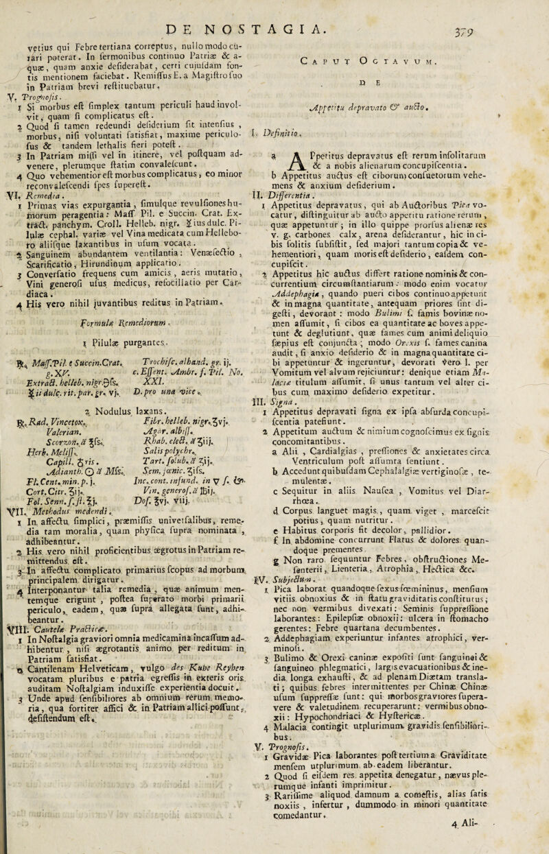 DE NOS vetius qui Febretertiana correptus, nullo modo cu- rari poterat. In fermonibus continuo Patriae & a- quae, quam anxie defiderabat, cerri cujufdam fon¬ tis mentionem faciebat, llemiffusE.a Magiftrofuo ip Patriam brevi reftitucbatur. y. 'Proggicjis. 1 Si morbus eft fimplex tantum periculi haud invol¬ vit, quam fi complicatus eft. 2 Quod fi tamen redeundi defiderium fit intenfius , “ morbus, nifi voluntati fatisfiat, maxime periculo- fus & tandem lethalis fieri poteft . I 3 In Patriam mi(fi vel in itinere, vel poftquam ad¬ venere, plerumque ftatim convalelcunt. 4 Quo vehementior eft morbus complicatus, eo minor reconvalefcendi fpes fupereft. Yit Remedia . i Primas vias expurgantia, fimulque revulfioneshu¬ morum peragentia: Maff Pii. e Succin. Crat. £x- trad;. panchym. Croll. Helleb. nigr. giusdulc. Pi- lpl$ cephah varis vel Vina medicata cum Hellebo- ro aliifque laxantibus in ufum vocata. ^ _ % Sanguinem, abundantem ventilantia: Venastedlio , Scarificatio, Hirundinum applicatio. 5 Conyerfatio frequens cum amicis , aeris mutatio, Vini generqfi ufus medicus, refociliatio per Car¬ diaca . 4 His vero nihil juvantibus reditus in Patriam. Fer multi Remediorum I Pilulae purgantes. Maff.Vil t Succin.Crat. Trochifc.alband. gr. i}. g.XF. c. EJfent. ALmbr. f. Til. No. Extrad.helleb.nigrP)‘s. XXI. 'Qiidulc.rit.par.gr* vj«. D.pro una vice» 2 Nodulus laxans. jfc0 Rad. VincetoK. Filr.helUh. nigr^x] Valerian. Scorzon.fi Herb. MeliJ]\ CapilL j$.w. v4.diant.b~. © 8 Mfe., Fl.Cent.min.p. j. Cort. Citr. 5ij«. Fol. Senn.fi. fi. \ j. yn, Methodus medendi i Ia affe&u, fimplici Jtgor. albiff. Rhabo eled. *v& Salis polychrK Tart. fo lub. Scm.jcenic. ^ifs. Inc. cont. infund. in V fi. Vm. generof a ij, Dof. fvj. viij. prsemiflis univetfalibus, reme,- dia tam moralia, quam phyfica fupra nominata , adhibeantur. a His vero nihil proficientibus aegrotus in Patriam re¬ mittendus eft. affe&u, complicato primarius fcopus ad morbum, principalem dirigatur. 4 Interponantur talia remedia , quae animum men¬ temque erigunt , poftea fuperato morbi primarii periculo, beantur. eadem, quas fupra allegata funt, adhi- Cautela Prablicep. i In Neftalgia graviori omnia medicamina incaftum ad-, hibentur , nifi aegrotantis animo per reditum in Patriam fatisfiat. & Cantilenam Helveticam, vulgo des. Rube Reyben vocatam pluribus e patria egreflis in exteris oris auditam Noftalgiam induxiffe experientia docuit. 3 Unde apud fenfibiliores ab omnium rerum, memo¬ ria, qua forti ter affici & in Patriam allici poffunt s defiftendum eft» TAGI A. Caput Octavum. D E v4pfttifu depravato & aublo. I. Definitio, a \ Ppetitus depravatus eft rerum infolitarum & a nobis alienarum concupifcentia . b Appetitus auftus eft ciborumconfuetorum vehe¬ mens anxium defiderium. IJ. Differentia. i Appetitus depravatus,, qui ab Awftoribus Vicavo- catur, diftinguitur ab audto appetitu ratione rerum , quae appetuntur; in illo quippe prorfus alienae res v. g. carbones calx, arena defiderantur, hic in ci¬ bis folitis fubfiftit, fed majori tantum copia & ve- hementiori, quam moris eft defiderio , eafdem con- cupifcit. % Appetitus hic auftus differt ratione nominis & con¬ currentium circumftantiarum > modo enim vocatur .Addephagia, quando pueri cibos continuo appetunt & in magna quantitate, antequam priores fint di- gefti, devorant • modo Bulimi f. famis bovinas no¬ men affumit, fi cibos ea quantitate ac boves appe¬ tunt & deglutiunt, quae fames cum animideliquio faepius eft conjunfta ; modo Orexis f. fames canina audit, fi anxio defiderio & in magna quantitate ci¬ bi appetuntur & ingeruntur, devorati ^ero. I. per Vomitum vel alvum rejiciuntur: denique etiam Ma¬ lacia titulum affumit, fi unus tantum vel alter ci¬ bus cum. maximo defiderio expetitur. III. Signa. 1 Appetitus depravati figna ex ipfa abfurda concupi¬ fcentia patefiunt. 2 Appetitum auftum <& nimium cognofcimus ex fignis. concomitantibus. a Abi , Cardialgias , preffones & anxietates circa. Ventriculum poft alfumta fentiunt. b Accedunt quibufdam Cephalalgiae vertiginofae , te¬ mulentae . c Sequitur in aliis Naufea , Vomitus vel Diar¬ rhoea. d Corpus languet magis., quam viget , marcefcit potius , quam nutritur. e Habitus corporis fit decolor, pallidior, f In. abdomine concurrunt Flatus & dolores quan¬ doque prementes g Non raro fequuntur Febres, obftru&iones Me- fenterii. Lienteria, Atrophia, He&ica &c. !;V, Sub j edum . 1 Pica laborat quandoque fexusfoemininus , menfiutn vitiis obnoxius & in ftatu graviditatis conftitutus; nec non vermibus divexari: Seminis fuppreffione laborantes;: Epilepfiae obnoxii: ulcera in ftomacho gerentes: Febre quartana decumbentes. 2 Addephagiam. experiuntur infantes atrophici, ver- minofi. 3 Bulimo & Orexi caninae expofiti funt fanguinai& fanguineo phlegmatici, largis evacuationibus & ine¬ dia. longa exhaufti, & ad plenam Diaetam transla¬ ti; quibus, febres intermittentes per Chinae Chinae ufum fuppreffas funt: qui morbos graviores fu pera- vere & valetudirtem recuperarunt: vermibus obno¬ xii : Hypochondriaci & Hyftericae. 4 Malacia contingit utplurimunv gravidis fenfibiliori-- bus. V. Trognofis. 1 Gravidae Pica laborantes poft tertium a Graviditate menfem utplurimum. ab. eadem liberantur. 2 Quod fi eifoem res, appetita denegatur , naevus ple¬ rumque infanti imprimitur. 3 Rari (fime aliquod damnum a comeftis, alias fatis noxiis , infertur , dummodo in minori quantitate comedantur, 4 Ab-