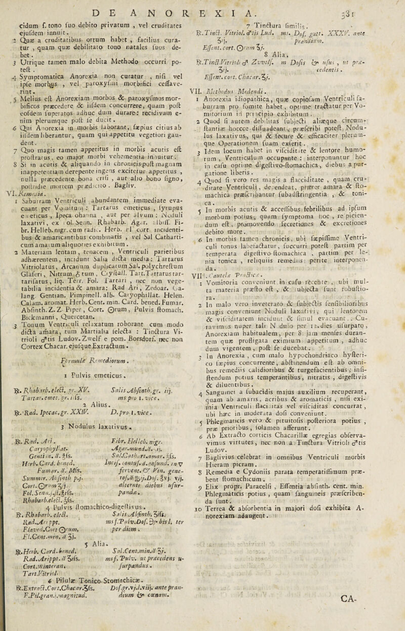 eidum f. tono fuo debito privatum , vel cruditates ejufdem innuit. 2 Quas a cruditatibus ortum habet , facilius cura¬ tur , quam quas debilitato tono natales fu os de¬ bet . 3 Utrique tamen malo debita Methodo occurri po¬ teft . 4 Symptomatica Anorexia non curatur , nili vel ipfe mortuus , vel paroxyfmi morbifid certave¬ rint. 5 Melius eft Anorexiam morbos & paroxyfmos mor- bificos praecedere dc iifdern concurrere, quam poli: eofdem fu peratos adhuc dum durare: recidivam e- nim plerumque poft ie ducit. 6 Qui Anorexia in morbis laborant, faepius citius ab iifdern liberantur, quam qui appetitu vegetiori gau¬ dent. 7 Quo magis tamen appetitus in morbis acutis eft proftratus, eo major morbi vehementia innuitur. 8 Si in acutis <3c aliquando in chronicis poft magnam inapperentiam derepente ingens excitetur appetitus , nulla praecedente bona erili , aut alio bono ligno, poftridie mortem praedicito . Bagliv. YI. Remedia. x Sabuiram Ventriculi abundantem immediate eva¬ cuant per Vomitum : Tartarus emeticus , lyrupus emeticus-, Ipeca ohanna , aut per alvum: Noduli laxativi, ex tol.Senn. Rhabarb. Agm. albiff. Fi- br. Helleb. nigr. cum radie. Herb. rl cort incidenti¬ bus <5c amaricantibus combinatis , vel Sal Catharti- cum amarum aliquoties exhibitum . 2 Materiam lentam , tenacem , Ventriculi parietibus adhaerentem, incidunt Salia dnfta media: Tartarus Vitriolatus, Arcanum duphearum Sal. pulychreftum Glaferi, Nitrum tum , Ciyftall. Tart.Tartarus tar- tarifatus , liq. Terr. Fol. Tartari , nec non vege¬ tabilia incidentia & amara: Rad Ari, Zedoar. Ga- lang. Gentian, Pimpinell. alb- Caiyophillat. Helen. Calam. aromat. Herb. Cent. mm. Card. bened. Fumar. Abfinth.Z.Z-Piper, Corr. Orum, Pulvis ftomach. Bickmanni, Quercetan. 3 Tonum Ventriculi relaxatum roborant cum modo diffta amara, tum Martialia feletfta : Tindura Vi- trioli c^tis Ludov.Zwelf e pom. Borsdorf. nec non Cortex Chacar. ejufqueExtradhxm. Formula Remediorum. V t i Pulvis emeticus. Bt. Rhabarb. eleB. gr. XF. SaliSiAbfintb.gr. Hj. Tartar.emet. gr. iFs. ms pro i.vice. 2 Alius. fy. Rad. lpecac.gr. XXlV. D.pro i.vice. 3 Nodulus laxativus . Bt. Rad. Ari. Caryopbyllat. Genti m. a. ^fs. Herb. Card. bened. Furnar. a. Mfc. Summir. ALfintb p.j. Cort. Qrum^i). Fol.Sennf.Ji.pfc. Fibr. Flelleb. nigr. Agar.mund.a.X). Sal.CathaTt.amar. jfs. Incif. contu/. d.mjund. in v fervent. & Vin. gene- roJ.a^ij.Dof.p). vzj. alternis diebus ufur- panda. Rbabarb.eleB. §fs. 4 Pulvis ftoraachico-digeftivus. Bt. Rhabarb. eleB. Salis Abftnth. %ifs. Rad. An ppt. ms f.Tulv.Dof. £)/• bis l. ter F/aved.Cort Qrum. per diem . Fl.Cent.min. a 3). 5 Alia. V/i.Herb. Card.bened. Sal.Cent.min.a^j. Rad.Arippt. a^ifc. msf.Tulv. ut praecedens u* Cort.ve inter an. Jurpandus. T art.Vitriol- 6 Pilulae Tonico-Stomachicae. Ft.Fxtraft.Cort.CbacarlSfc. Dof.gr.vj.l.vii). ante pran- F.Pil.granJ.magnitud. dium Q1 ccenam. 7 Tindura {imilis. Ft.TinB. Vitriol. <?tjs Lud. ms. D0f. gutt. XXXF. ante 3q. prandium. Effent. cort. Qntm 3/. 8 Alia. Rt.TinBVitrioli Zvve/f. m Dofis & ufus , ut prec- 3/j. cedentis. Ejfent. cort. Cbdcar. 3/. VII. Methodus Medendi. x Anorexia idiopathica, quas copiofam Ventriculi fa- burram pro fomite habet, optime tradatur per Vo¬ mitorium id pnneipio exhibitum. 2 Quod fi autem debilitas fubjedi aliasque circum- ftantias hoccce difluadeant, praeferibi poteft: Nodu¬ lus laxativus, qui & fecure 8c efficaciter plerum¬ que Operationem fuam exierit. 3 Idem locum habet in vifeiditate & lentore humo¬ rum , Ventriculum occupante : interponuntur hoc in cafu optime digeftivo-ftomachica, diebus a pur¬ gatione liberis, q. Qxod fi vero res magis a flacciditate , quam cru¬ ditare Ventriculi, dependeat, prester amara & fto- machica praefcnbatnur fubadftringentia , & toni- ca. 5 In morbis acutis & acceifibus febrilibus ad lplum morbum potius, quam lymptoma hoc , repicien- . dum eft , promovendo fecretianes & excretiones debito more. 6 In morbis tamen chronicis, ubi faspiflime Ventri¬ culi tonus labefadatur, fuccurri poteft partim per temperata digeftivo-ftomachica , partim per le¬ nia tonica , reliquiis remediis perite interponen¬ da . VII!. C autelx VraBicec. 1 Vomitoria conveniunt in cafu rheente , ubi mul¬ ta materia prasfto eft , & iubjeda fune robuftio- ra. 2 In malo vero inveterato Sc fubjedis fenfibilioribus magis conveniunt Noduli laxativi, qui lentorem & vifeiditarem incidunt & firnul evacuant . Cu¬ ravimus nuper tali N. duio per 12.dies ufurpato , Anorexiam habitualem, per 8 jam menfes duran¬ tem quas profligata eximium appetitum , adhuc dum vigentem, poft fe ducebat. in Anorexia , cum malo hypochondriaco hyfteri- co laepius concurrente, abftinendum eft ab omni¬ bus remediis calidioribus & turgefacientibus ; infi- ftendum potius temperantibus, nitratis , digeftivis & diluentibus. 4 Sanguinei a tubacidis majus auxilium recuperant, quam ab amaris, acribus & aromaticis , nifi exi¬ mia Ventriculi flaci itas vel vifciditas concurrat , ubi haec in moderata dofi conveniunt. 5 Phlegmaticis vero <3c pituitofis pofteriora potius , prae prioribus, lolamen afferunt. 6 Ab Extrafto corticis Chacarillae egregias obferva- vimus virtutes, nec non a . Tinfttira Vitrioh cf tis Ludov. 7 Baglivius celebrat in omnibus Ventriculi morbis Hieram picram. 8 Remedia e Cydoniis parata temperatiflimum prae¬ bent ftomachicum. 5> Elix proj^r. Paracelfl , Effentia abfinth. cent. min. Phlegmaticis potius , quam fangumeis prasicriben- da funt. 10 Terrea & abforbentia in majori dofi exhibita A- norexiam-adaugent. CA-