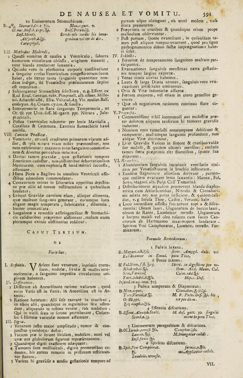 DE NAUSEA ET VOMITU, 10 Linimentum Stomachicum. R. 0°0 StomachXr.it. Ol.nuc.Moftb. expr. 3/. Defl.Mentb. lAbfyrth.&Xy. Caryophyll. Mac.a gtltt. V. Balf.TeruvSj). Scrobiculo cordis bis inun¬ gendum vel ter de die. VII. Methodus Medendi. 1 Quodfi vomitus & naufea a Ventriculo , faburra humorum vitioforum obfeflo , originem traxerit , tunc blanda conducunt laxantia . 2 Qu..ndo vero in plethorica corporis conftitutione a fanguine verfus Ventriculum congefto ortum fuum habet, ubi fcetus tanta fanguinis quantitate non¬ dum indiget, ibi Yenaefetftio pragfentaneum fepius eft remedium . 3 Subjungantur Stomachica feleftiora , e. g. Eflent. ex Rad Enul. Gentian. rubr. Pimpiriell. alb, eflent. Mille- fol. Adianthi albi, Elix. Vifceral.Aq. Vit. mulier.Balf. embryon. Aq.Cinam. cydon. & fimilia . 4 Interponantur in ftatu fanguineo Temperantia , ut Oc. 25 ppt Unie. folf. Mvgarit- PPC* Nitrata , Jule- pi aciduli. 5 Poftea Ventriculus roboretur per lenia Martialia , Corallata & Gemmata. Externis ftomachicis haud omilfis. VIII. Cautehs TrattictC. 1 Vomitoria, etiamfi cruditates primarum viarum ad- fint, & 1 pia natura viam nobis praemonftret, non tuto exhibentur; majorem enim Sanguinis commotio¬ nem & Abortus periculum induerint. 2 Dantur tamen gravidae , quae geflationis tempore Emeticum auda&er , nonobftantibus dehortationibus Medicorum. cumeuphoria& haud infelici fucceflu, affumunt. 5 Hiera Picra a Baglivo in omnibus Ventriculi affe¬ ctibus admodum commendatur. 4 Centaurium minus in Idiopatica appetitus dejeCtio- ne pras aliis ad tonum reftituendum a quibufdam laudatur. 5 Evitent Gravidae carnium efum, aliaque alimenta, quae multum fanguinis generant , eorumque loco eligant magis temperata , lubricantia , diluentia , leniter aromati ata. # Sanguineae a remediis adftringentibus Sc Stomachi¬ cis calidioribus praeprimis abftineant, malum enim plerumque exinde obftinatius redditur. Caput Tertium. D E Varis ibus. L Definitio. Arices funt venarum , inprimis crura-? V lium, nodofae, lividas & molles intu- mefeentias, a fanguinis impedita circulatione ori¬ ginem habentes. IT. Uifferentia. 1 Differunt ab Aneurifmate ratione vaforum , quod enim Varis eft in Venis, in Aneurifma eft in Ar¬ teriis. 2 Ratione locorum: Alii fefe exerunt in cruribus , in tibiis alii, quandoque in inguinibus fe<e atten¬ dunt, aliquando in intimo ventre , fub umbilico ° Qui in virili fexu in feroto protuberant , Cirfoce- les f. Herniae varicofe nomen affumunt. III. §igna. 1 Venarum jufto major amplitudo , tumor & con- junftus quandoque dolor. 2 Faciem prae fe ferunt lividam, nodofam, mori vel uvae aut globulorum figuram repraefentantem. 3 Quandoque digiti crafliciem adaequant» 4 Tumores funt molliufculi, digitis prementibus ce¬ dentes, his autem remotis in priftinum reftituun- tur ftatum. 5 Varices hi gravidis a medio geftationis tempore ad partum ufque obtingunt , ob uteri molem , vafa iliaca prementem. 6 Praeprimis in cruribus & quandoque etiam prope malleolum obfervantur. 7 Poft partum , lponte evanefeunt , in quibufdam ta¬ men poft aliquot rempus recurrunt , quod pro figno pathognomonico denuo faCtae imprasgnationis habe¬ ri folet. IV. Subjefta. 1 Fceminae de temperamento fanguineo multum par¬ ticipantes. 2 Evacuationes fanguinis menftruas extra geftatio¬ nis tempus largius expertae. 3 Venas nimis obvias habentes. 4 Lauta & larga Diaeta utentes, fanguinis vero eva¬ cuationes artificiales omittentes. 5 Otio Sc Vitae fedentariae afluetas. 6 Foetum majorem , vel etiam in utero gemellos ge¬ rentes - 7 Quae ob negotiorum rationem continuo ftare co¬ guntur . y.Trognofts,. 1 Communiffime n hil incommodi aut moleftiae prae¬ ter dolorem aliquem tenfivum hi tumores gravidis inducunt. 2 Nimium vero tumefa&i nonnunquam dehifcunt Sc rumpuntur, multumque fanguinis profundunt, non abfque Vitae dilcrimine. 3 Licet Gravidis Varices in femore & cruribusvalda fint molelli, <5c quidem ultimis menfibus , exclufo tamen fcetu praeprimis rite fluentibus , fponte fua difparent. VI .Remedia. 1 Abundantiam fanguinis imminuit ventilatio ejuf- dem per Venaefednonem in brachio inftitutam. 2 Eundem ftagnantem aliorfum derivant , partem¬ que ejufdem evacuant lenia laxantia: Manna, Fol„ Senn. Magnef. alb. Pulp. Caff Tamarind. 3 Diftributionem aequalem promovent blanda diapho¬ retica cum Abforbentibus, Nitrofis & Cinnabari- nis mixta nec non potus fufficiens, Sc quidem cali¬ dus, v. g Infufa Thee , Caffee, Veronic. Salv- 4 Loco immediate affeCto fuccurrunt topi.a &difcu- tientia: Oleum lauri, Unguentum de baccis lauri, oleum de Ranis, Lumbricor terreftr. Unguentum e butyro majali vel oleo rofaceo cum fucco Can¬ crorum ab Hartmanno maximopere laudatum » Spiritus Vini Camphoratus, Lumbric. terreftr. For¬ micarum, Furmul<e Remediorum. 1 Pulvis laxans. Magnes.alb.^i). fione Jtmygd. dulc. vel Exhibeantur in Emul- potu 'Thee. 2 Potio laxans. Eol.Senn.fft. $ 'vj. Stent. m digeJUone per no- Rhabub.el.^j. Slemt J!dd. Mann. Cal. Sem.F cenicul. Colat. add.\j. Tart./olubil.a.T^fs, M.p. t. Dof. Infund.in aq. com. %v). 3 Pulvis temperans Sc Diapnoicus. fy.Nhr.depur. Cinnabar. £ //.£}/. Tart.Vitriol.aZj. M. F. Pulv. Dof. jfj. his , Oc.2E.ppt. ter per diem. 5 >) dtaph.afijt). 4 Eflentia difeutiens. Fy.Efifient.AlexipbStahL M. dof. gutt. 30. fingulis Scord.a. fi]. mane in potu TLee, 5 Linimentum paregoricum Sc difeutiens. Ifr.Ol.Lumbr.terre/t.Zfs. Camphor.^fs. Laurin. 3ij. M.lnungatur calide. Dejl.foenic 0/. 6 Spiritus difeutiens. VgSpir.Vmi Camphorat. formic.a.%fs. f j. mSnJlpphcclur calide. Lumbric. terreftr, VII. -