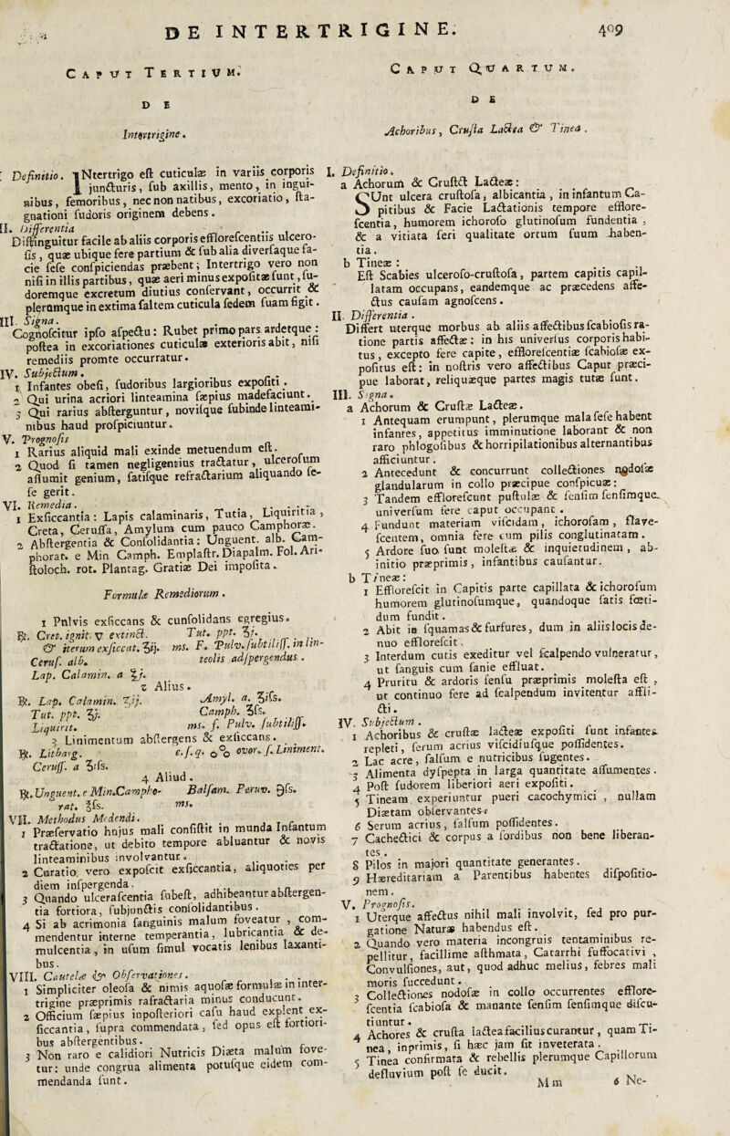 de intertrigine. 4° 9 G A ? vt TertiVM. D E Inmtrigine. Defimtio. iNtertrigo eft cuticulas in variis corporis i junduris, fub axillis, mento, in ingui¬ nibus, femoribus, nec non natibus, excoriatio, fta— gnationi fudoris originem debens. L Differentia . - , ' ... Biftmguitur facile ab aliis corporis efflorefcentiis ulcero- fis quae ubique fere partium & fub aha diverfaque la¬ cie fefe confpiciendas prsebent; Intertrigo vero non ni-fi in illis partibus, quae aeri minus expofit* iunt.lu- doremque excretum diutius confervant, occurrit oc plerumque in extima faltem cuticula federn fuam figit. II. Signa. . , Cognofcitur ipfo afpedu: Rubet primo pars, ardetque: poftea in excoriationes cuticulae exterioris abit, nili remediis promte occurratur» V» SubfiRum. . r . \ Infantes obeli, fudoribus largioribus expoliti . 2 Qui urina acriori linteamina faepius madefaciunt. » Qui rarius abfterguntur, novilque fubinde linteami¬ nibus haud profpiciuntur. V. Vrognofis 1 Rarius aliquid mali exinde metuendum elt. 2 Quod fi tamen negligent-ius tradatur, uLcerolum aflumit genium, Catifque refradarium aliquando te- fe gerit. VI» liemedia. . . . . - 1 Exficcantla: Lapis calaminaris, Tutia, Liqmntia , Creta, <2eruffia, Amylum cum pauco Camphoras. 2 Abftergentia & Confolidantia: Unguent, alb. Cam- pborat. e Min Camph. Emplaftr. Diapalm. Fol. Ari- ftoloch. rot. Plantag. Gratias Dei impolita. Formula Remediorum. i Pulvis exliccans Sc cunfolidans egregius. R. Cret. ignit- V extinft. Tut. ppt. 3/. . & iterum exjiecat.ftf). ms. F. TPulv. fubtuifj.tn t Ceruf. alb. teolis adfpergendus . Lap. Calamin. a \j. z Alius. R. Lap. Calamin.. %fi). JLmyl. a.$ifs. Tui. ppt. 3j. Camph. ti-D CAPUT Qltr ARTUM P E Achoribus, Crujla La$sa & Tineet iquint ms. f. Pulv. fubtilijj. ^ Linimentum abftergens & exliccans. _ _ R. Litbarg. e.f.q. 0°o ovor. f.Ltmment. Ceruff. a 3;fs. 4 Aliud . R. Unguent, e Min.Camphe- Jdalfam. Pexuv. rai, ^fs. ms* rIL Methodus Medendi. . , Praefervatio hujus mali confiftit in munda Infantum tradatione, ut debito tempore abluantur <% novis linteaminibus involvantur. 2 Curatio, vero expofcit exficcantia, aliquoties per diem infpergenda. 3 Quando ulcerafcentia fubeft, adhibeantur abftergen¬ tia fortiora, fubjundis conlolidantibus. 4 Si ab acrimonia fanguinis malum foveatur , com- mendentur interne temperantia, lubricantia cc de» mulcentia, in ufum ftmul vocatis lenibus laxanti¬ bus . an. CauteU & Obfervatjones. . 1 Simpliciter oleofa & nimis aquofae formulas in inter¬ trigine praeprimis rafradaria minus conducunt. 2 Officium faepius inpofteriori cafu haud exp.ent ex- ficcantia, fupra commendata, fed opus elt fortiori- bus abftergentibus. , . r 3 Non raro e calidiori Nutricis Diaeta malum tove- tur: unde congrua alimenta potufque eidem com¬ I, Definitio. a Achorum & Cruftd Ladeae: _ SUnt ulcera cruftofa, albicantia, in infantum Ca¬ pitibus & Facie Ladationis tempore efflore- fcentia, humorem ichorofo glutinofum fundentia , & a vitiata feri qualitate ortum fuum -haben¬ tia . b Tineas : .... Eft Scabies ulcerofo-cruftofa, partem capitis capil¬ latam occupans, eandemque ac praecedens affe- dus caufam agnofcens. II. Differentia . Differt uterque morbus ab aliis affedibusfcabiohsra* tione partis affedas; in his univerlus corporis habi¬ tus , excepto fere capite, efflorefcentiae fcabiof® ex- pofitus eft: in noftris vero affedibus Caput prasci- pue laborat, reliquaeque partes magis tutas funt. III. Signa. a Achorum <3c Cruftas Ladeas. i Antequam erumpunt, plerumque mala fefe habent infantes, appetitus imminutione, laborant & non raro phlogofibus & horripilationibus alternantibus afficiuntur. . 2 Antecedunt & concurrunt collediones n,gdolse glandularum in collo praecipue confpicuae: 3 Tandem efflorefcunt puftulas 8c fenfim fenfimque_ univerfum fere caput occupant . 4 Fundunt materiam vifcidam, ichorofam , flave- fcentem, omnia ferocum pilis conglutinatam. 5 Ardore fuo. funt moleffe & inquietudinem , ab- J initio praeprimis, infantibus caufantur. b T/neae: . . r i Efflorefcit in Capitis parte capillata & ichoroium humorem glutinofumque, quandoque fatis feti¬ dum fundit. 2 Abit in fquam as & furfures, dum in aliis locis de- nuo efflorefcit, 3 Interdum cutis exeditur vel fcalpendo vulneratur, ut fanguis cum fanie effluat. a Pruritu & ardoris fenfu praeprimis molefta eft , ut continuo fere ad fcalpendum invitentur affli- di. IV. Subje&um . . i Achoribus & cruftse ladeae expoliti lunt infantes. repleti, ferum acrius vifcidiufque poffidentes. 2 Lac acre, falfum e nutricibus fugentes. -3 Alimenta dyfpepta in larga quantitate affumentes. 4 Poft fudorem liberiori aeri expofici. 5 Tineam experiuntur pueri cacochymici , nullam Diaetam oblervantes-r 6 Serum acrius, falfum poffidentes. 7 Cachedici 3c corpus a fordibus non bene liberan- tcs • S Pilos in majori quantitate generantes. 5 Haereditariam a Parentibus habentes difpofitio- nem. V. Prognofis. x Uterque affedus nihil mali involvit, fed pro pur¬ gatione Naturae habendus eft. 2 Quando vero materia incongruis tentaminibus re-  pellitur, facillime afthmata, Catarrhi fuffocativi , Convulfiones, aut, quod adhuc melius, febres mali moris fuccedunt. 3 Collediones nodofae m collo occurrentes eftlore- fcentia fcabiofa & manante fenfim fenftmque difcu- tiuntur. ^. 4 Achores & crufta ladeafaohuscurantur, quam ii- ^ nea inprimis, fi haec jam fit inveterata. ■- Tinea confirmata & rebellis plerumque Capillorum defluvium poft fe ducit. KT