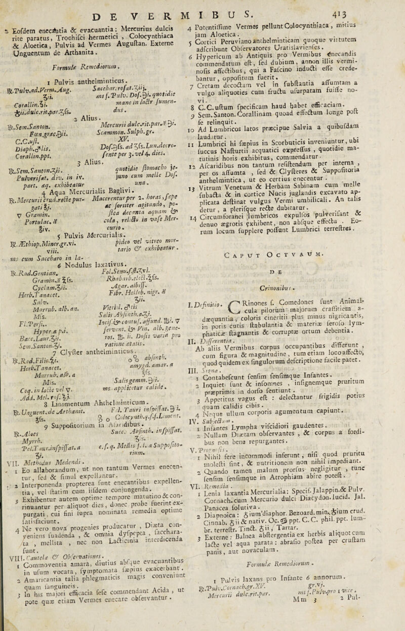 S Eofdem enectitia & evacuantia: Mercurius dulcis rite paratus, Troehifci hermetici , Colocynthiaca & Aloetica s Pulvis ad Vermes Auguftan. Externe Unguentum de Arthanita. Formula Remediorum, i Pulvis anthelminticus. W.Titlv.ad.Ferm.Aug. Saccbar.rofat.Vtu * Tjj. ms f.Vulv.Dof.ty. quotidie Corallin.U mane in ladr fum.en- ^eii.dulc.rit.par.^Cs. dus. 2 Alius. . ^.SemSanton. Mercurii dulc.rit.paua ty. Fcen.grac.tyi. Scammon.Sulpb.gr. Diffidis. 3& Coralhn.ppt. . f ente per ^.vel \. dies. ^ A 11U S • Yg.Sem.Santon.Vi. quotidie ftomdcbo]e* Pulver i [at. div. in iv. ) uno cum meile DoJ. part. aq. exhibeatur _ . una • 4 Aqua Mercurialis Bagiivi. R .Mercurii crud.rettepur- Macerentur per 2. horas Jape j-g- «c fortiter agitando, po- V Gramin. fi™ decanta aquam & Portulae, a cola, relido m vafe Mer- §*'v. curio. 5 Pulvis Mercurialis. Vf7EthtopMiner.gr.si. pde3 jl vt\re? * J vii/# wrio exhibeatur. ms cum Saccharo in la- - 6 Nodulus laxativus. 1fc.Rad.Gent i an. Fol.Semu.f.fi.Jy t- GraminA ^fs. Rhabarb.eUd.TfiS. Cyclam.ty'i. Agar.atbij . _ Herb.Tanacet. Fibr. Hel/eb. mgr. a Salv. . ' > Marrub.alb.au. Vitnol. cftts Mfe, Salis Abfinth.aRit. FI Ter fi.. InciJ.isr' contuf.. affund• 1E'« V Hvper a P.i. fervent. <& Vtn. alb.gcne- Bacc.Laur.yi. rou 15- & ^ *««« Sem.Santon.ff. ratione atatis. 7 Clyfter anthelminticus. V Fg.Rad.FiliP.iu ‘ o°o **/**'• Herb.T anacet. , amygd. amar. a Marrub. alb. a 3 s' .. Mfs. Salis gemm.tyi. Coq.inladevelv. ms-applicetur calide. . Jdd. Mei. rof. \). . . 8 Linimentum Ahthelmmticum. R. Unzuent.de Arthamt. F I. Tauri infptjjat. 9 *. A ^ o 0 Colocynth.q.f.fLiment. o Suppofitorium. in Ahmdibus. R.Aloes Succ. Aofinth. infpijjat. Td jlur.infpiffat. a c. f. q. Mellis f. I. a Suppofito- ^ n«w. riT, Methodus Medendi. \ Eo allaborandum, ut non tantum Vermes enecen. tur, fed & fimul expellantur. ’ z Interponenda propterea iunt enecantibus exp tia, vel ftatim cum iifdem conjungenda. t Exhibentur autem optime tempore matutino&con- rinuantur per aliquot dies, donec pro “,.uenJ\. purgati, cui fini fupra nominata remedia optime fatisfaciunt. . • ... A Ne vero novi progenies producatur , Dr 4 veniens fuadinda . & omnia dyfpepta , («chara- L , mellita , nec non Lafticma interdicenda funt. VTTT Cautela & Obfervationes. i Commoventia amarq, diutius abfque evacuantibus in ufum vocata, fymptomata facpius exaceibant. a Amaricantia talia phlegmaticis magis conveniunt 3 ?n' hTs mioiTefilcacia fefe commendant Acida , ut pote quae etiam Vermes enecare oblervantur • 4 Fotentiffime Vermes pellunt Colocynthiaca , mitius jam Aloetica. ^ Cortici Peruvianoanthelminticam quoque viitutem adferibunt Obfervatores Uratislavienfes. 6 Hypericum ab Antiquis pro Vermibus Enecandis commendatum eft, fed dubium, annem illis vermi- nofis affectibus, qui a Fatcino inducti effe crede¬ bantur, oppofitum fuerit. . 7 Cretam decodam vel in fubftantia affumtam a vulgo aliquoties cum fruftu ulurpatam iuifle no- 8 C.C.uftum fpecificam haud babet elficaciam. 9 Sem.Santon. Corallinam quoad effeflum longe polt fe relinquit. . „ , . 10 Ad Lumbricos latos prascipue Salvia a qmbuiaam laudatur. ... . . , • 11 Lumbrici hi fepius in Scorbuticis inveniuntur, ubi luccus Nafturtii acquatici expreffus , quotidie ma¬ tutinis horis exhibitus, commendatur- ia Afcaridibus non tantum refiftendum per interna , per os affumta , fed & Ciyfteres & Suppofuorta anthelmintica , ut eo certius enecentur . i? Vitrum Venetum & Herbam Sabinam cum mei.e fubada & in cortice Nucis juglandis excavato ap¬ plicata deftinat vulgus Vermi umbilicali. An talis detur, a plerifque refte dubitatur. 14 Circumforanei ‘lumbricos expulios pulvenfant OC denuo aegrotis ^xhibent, non abfque eftettu . to¬ rum locum fupplere poliunt Lumbrici terreltres. Caput Octvaum. D E Crinonibus. 1 Definitio, Rinones f. Comedones funt Animal» cula pilorum majorum craffltiem a- daequantia , coloris cineritii plus minus nigricantis, in poris cutis llabulantia & materis ieroto. lym¬ phaticae (lagnantis & corruptae ortum debentia. II. Differentia. Ab aliis Vermibus corpus occupantibus differunt , cum figura & magnitudine , tum etiam loco affecto, quod quidem ex fingulorum deferiptione facile patet. III. Signa . 1 Contabefcunt fenfim fenfimque Infantes . 2 Inquieti funt & infomnes , infignemque pruritum nraeprimis in dorfo feutiunt . 3 Appetitus vagus efi: : deledantur frigidis potius quam calidis cibis. . 4 Neque ullum corporis agumentum capiunt. IV. Subiedum. ....... , t Infantes Lympha vifcidtori gaudentes. 2 Nullam Diaetam obfervantes , & corpus a (ordi¬ bus non bena repurgantes. Y.Tropnofis. , i Nihil fere incommodi inferunt, nifi quod pruritu molefti fint, & nutritionem non nihil impediant. 2, Quando tamen malum prorfus neghgitur , tunc  fenfim fenfimque in Atrophiam abire poteit. A l'i Lenia^laxantia Mercurialia: Specif. Jalappin.&: Pulv. Cornach.cum Mercurio dulci Diacydon. lucid. Jal. Panacea folutiva. . 4-:„m * Diapnoica: $ium'd,aphor. Bezoard.rmn^mm crud. Cinnab. J ii & nati v. Oc.dJ ppt.C. C. phil. ppc. Ium Kr i-prrpffr. TindI. Sii , Tartar. 3 Externe.- Balnea abftergentia ex herbis aliquot cum lafte vel aqua parata : abrafio pofiea pei crultam panis , aut novaculam . Formula Remediorum . i Pulvis laxans pro Infante 6 annorum. R* Tufa Cornacb.Qr.XF. gr.sj. ig.i Hio.L tq s i- Pniv.vro i vice, Mercurii dulc.rtt.par. ‘ M m 3 2 lul /