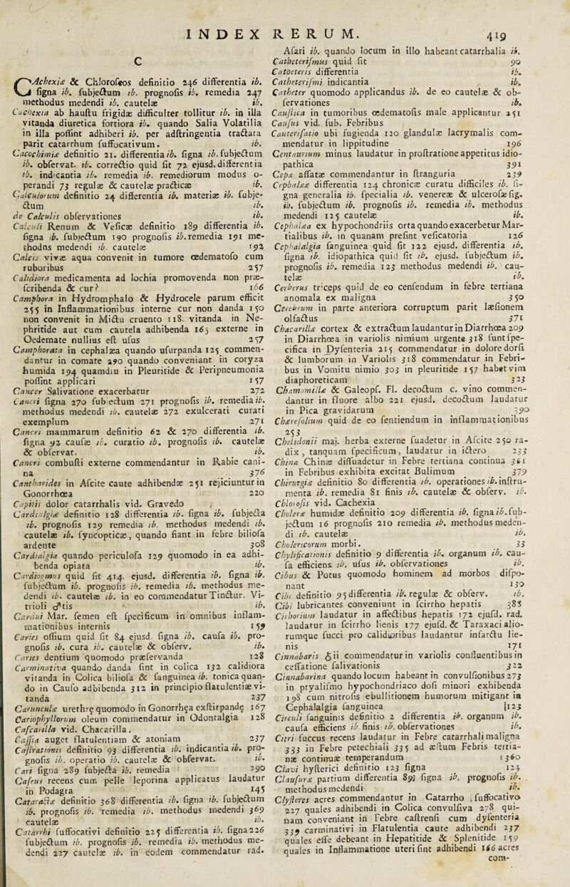 Lr INDEX RERUM. 4*9 CAchexu & Chlorofeos definitio 246 differentia ib. figna ib. fubje&um tb. prognofis ib. remedia 247 methodus medendi ib. cautelae ib. Cachexia ab hauftu frigidae difficulter tollitur ib. in illa vitanda diuretica fortiora ib, quando Salia Volatilia in illa poffint adhiberi ib. per adftringentia tra&ata parit catarrhum fuffocativum. ib. Cacochimire definitio 21. differentia/£. figna ib. fubjettum ib. obfervat. tb. corre&io quid fit 72 ejusd. different ia tb, indicantia ib. remedia ib. remediorum modus o- perandi 73 regulae Sc cautelae pra&icac ib. Calculorum definitio 24 differentia ib. materiae ib. fubje- £lum ' tb. de Calculis obfervationes _ ib. Calculi Renum Sc Veficae definitio 185) differentia ib. figna tb. fubje&um 190 prognofis ib. remedia 191 me- thodns medendi ib. cautelae l92 Calcis vivae aqua convenit in tumore cedematofo cum ruboribus 257 Cahdiora medicamenta ad lochia promovenda non prae- fcribenda & cur? t66 Camphora in Hydromphalo & Hydrocele parum efficit 255 in Inflammationibus interne cur non danda 150 non convenit in Mi£tu cruento 118. vitanda in Ne¬ phritide aut cum cautela adhibenda 16j externe in Oedemate nullius efl: ufus 2 57 Camphorata in cephalaea quando ufurpanda 125 commen¬ dantur in comate 290 quando conveniant in coryza ihumida 194 quamdiu in Pleuritide Sc Peripneumonia poffint applicari 1 57 Cancer Salivatione exacerbatur 272 Cancri figna 270 fub: edum 271 prognofis ib. remedia ib. methodus medendi tb. cautelae 272 exulcerati curati exemplum 271 Canem mammarum definitio 62 Sc 270 differentia ib. figna 92 caufas ib. curatio ib. prognofis ib. cautelae Sc obfervat. _ ib. Cancri combufti externe commendantur in Rabie cani¬ na _ 376 Cantharides in Afcite caute adhibendae 251 rejiciuntur in Gonorrhoea 220 Capitis dolor catarrhalis vid. Gravedo i Cardialgide definitio 128 differentia ib. figna ib. fubje&a ib. prognofis 129 remedia ib. methodus medendi ib. cautelae tb. fyncopticac, quando fiant in febre biliofa ardente _ 308 Card/algia quando periculofa 129 quomodo in ea adhi¬ benda opiata tb. Cardiogmus quid fit 414. ejusd. differentia tb. figna ib, fubjedlum ib. prognofis ib. remedia ib. methodus me¬ dendi tb. cautelae ib. in eo commendatur Tinftur, Vi- trioli c^tis _ ib. Cardui Mar. femen eft fpecificum in omnibus inflam¬ mationibus internis 15^ Caries offium quid fit 84 ejusd figna ib. caufa ib. pro¬ gnofis ib. cura ib. cautelae Sc obferv. tb. Canes dentium quomodo prasfervanda 128 Carminativa quando danda fint in colica 132 calidiora vitanda in Colica biliofa Sc fanguinea ib. tonica quan¬ do in Caufo adbibenda 312 in principio flatulentia vi¬ tanda 237 CaruncuU urethr^ quomodo in Gonorrhga exftirpandq 167 Cariophyllorum oleum commendatur in Odontalgia 128 Cafcanlla vid. Chacarilla. Caffia auget flatulentiam & atoniam _ _ 237 Cafcrationis definitio 93 differentia tb. indicantia ib. pro¬ gnofis ib. operatio ib. cautelae Sc obfervat. ib. Cari figna 289 fubjefta ib. remedia _ ^ 29° Cafeus recens cum pelle leporina applicatus laudatur in Podagra , ^ Cataraihe definitio 368 differentia ib. figna ib. fubjeftum ib. prognofis ib. remedia ib. methodus medendi 369 cautelae _ llj° C-atarrhi fuffocativi definitio 225 differentia ib. figna226 iubje&um ib. prognofis ib. remedia ib. methodus me¬ dendi 227 cautelae ib. in eodem commendatur rad. Afari ib. quando locum in illo habeant catarrhalia ib. Catbeterifmus quid fit 90 Catheteris differentia ib. Catheterifmi indicantia ib. Catheter quomodo applicandus ib. de eo cautelae Sc ob¬ fervationes ib. Caujhca in tumoribus oedematofis male applicantur Caufus vid. fub. Febribus Cauterifatio ubi fugienda 120 glandulae lacrymalis com¬ mendatur in lippitudine 196 Centaurium minus laudatur in proftratione appetitus idio¬ pathica 391 Cepa affatae commendantur in ftranguria 239 Cepbahea differentia 124 chronicae curatu difficiles ib. fi¬ gna generalia tb. fpecialia ib. venereae & ulcerofas fig. ib. fubjedtum ib. prognofis ib. remedia tb. methodus medendi 125 cautelae ib. Cephalaa ex hypochondriis orta quando exacerbetur Mar¬ tialibus ib. in quanam prefint veficatoria 126 Cephalalgia fanguinea quid fit 122 ejusd. differentia tb. figna ib. idiopathica quid fit tb. ejusd. fubje&um ib. prognofis ib. remedia 123 methodus medendi ib. cau¬ telae _ ib. Cerberus tr;ceps quid de eo cenfendum in febre tertiana anomala ex maligna _ 3 5° Cerebrum in parte anteriora corruptum parit laefionem olfa&us _ 371 Chacanlhe cortex & extradum laudantur in Diarrhcea 209 in Diarrhoea in variolis nimium urgente 318 funtfpe- cifica in Dyfenteria 215 commendatur in dolore dorfi & lumborum in Variolis 318 commendatur in Febri¬ bus in Vomitu nimio 303 in pleuritide 157 habet vim diaphoreticam 323 Chamomilla Sc Galeopf. FI. decodura c. vino commen¬ dantur in fluore albo 221 ejusd. decodum laudatur in Pica gravidarum _ 79° Chrerefolium quid de eo fentiendum in inflammationibus 253 . Chelidonii maj. herba externe fuadetnr in Afcite 250 ra¬ dix , tanquam fpecificum, laudatur in idero_ 233 China Chinas diffuadetur in Febre tertiana continua 361 in Febribus exhibita excitat Bulimum 379 Chirurgiis definitio 80 differentia tb. operationes ib. inftru- menta ib. remedia 81 finis tb. cautelas Sc obferv. ib. Cblotofts vid. Cachexia Cholerx humidae definitio 209 differentia ib. figna ib. fub- jedum 16 prognofis 210 remedia tb. methodus meden¬ di tb. cautelas ib. Cholertcorum morbi. 33 Chyhficationis definitio 9 differentia ib. organum ib. cau¬ fa efficiens, ib. ufus ib. obfervationes _ ib. Cibus Sc Potus quomodo hominem ad morbos difpo- nant . l& Cibi definitio 95 differentia /£. regulas & obferv. ib. Cibi lubricantes conveniunt in fcirrho hepatis 388 Cichorium laudatur in affedibus hepatis 172 ejufd. rad. laudatur in fcirrho lienis 177 ejufd. & Taraxaci alio¬ rumque fucci pro calidioribus laudantur infardlu lie¬ nis 171 Cinnabaris $i‘ commendatur in variolis confluentibus in ceffatione falivationis 3 22 Cinnabarina quando locum habeant in convulfionibus 273 in ptyalifmo hypochondriaco dofi minori exhibenda 198 cum nitrofis ebullitionem humorum mitigant ia Cephalalgia fanguinea (123 Circuli fanguims definitio 2 differentia ib. organum ib. caufa efficiens ib finis tb. obfervationes ib. Citri fuccus recens laudatur in Febre catarrhali maligna 333 in Febre petechiali 335 ad asfium Febris tertia¬ ns continux temperandum 1360 Clavi hyfterici definitio 123 figna 124 Claufurx partium differentia 891 figna ib. prognofis ib. methodus medendi _ ib. Clyfleres acres commendantur in Catarrho ifuffocativo 227 quales adhibendi in Colica convulfiva 278 qui¬ nam conveniant in Febre caftrenfi cum dyfenteria 339 carminativi in Flatulentia caute adhibendi 237 quales effe debeant in Hepatitide Sc Splenitide 159 quales in Inflammatione uteri fint adhibendi 166 acres J com-