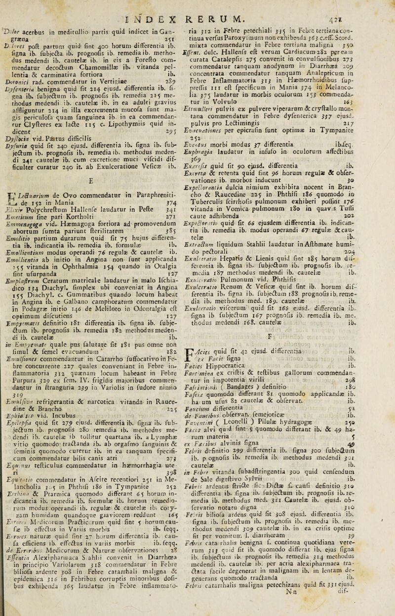 'Dolor acerbus in meditullio partis quid indicet in Gan¬ graena 2^1 D lores poft partum quid fint 400 horum differentia ib. figna ib. fubjeda. ib. prognofis ib. remedia ib. metho¬ dus medendi ib. cautelae ib. in eis a Forefto com¬ mendatur decodum Chamomillae ib. vitanda pel¬ lentia & carminativa fortiora ib. Doronici rad. commendatur in Vertigine _ 2S9 Dyfenteria benigna quid fit 214 ejusd. differentia ib. fi- gna ib. fubjedum ib. prognofis ib. remedia 215 me¬ thodus medendi ib. cautelas ib. in ea adulti gravius affliguntur 214 in illa excrementa mucofa funt ma¬ gis pericuTofa quam fanguinea ib. in ea commendan¬ tur Cly fieres ex 1 a de 115 c. Lipothymiis quid in¬ dicent 295 Dyjfocia vid. Pactus difficilis Dyfuria quid fit 240 ejusd. differentia ib. figna ib. fub¬ jedum ib. prognofis ib. remedia ib. methodus meden¬ di 241 cautelae ib. cum excretione muci vifcidi dif¬ ficulter curatur 240 it. ab Exulceratione Veficse ib. 'f^ LeB narium de Ovo commendatur in Paraphreniti- .12j de i$2 in Mania _ 374 Elixir Poiychreftum Hallenfe laudatur in Pefte 341 Emeticum fine pari Kortholti 271 Emmenagoga vid. Hsemagoga fortiora ad promovendum abortum fumta pariunt fterilitatem 5S5 Emolitio partium durarum quid fit 75 hujus differen¬ tia ib. indicantia ib. remedia ib. formulas ib. Emollientium modus operandi 76 regulae. 8c cautela; ib. Emollientia ab initio in Angina non funt applicanda 155 vitanda in Ophthalmia 154 quando in Otalgia fint ufurpanda 127 Emplaflrum Ceratum matricale laudatur in malo Ifchia- dico 134 Diachyl. fimplex ubi conveniat in Angina 155 Diachyl. c. Gummatibus quando locum habeat in Angina ib. e Galbano campboratum commendatur in Podagra; initio 146 de Meliloto in Odontalgia eft optimum difcutiens 127 Empyematis definitio 181 differentia ib. figna ib. fubje¬ dum ibi prognofis ib. remedia 1I2 methodus meden¬ di ib. cautelae ib. in Empyemate quale pus falutare fit 181 pus omne non fimul & femel evacuandum ‘ 182 Ewutjiones commendantur in Catarrho fuffocativo in Fe¬ bre concurrente 227 quales conveniant in Febre in¬ flammatoria 512 quaenam locum habeant in Febre Purpura 329 ex fem. IV. frigidis majoribus commen¬ dantur in ftranguria 239 in Variolis in fudore nimio 3 19^ Emulfiva refrigerantia Sc narcotica vitanda in Rauce¬ dine & Brancho 22$ Epbialfcs■ vid. Incubus Epilepfia quid fit 279 ejusd. differentia ib. figna ib. fub¬ jedum ib. prognofis 280 remedia ib. methodus me¬ dendi ib. cautelae ib tollitur quartana ib. a Lymphae vitio quomodo tradanda ib. ab orgafmo fanguinis Sc feminis quomodo curetur ib. in ea tanquam fpecifi- cum commendatur bilis canis atri 273 Equinus tefticulus commendatur in haemorrhagia ute¬ ri 3 98 Equitatio commendatur in Afcite recentiori 251 in Me¬ lancholia 305 in Phthifi 186 in Tympanite 252 Errhinn & Ptarmica quomodo differant 6 5 horum in¬ dicantia ib. remedia ib. formula; ib. horum remedio¬ rum modus operandi ib. regulas & caute!® ib. cory¬ zam humidam quandoque graviorem reddunt 165 Errores Medicorum Pradic. rum quid fint 5 horum cau- fas ib effedus in Variis morbis ib. feqq. Errores natur® quid fint 27 horum differentia ib. cau- fa efficiens ib. effedus in variis morbis ib. feqq. de Erroribus Medicorum & Naturas obfervationes 28 Ejfentia Alexipharmaca S.ahlii convenit in Diarrhcea in principio Variolarum 31S commendatur in Febre biliofa ardente 30S in Febre catarrhali maligna & epidemica 316 in Febribus corruptis minoribus dofi- bus exhibenda 365 laudatur in Febre inflammato¬ ria 312 in Febre petechiafi 335 in Febre tertiana con¬ tinua verfusParoxyfmum non exhibenda 363 c.eff. Scord. mixta commendatur in Febre tertiana maligna 350 Effent. dulc. Hallenfs eft verum Cardiacum282 peream curata Cata-lepfis 275 convenit in convulfionibu? 273 commendatur tanquam anodynum in Diarrh®d 209 concentrata commendatur tanquam Analepticum in Febre Inflammatoria 313 in Hasmorrhoidibus fup- preffis in eft fpecificum in Mania 374 hi Melanco- lia 375 laudatur in morbis oculorum 153 commenda¬ tur in Volvulo 163 Ettmulleri pulvis ex pulvere viperarum &cryftallo mon¬ tana commendatur in Febre dyfenterica 337 ejusd. pulvis pro Ledimingis 217 Evacuationes per epicrafin funt optimas in Tympanite 252 Eventus morbi modus 37 differentia ib.feq. Eupbragia laudatur in infufo in oculorum affedibus 3&9 Exarefis quid fit 90 ejusd. differentia ib. Excreta & retenta quid fint 96 horum regulae Sc obfer- vationes ib. morbos inducunt 30 ExpeEorantia dulcia nimium exhibita nocent in Bran¬ cho & Raucedine 225 in Phthifi 186 quomodo in Tuberculis fcirrfiofis pulmonum exhiberi pofljnu 176 vitanda in Vomica pulmonum iSo in quav.s Tufli caute adhibenda 202 Expeftoratio quid fit 66 ejusdem differentia ibi indican¬ tia ib. remedia ib. modus operandi 67 regulae Sc cau¬ telae ib, ExtraBum liquidum Stahlii laudatur in Afthmate humi- do pedorali 204 Exulceratio Hepatis' & Lienis quid fint 185 horum dif¬ ferentia ib. figna ib- fubjedum ib. prognofis ib. re¬ media 187 methodus medendi ib. cautela; ib. Exula ratio Pulmonum vid. Phthifis Exulceratio Renum & Veficas quid fint ib. horum dif¬ ferentia ib. figna ib. fubjedum 18S prognofis ib. reme¬ dia ib. methodus med. 189. cautelas ib. Exulceratio vifcerum quid fit 166 ejusd. differentia ib. figna ib fubjedum 167 prognofis ib, remedia ib. me. thodus medendi 168. cautelae ib. F,Acies quid fit 42 ejusd. differentia ib, ex Facis figna ib. Facies Hippocratica _ ib. Farcimina ex criftis & teftibus gallorum commendan¬ tur in impotentia virili 298 Faf'talionis ( Bandages ) definitio 180 Fafciec quomodo differant 81 quomodo applicanda; ib. harum ufus 82 cautelae Sc obfervat. ib. Faucium differentia 51 de Faucibus obfervat-. femejotic® ib. Favent ini ( Leonelli ) Pilulae hydragogse 250 Faces alvi quid fint f quomodo differant ib. & 49 ha¬ rum materia $ ex F ce cibus alvinis figna _ 49 Febris dbfinitio 299 differentia ib. figna 300 fubjedum ib. p;Ognofis ib. remedia ib. methodus medendi 301 cautelae _ ib. in Febre vitanda fubadftringentia 300 quid cenfendum de Sale digeftivo Sylyi-i ib. Febris ardentis ftride fic Didas fLcaufi definitio 31© differentia ib. figna ib. fubjedum ib. prognofis ib. re¬ media ib. methodus med. 311 Cautela; ib. ejusd. ob- fervatio notatu digna 310 Febris biliofa ardens quid fit 30S ejusd. differentia ib. figna ib. fubjedum ib. prognofis ib. remedia ib. me- rhodus medendi 309 cautelae ib. in ea crifis optime fit per vomitum 1. diarrhoeam 39 Febris cata rhalis benigna f. continua quotidiana vete¬ rum 313 quid fit ib. quomodo differat ib. ejus figna ib. fubjedum ihx. prognofis ib. remedia 314 methodus medendi ib, cautelae ib. per acria alexipharmaea tra¬ dat a facile degenerat in malignam ib. in lentam de¬ generans quomodo tradanda ib. Fcbns catarrhalis maligna petechizans quid fit 331 ejusd. Nn dif-