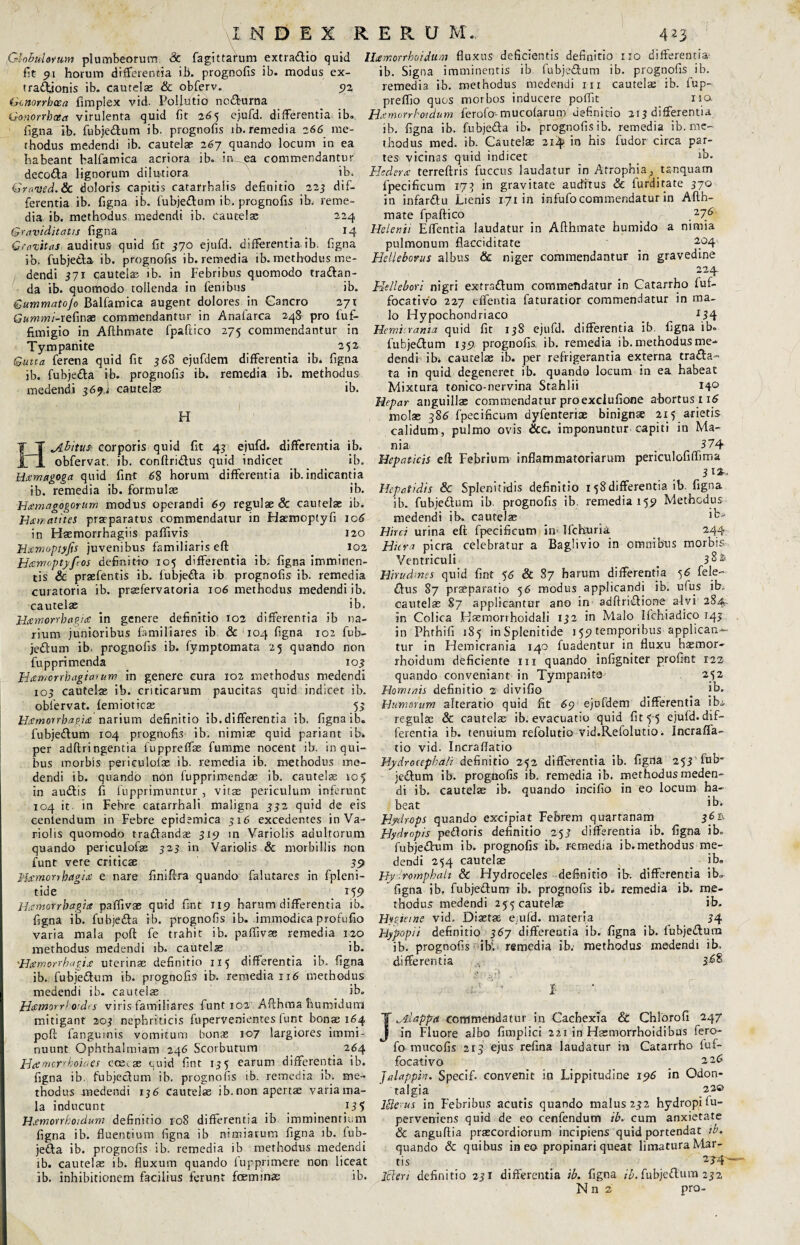 Globulorum plumbeorum 3c fagittarum extradio quid fit 91 horum differentia ib. prognofis ib. modus ex- tradionis ib. cautelas & obferv. 92 Iknorrbcea fimpiex vid. Pollutio nodurna Gonorrhoea virulenta quid fit 265 ejufd. differentia ib. figna ib. fubjedum ib. prognofis ib. remedia 266 me¬ thodus medendi ib. cautelae 267 quando locum in ea habeant balfamica acriora ib. ia^ea commendantur decoda lignorum dilutiora ib. Graved.Sc doloris capitis catarrbalis definitio 225 dif¬ ferentia ib. figna ib. fubjedum ib. prognofis ib. reme¬ dia ib. methodus medendi ib, cautelas 224 Graviditatis figna _ 14 Gravitas, auditus quid fit 570 ejufd. differentia, ib. figna ib. fubjeda ib. prognofis ib. remedia ib. methodus me¬ dendi 571 qautelas ib. in Febribus quomodo tradan- da ib. quomodo tollenda in fenibus ib. Gummatojo Balfamica augent dolores in Gancro 271 Gummi-refinae commendantur in Anafarca 248 pro fuf- ILe-morrboidum fluxus deficientis definitio no differentia' ib. Signa imminentis ib fubjedum ib. prognofis ib. remedia ib. methodus medendi m cautelae ib. fup- preffio quos morbos inducere poflit na Hamorrhotdum ferafo-mucolarum definitio 213 differentia ib. figna ib. fubjeda ib. prognofis ib. remedia ib. me¬ thodus med. ib. Cautelae 214» in his fudor circa par¬ tes vicinas quid indicet ib. Hedera terreftris fuccus laudatur in Atrophia^ tsnquam lpecificum 175 in gravitate auditus & furditate 370 in infardu Lienis 171 in infufo commendatur in Afth- mate fpaftico < . 276 Helenii Effentia laudatur in Aflhmate humido a nimia pulmonum flacciditate _ 2.°4 Hellebovus albus & niger commendantur in gravedine 224. Hellebori nigri extradum commendatur in Catarrho luf- focativo 227 effentia faturatior commendatur in ma¬ lo Hypochondriaco _ l3 4 fimigio in Aflhmate fpaftico 275 commendantur in Hemicrania quid fit 138 ejufd. differentia ib. figna ib _ • r 1 • n __!L ^ 11. a^hp m o Tympanite 252 Gutta ferena quid fit 368 ejufdem differentia ib. figna ib. fubjeda ib. prognofis ib. remedia ib. methodus medendi 36?! cautelas ib. H jLbitus. corporis quid fit 43 ejufd. differentia ib. obfervat. ib. conftridus quid indicet ib. Hamagoga quid fint 68 horum differentia ib. indicantia ib. remedia ib. formulae ib. Hamagogorum modus operandi 69 regulae & cautelae ib. Harratites praeparatus commendatur in Haemoplyfi 106 in Haemorrhagiis paffivis Hamoptyjis juvenibus familiaris eft fubjedum 139. prognofis. ib. remedia ib. methodus me¬ dendi ibi cautelae ib. per refrigerantia externa trada- ta in quid degeneret ib. quando locum in ea habeat Mixtura tonico-nervina Stahlii 14° Hepar anguillae commendatur pro exclufione abortus 116 molae 386 fpecincum dyfenteriae binignae 215 arietis calidum, pulmo ovis &c. imponuntur capiti in Ma¬ nia _ 37 4 Hepaticis eft Febrium inflammatoriarum periculofiffima 312., Hcpatidis Sc Splenitidis definitio 158differentia ib, figna ib. fubjedum ib. prognofis ib. remedia 159 Methodus medendi ib. cautelae ^ 120 Hirci urina eft fpecificum iiv Ifchuria 244 102 Hiera picra celebratur a Baglivio in omnibus morbis Hamoptyfos definitio 105 differentia ib. figna imminen- Ventriculi _ 3% tis & praefentis ib. fubjeda ib prognofis ib. remedia Hirudines quid fint 56 & 87 harum differenda 56 fele- ~ ~' — *’ -- > i-•> dus gy praeparatio 56 modus applicandi ib. ufus ib» cautelae 87 applicantur ano in adftridione a-lvi'284. in Colica Haemorrhoidali 132 in Malo Ifchiadico 143 in Phthifi 185 inSplenitide 159 temporibus applican¬ tur in Hemicrania 140 fuadentur in fluxu haemor- rhoidum deficiente m quando infigniter profint 122 quando conveniant in Tympanite 252 Hominis definitio 2 divifio _ ib. Humorum alteratio quid fit 69 ejufdem differentia ibi regulae & cautelae ib. evacuatio quid fit 5 5 ejufd.dif- ferentia ib. tenuium refolutio vid.Refolutio. Incraffa- tio vid. Incraflatio Hydrocephetli definitio 252 differentia ib. figna 253'fub¬ jedum ib. prognofis ib. remedia ib. methodus meden¬ di ib. cautelae ib. quando incifio in eo locum ha¬ beat ibv curatoria ib. prssfervatoria 106 methodus medendi ib. cautelae ib. Haemorrhagia in genere definitio 102 differentia ib na¬ rium junioribus familiares ib & 104 figna 102 fub¬ jedum ib prognofis ib. fymptomata 25 quando non fupprimenda 103 Hamorrbagiarum in genere cura 102 methodus medendi 103 cautelae ib. criticarum paucitas quid indicet ib. obfervat. femioticae 53 Haemorrhagia narium definitio ib. differentia ib. figna ib. fubjedum 104 prognofis ib. nimiae quid pariant ib» per adftringentia fuppreffse fumme nocent ib. in qui¬ bus morbis periculolae ib. remedia ib. methodus me¬ dendi ib. quando non fupprimendae ib. cautelae 105 in audis fi fupprimuntur, vitae periculum inferunt 104 it in Febre catarrhali maligna 332 quid de eis quando periculofa; 323 in Variolis & morbillis non funt vere criticae 39 Haemorrhagia e nare finiftra quando falutares in fpleni- tide _ 159 Haemorrhagice paffivae quid fint 119 harum differentia ib. centendum in Febre epidemica 316 excedentes in Va- Hydrops quando excipiat Febrem quartanam 36c. riolis quomodo rradandae 319 m Variolis adultorum Hydropis pedoris definitio 253 differentia ib. figna ib. fubjedum ib. prognofis ib. remedia ib.methodus me¬ dendi 254 cautelae _ = jb„ Hydromphali & Hydroceles definitio ib. differentia ib»- figna ib, fubjedum ib. prognofis ib. remedia ib. me¬ thodus medendi 255 cautelae ib. figna ib. fubjeda ib. prognofis ib. immodica profufio Hygia ne vid. Diaetae ejufd. materia 34 varia mala poft fe trahit ib. paffivae remedia 120 Hypopii definitio 367 differentia ib. figna ib. fubjedum methodus medendi ib. cautelae ib. ib. prognofis HbL remedia ib. methodus medendi ib, 'Hamorrbagice uterinas definitio 115 differentia ib. figna differentia 3&% ib. fubjedum ib. prognofis ib. remedia 116 methodus medendi ib. cautelae ib. f Hamorrf ocdes viris familiares funt 102 Afthma humidum mitigant 203 nephriticis fu pervenientes funt bonas 164 T ^llappa commendatur in Cachexia & Chlorofi 247 poft fanguinis vomitum bonae 107 largiores immi- J in Fluore albo fimplici 221 in Haemorrhoidibus fero- nuunt Ophthalmiam 246 Scorbutum _ 264 Hamcrrboiaes cce^se quid fint 135 earum differentia ib. figna ib fubjedum ib. prognofis ib. remedia ib. me¬ thodus medendi 136 cautelae ib.non apertae varia ma¬ la inducunt } 3*) Hamorrboidum definitio 108 difterentia ib imminentium figna ib. fluentium figna ib nimiarum figna ib. fub¬ jeda ib. prognofis ib. remedia ib methodus medendi ib. cautelas ib. fluxum quando fupprimere non liceat ib. inhibitionem facilius ferunt foeminas ib. fo muco fis 213 ejus refina laudatur in Catarrho fuf- focativo 22^ Jalappin. Specif. convenit in Lippitudine 196 in Odon- talgia 220 Ibleaus in Febribus acutis quando malus 232 hydropi fu- perveniens quid de eo cenfendum ib.- cum anxietate & anguftia praecordiorum incipiens quid portendat ib. quando & quibus ineo propinari queat limatura Mar¬ tis 234' Jcleri definitio 231 difterentia ib. figna ib. fubjedum 232 N n 2 pro-