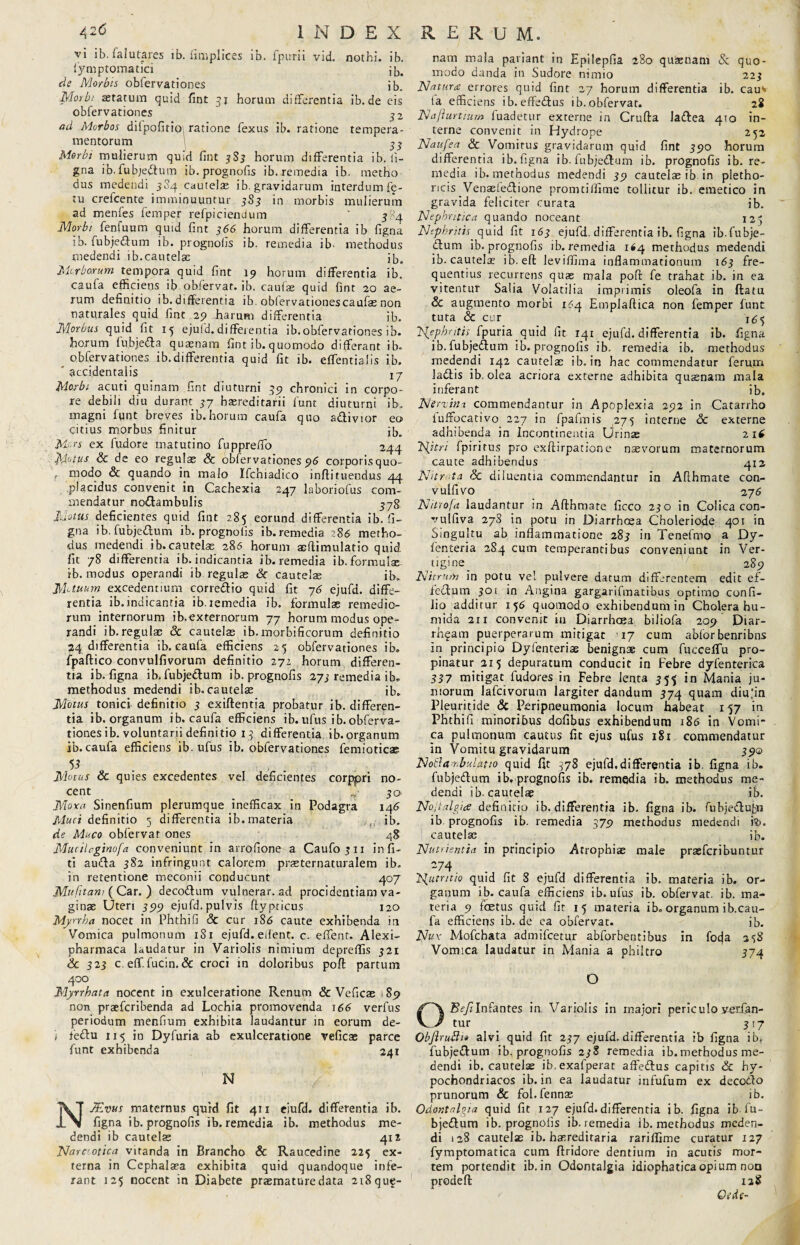 vi ib. falutares lb. fimplices ib. fpurii vid. nothi, ib. fymptomatici ib, de Morbis obfervationes jb. Morbi aetatum quid fint 31 horum differentia ib.de eis obfervationes 32 ad Morbos difpofitioi ratione fexus ib. ratione tempera mentorum 33 Morbi mulierum quid fint 3S3 horum differentia ib. li¬ gna ib.fubje&um ib.prognofis ib. remedia ib. metho dus medendi 3S4 cautelae ib. gravidarum interdum fe¬ tu crefcente imminuuntur 3S3 in morbis mulierum ad menfes femper refpiciendum ' 3x4 Morbi fenfuum quid fint 366 horum differentia ib figna jb. fubjedum ib. prognoiis ib. remedia ib- methodus medendi ib.cautelae ib,, Morborum tempora quid fint 19 horum differentia ib. caufa efficiens ib oblervar. ib. caufae quid fint 20 ae¬ rum definitio ib. differentia ib obfervationescaufae non naturales quid fint 29 harum differentia ib. Morbus quid fit 15 ejufd. differentia ib.obfervationes ib. horum fubjedfa quasnam fint ib. quomodo differant ib. obfervationes ib.differentia quid fit ib. effentialis ib. accidentalis xj Morbi acuti quinam fint diuturni 39 chronici in corpo¬ re debili diu durant 57 hasreditarii funt diuturni ib, magni fgnt breves ib.horum caufa quo a&ivior eo citius morbus finitur ib. Mors ex fudore matutino fupprefio 244 'Motus & de eo regulas & obfervationes 96 corporis quo- t modo & quando in malo Ifchiadico infti tuendus 44 .placidus convenit in Cachexia 247 laboriofus com¬ mendatur no&ambulis 578 Motus deficientes quid fint 285 eorund differentia ib. fi¬ gna ib. fubjedlum ib.prognofis ib.remedia 286 metho¬ dus medendi ib.cautelas 286 horum asflimulatio quid fit 78 differentia ib. indicantia ib.remedia ib. formulae ib. modus operandi ib regulas Sc cautelae ib. Motuum excedentium corrcdio quid fit 76 ejufd. diffe¬ rentia ib.indicantia ib.remedia ib. formulae remedio¬ rum internorum ib.externorum 77 horum modus ope¬ randi ib. regulae & cautelas ib. morbificorum definitio 24 differentia i b. caufa efficiens 25 obfervationes ib. fpaftico convulfivorum definitio 271 horum differen¬ tia ib. figna ib. fubje&um ib.prognofis 273 remedia i b. methodus medendi ib. cautelae ib. Motus tonici definitio 3 exiftentia probatur ib. differen¬ tia ib. organum ib. caufa efficiens ib. ufus i b. obferva¬ tiones ib. voluntarii definitio 13 differentia ib.organum ib.caufa efficiens ib.ufus ib. obfervationes femioticae 53 Motus & quies excedentes vel deficientes corppri no¬ cent _ _ 50. Mora Sinenfium plerumque inefficax in Podagra 146 Muci definitio 5 differentia ib. materia ib. de Muco obfervat ones 48 Mucilrginofa conveniunt in arrofione a Caufoju infi- ti aucta 382 infringunt calorem prasternaturalem ib. in retentione meconii conducunt 407 Mufttam ( Car. ) deco&um vulnerar. ad procidentiam va¬ ginae Uteri 399 ejufd.pulvis flypticus 120 Myrrha nocet in Phthifi Sc cur 186 caute exhibenda in Vomica pulmonum 181 ejufd. edent, c. effient. Alexi- pharmaca laudatur in Variolis nimium depreffis 321 & 323 c. effi. fucin. & croci in doloribus poft partum 400 Myrrhata nocent in exulceratione Renum & Veficae 89 non praefcribenda ad Lochia promovenda 166 verfus periodum menfium exhibita laudantur in eorum de- t feftu 115 in Dyfuria ab exulceratione veficae parce funt exhibenda 241 N NJEvus maternus qurd fit 411 eiufd. differentia ib. figna ib.prognofis ib.remedia ib. methodus me¬ dendi ib cautelas 412 Narccotica vitanda in Brancho & Raucedine 225 ex¬ terna in Cephalaea exhibita quid quandoque infe¬ rant 125 nocent in Diabete praemature data 2i8que- nam mala pariant in Epilepfia 280 quaenam & quo¬ modo danda in Sudore nimio 223 Natura errores quid fint 27 horum differentia ib. cauv la efficiens ib. effe&us ib. obfervat. 28 Najiurtium fuadetur externe in Crufta laflea 410 in¬ terne convenit in Hydrope 252 Naufea Sc Vomitus gravidarum quid fint 390 horum differentia ib. figna ib. fubjedfum ib. prognofis ib.re¬ media ib. methodus medendi 39 cautelas ib in pletho- ricis Venasieflione promtiffime tollitur ib. emetico in gravida feliciter curata ib. Nephritica quando noceant 123 Nephritis. quid fit 163 ejufd. differentia ib. figna ib.fubje- £tum ib.prognofis ib.remedia 164 methodus medendi ib. cautelas ib. eft leviffirna inflammationum 163 fre¬ quentius recurrens quas mala pofl: fe trahat ib. in ea vitentur Salia Volatilia imprimis oleofa in ftatu & augmento morbi 164 Emplaftica non femper funt tuta & cur 163 Nephritis fpuria quid iit 141 ejufd. differentia ib. figna ib. fubje&um ib.prognofis ib. remedia ib. methodus medendi 142 cautelas ib. in hac commendatur ferum ladlis ib. olea acriora externe adhibita quaenam mala inferant ib. Nerxim. commendantur in Apoplexia 292 in Catarrho fuffocativo 227 in fpafmis 275 interne Sc externe adhibenda in Incontinentia Urinas 2 16 Nitri fpiritus pro exftirpatione naevorum maternorum caute adhibendus 4x2 Nitrota Sc diiuentia commendantur in Afihmate con- vulfivo 27 6 Nitrofa laudantur in Afthmate ficco 230 in Colica con- vulfiva 278 in potu in Diarrhoea Choleriode 401 in Singultu ab inflammatione 283 in Tenefmo a Dy- fenteria 284 cum temperantibus convepiunt in Ver- tigine_ 289 Nitrum in potu ve! pulvere datum differentem edit ef- feflum 301 in Angina gargarifmatifius optimo confi¬ lio additur 156 quomodo exhibendum in Cholera hu- mida 211 convenit ia Diarrhoea biliofa 209 Diar- rhgam puerperarum mitigat ^17 cum abfor benribns in principio Dyfenteriae benignae cum fucceffu pro¬ pinatur 215 depuratum conducit in Febre dyfenterica 337 mitigat fudores in Febre lenta 355 in Mania ju¬ niorum lafcivorum largiter dandum 374 quam diufin Pleuritide & Peripneumonia locum habeat 157 iri Phthifi minoribus dofibus exhibendum 186 in Vomi¬ ca pulmonum cautus fit ejus ufus 1S1 commendatur in Vomitu gravidarum 39© No&ambulatio quid fit 378 ejufd.differentia ib. figna ib. fubje&um ib.prognofis ib. remedia ib. methodus me¬ dendi ib-cautelae ib. Nojialgice definitio ib. differentia ib. figna ib. fubjeftufcn ib prognofis ib. remedia 379 methodus medendi iti. cautelas ib. Nutrientia in principio Atrophiae male prasfcribuntur -74 Nutritio quid fit 8 ejufd differentia ib. materia ib. or¬ ganum ib. caufa efficiens ib. ufus ib. obfervat. ib. ma¬ teria 9 foetus quid fit 15 materia ib„ organum ib.cau- fa efficieps ib. de ea obfervat. ib. Nux Mofchata admifcetur abforbemibus in focja 238 Vomica laudatur in Mania a philtro 374 O Infantes in Variolis in xnajori periculo verfan- tur 317 ObfiruBi» alvi quid fit 237 ejufd. differentia ib figna ib* fubje&um ib. prognofis 238 remedia ib.methodus me¬ dendi ib. cautelae ib.exafperat affettus capitis & hy¬ pochondriacos ib. in ea laudatur infufum ex decotfio prunorum & fol.fennas ib. Odor.talpia quid fit 127 ejufd.differentia ib. figna ib lu- bje&um ib.prognofis ib.remedia ib. methodus meden¬ di 128 cautelse ib. hereditaria rariffime curatur 127 fymptomatica cum ftridore dentium in acutis mor¬ tem portendit ib. in Odontalgia idiophatica opium non prodefi: 128 Qtde-