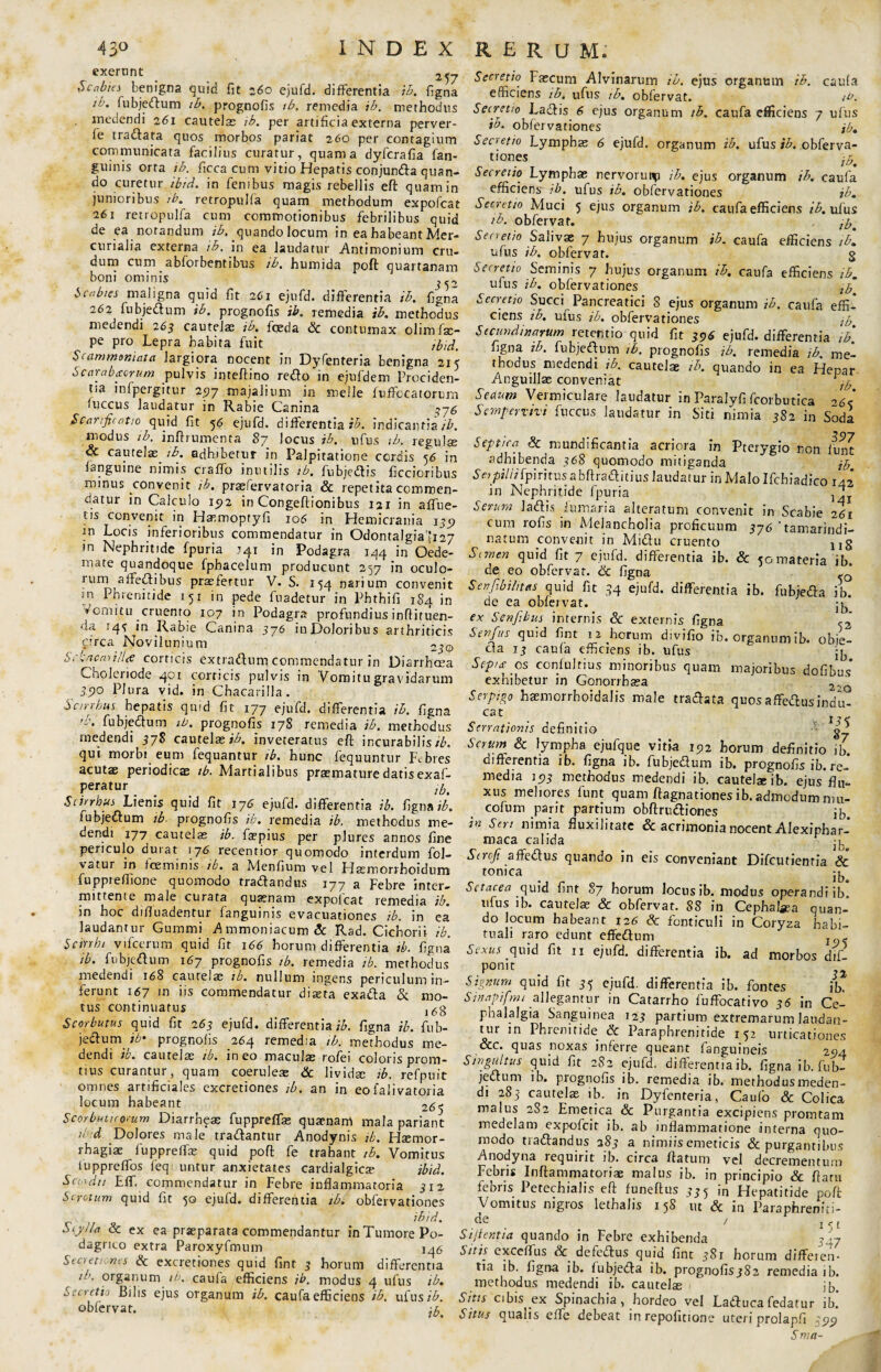 exernnt Scabies benigna quid fit 260 ejufd. differentia ib. figna ib. fubjedum ib. prognofis tb. remedia ib. methodus medendi 261 cautelas ib. per artificia externa perver- fe tradata quos morbos pariat 260 per contagium communicata facilius curatur, quam a dyfcrafia fan- guinis orta ib. ficca cum vitio Hepatis conjunda quan¬ do curetur ibid. in fenibus magis rebellis eft quam in junioribus tb. retropulfa quam methodum expofcat 261 retropulfa cum commotionibus febrilibus quid de ea notandum ib. quando locum in ea habeant Mer¬ curialia externa ib. in ea laudatur Antimonium cru¬ dum cum abforbentibus ib. humida poft quartanam boni ominis Scabies maligna quid fit 261 ejufd. differentia ib. figna 262 fubjedum ib. prognofis ib. remedia ib. methodus medendi 263 cautela; ib. foeda Sc contumax olimfse- pe pro Lepra habita fuit ibid. Scammoniata largiora nocent in Dyfenteria benigna 215 Scarabacrum pulvis inteftino redo in ejufdem Prociden¬ tia mfpergitur 2517 majalium in meile fuffccatorum fuccus laudatur in Rabie Canina 376 Scarificatio quid fit 56 ejufd. differentia ib. indicantia ib. modus ib. inffrumenta 87 locus ib. ufus ib. regulse & cautela^ ib. adhibetur in Palpitatione cordis 56 in languine nimis craffo inutilis ib, fubjedis ficcioribus minus convenit ib. prasfervaroria & repetita commen¬ datur in Calculo 192 in Congeftionibus 121 in affue- tis convenit in Hatmoptyfi 106 in Hemicrania 135» rn Locis inferioribus commendatur in Odontalgiafi27 in Nephritide fpuria .141 in Podagra 144 in Oede¬ mate quandoque fpbacelum producunt 257 in oculo¬ rum1 affedibus praefertur V. S. 154 narium convenit sn Phrenitide 151 in pede fuadetur in Phthifi 184 in Vomitu cruento 107 in Podagra profundius inftituen- da 143 in Rabie Canina 376 iuDoloribus arthriticis circa Novilunium 23® SckncmilU corticis extradum commendatur in Diarrhoea Cholei lode 401 corneis pulvis in Vomitu gravidarum 3510 Plura vid. in Chacarilla. Scirrbus hepatis quid fit 177 ejufd. differentia ib. figna fubjedum tb. prognofis 17S remedia ib. methodus medendi 378 cautelas inveteratus eft incurabilis/£. qui morbi eum fequantur tb. hunc fequuntur Febres acutae periodicae tb. Martialibus praemature datis exaf- peratur lb> Scirrbus Lienis quid fit 176 ejufd. differentia ib. fsgmib. fubjedum tb prognofis ib. remedia ib. methodus me¬ dendi 177 cautelae ib. firpius per plures annos fine periculo durat 176 recentior quomodo interdum fol- \atur in foeminis tb. a Menfium vel Hasmorrhoidum fuppieffione quomodo tradandus 177 a Febre inter¬ mittente male curata quaenam expofcat remedia ib. in hoc difluadentur fanguinis evacuationes ib. in ea laudantur Gummi Ammoniacum& Rad. Cichorii ib. Scirrhi vifccrum quid fit 166 horum differentia tb. figna tb. fubjedum 167 prognofis tb. remedia tb. methodus medendi 168 cautelas tb. nullum ingens periculum in¬ ferunt 167 in iis commendatur diseta exada & mo¬ tus continuatus ,6g Scorbutus quid fit 263 ejufd. differentia^. figna ib. fub¬ jedum it' prognofis 264 remedia tb. methodus me¬ dendi ib. cautelae tb. ineo maculas rofei coloris prom- tius curantur, quam coeruleas Sc livida; ib. refpuit omnes artificiales excretiones tb. an in eo falivatoria locum habeant 26$ Scorbuticorum Diarrh^a: fuppreffas qua1,nam mala pariant ll d Dolores male tradantur Anodynis tb. Hsemor- rhagiae fuppreflfe quid poft fe trahant tb. Vomitus luppreffos feq untur anxietates cardialgicas ibid. Scordit Eff. commendatur in Febre inflammatoria 312 Scrotum quid fit 50 ejufd. differentia ib. obfervationes ibid. Scylla Sc ex ea praeparata commendantur in Tumore Po¬ dagrico extra Paroxyfmum 146 Ster et unes & excretiones quid fint 3 horum differentia tb. organum tb. caufa efficiens ib. modus 4 ufus ib. Secretio Bilis ejus organum ib. caufa efficiens ib. ufus ib. obfervat. ^ Secretio Fascum Alvinarum ib. ejus organum ib. caufa efficiens tb, ufus tb. obfervat. ib. Secretio Ladis 6 ejus organum tb. caufa efficiens 7 ufus ib. obfervationes ib. Secretio Lymphas 6 ejufd. organum ib. ufus ib. obferva- tiones ib. Secretio Lymphae nervorui^i ib. ejus organum ib. caufa efficiens- tb. ufus ib. obfervationes ib. Secn tto Muci 5 ejus organum ib. caufa efficiens ib. ufus ib. obfervat. Secretio Salivae 7 hujus organum ib. caufa efficiens tb. ufus ib. obfervat. g Secretio Seminis 7 hujus organum ib. caufa efficiens ib. ufus ib. obfervationes lb Secretio Succi Pancreatici 8 ejus organum ib. caufa effi¬ ciens tb. ufus ib. obfervationes jp Secundinarum retentio quid fit 396 ejufd. differentia ib. figna ib. fubjedum tb. prognofis ib. remedia ib. me¬ thodus medendi ib. cautelae tb. quando in ea Hepar Anguillae conveniat Sedum Vermiculare laudatur in ParaJyfi fcorbutica 26< Sempervivi fuccus laudatur in Siti nimia 382 in Soda Q7 Septica Sc mundificantia acriora in Pterygio non funt adhibenda 368 quomodo mitiganda jp Seypiliifpiritus a bftraditius laudatur in Malo Ifcbiadico iN in Nephritide fpuria ^ Serum ladis fumaria alteratum convenit in Scabie 261 eum rofis in Melancholia proficuum 376 ‘tamarindi- natum convenit in Midu cruento ug Semen quid fit 7 ejufd. differentia ib. & <0 materia ib de eo obfervat. Sc figna Senjibilitets quid fit 34 ejufd. differentia ib. fiibjeda ib. de ea obfervat. ex Senfibus internis Sc externis figna X Senfus quid fint 12 horum divifio ib. organum ib. obie- da 13 caufa efficiens ib. ufus Sep/aos conlultius minoribus quam majoribus dofibus exhibetur in Gonorrbaea 2 Serptgo haemorrboidalis male tradata quos affedusindit cat . i*< Serrationis definitio od. Serum Sc lympha ejufque vitia 1512 horum definitio ib. differentia ib. figna ib. fubjedum ib. prognofis ib.re¬ media 1513 methodus medendi ib. cautela; ib. ejus flu¬ xus meliores funt quam ftagnationes ib.admodum niu- cofum parit partium obftrudiones ib in Seri nimia fluxilitate & acrimonia nocent Alexiphar- maca calida 4, Scroji affedus quando in eis conveniant Difcutienria & tonica ^ Setacea quid fint 87 horum locus ib. modus operandi ib. ufus ib. cautelae Sc obfervat. 88 in Cephatea quan¬ do locum habeant 126 Sc fonticuli in Coryza habi¬ tuali raro edunt effedum j - Sexus quid fit u ejufd. differentia ib. ad morbos dif- pomt Signum quid fit 35 ejufd. differentia ib. fontes ib. Sinapifmt allegantur in Catarrho fuffocativo 36 in Ce¬ phalalgia Sanguinea 123 partium extremarum laudan¬ tur in Phrenitide Sc Paraphrenitide 152 urticationes &c. quas noxas inferre queant fanguineis 294 Singultus quid fit 2S2 ejufd. differentia ib. figna ib. fub- jectum ib. prognofis ib. remedia ib. methodusmeden- di 285- cautelas ib. in Dyfenteria, Caufo Sc Colica malus 282 Emetica Sc Purgantia excipiens promtam medelam expofeit ib. ab inflammatione interna quo¬ modo tradandus 283 a nimiis emeticis & purgantibus Anodyna requirit ib. circa ftatum vel decrementum Febris Inflammatoriae malus ib. in principio & flatu febris Petechialis eft funeftus 335 in Hepatitide poft Vomitus nigros lethalis 158 ut Sc in Paraphreniti¬ de / j St jient ta quando in Febre exhibenda 3-7 Sitis cxceffus & defedus quid fint 381 horum differen¬ tia ib. figna ib. lubjeda ib. prognofisjSa remedia ib. methodus medendi ib. cautelas ib. Sitis cibis ex Spinachia, hordeo vel Laduca fedatur ib. Situs qualis effe debeat in repofitione uteri prolapfi 399 Sma-