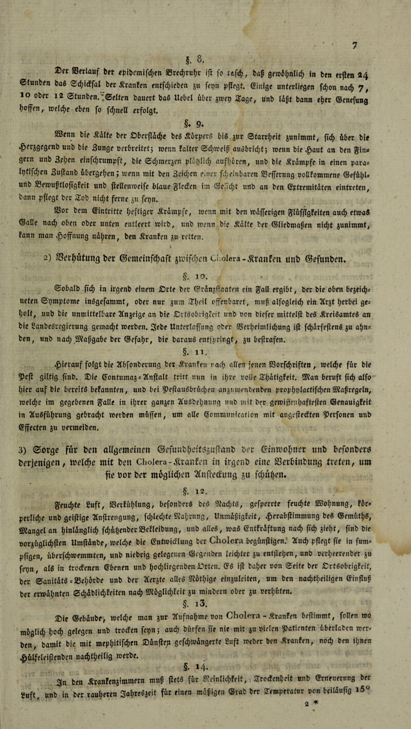 §. 8, Verlauf bet <?pibemifd;en S3red>ru^r ift fo idfcf), baf gewM;nlid; in bcn erjten 24 ©funben baS Sd)idfal bet Äranfen entfliehen gu fepn pflegt. Einige unterliegen fdjon nad) 7 , 10 ober 12 Stunben.;Selfen bauert baS Uebel über gwep Sage, unb laft bann eljer ©enefung hoffen, welche eben fo fchnetl erfolgt. §♦ 9« SBenn bie ädlte ber Oberfläche beS Körpers bis gut Starrheit gunimmt, fid) über bie »^erggegenb unb bie Sunge »erbreitetj wenn faltet Schweif auöbridjt5 wenn bie ,£>aut an ben §in* gern unb Sehen einfehrumpft, bie Schmergen ploölich aufhbren, unb bie Krampfe in einen para* lptifd;en Suftanb übergehen; wenn mit ben Seichen einer fdjeinbaren 33efferung noHfommene ©efühl* unb 23ewuffloffgSt unb jtellenweife blaue §tedcn im ©cjtd)f unb an ben ©ptremitdten eintreten, bann pflegt ber Sob nid)t ferne gu fepn. SSor bem ©intrifte heftiger Ärampfe, wenn mit ben wafferigen glufflgfeiten auch etwas ©alle nach oben ober unten entleert wirb, unb wenn bie Ädlte ber ©liebniapen nicht gunimmt, fann man Hoffnung nähren, ben -föranfen gu retten. 2) S3i?riHtftutg ber ©tmeirtfehaff gunfefwn Cholera -Traufen unD ©eftutDett* §. 10. Sobalb ftch in irgenb einem Orte ber ©rangftaafen ein $aö ergibt, ber bie oben begeid)* nefen Symptome tnSgefammt, ober nur gum 3tyeit ofenbaret, muf alfogleich ein 2£rgt gerbet ge= l;olf, unb bie unmittelbare Tlngeige an bie OrtSübrigveit unb non biefer mittelfi beS .ftreiSamteS an bie SanbeSrcgierung gemacht werben. Sebe Untcrtaffung ober §3etheimlid)ung ift fd)drfeftenS gu ahn* ben, unb nach Stafgäbe ber ©efahr, bie barauS enfjprlngt, gu beflrafen. §• 11. hierauf folgt bie 2fbfonberung ber %an!en rach allen jenen SSorfchriften , welche für bie ?)eji giftig ftnb. Oie ©onfumag = 2£nftalt tritt nun in ihre nolle Shatigfeif. Sfan beruft ftch alfo hier auf bie bereits bekannten, unb bei ^eftauSbrüchen angnwenbenben ptophplactifdwnStafregeln, welche im gegebenen ^alle in ihrer gangen 2tuSbehnung unb mit ber gewiffiw haftefiten ©enauigfeit in TluSfühtung gebracht werben muffen, um alle ©ommmiicafion mit angrfledfen ^etfonen unb ©ffeefen gu netmeiben. 3) 0orge für Den allgemeinen ©efunDheifSgufhinD Der ©inmohner nnt> DefonDers Derjenigen, webfye mit Den Cholera-Traufen in irgenD eine SerhinDung treten, um fte bor Der möglichen 2lnfrec£ting gu fehlten* §. 12. > §eudj)te 2uft, SSetf ühfun9 / befonberS beS 3'tad;tS, gefperrte feuchte Sßohnung, für* perlidhe unb geizige 2lnflrengung, fd)led;fe Nahrung, HnmdfigSt, $erabftimmung beS ©entütf)S, Stängel an hinlänglich fd)ü|enbetä3elteibung, unb alles, waS ©ntfrdftung nach ftch iW, fnb bie »orguglichtfen Umfltdnbe, weld;e bie ©ntwidtung ber Cholera begunfligen.' 2luch pflegt fte in fum* pftgen, überfchwemmten, unb niebrig gelegenen ©egenben leichter gu entfielen, unb nerheerenber gu fepn, als in troefenen ©benen unb hod)liegenben Orten. ©S ift baher non Seite ber OrfSobrigfeit, ber SanitatS^S5eh6rbe unb ber 2Cergfe alles 9^6thige einguleiten, um ben nachtheiligen ©influf ber erwähnten erblichsten nach $ttglid)St gu minbern ober gu oerhüfen. §. i3. Oie ©ebdube, weld;e man gur Aufnahme non Cholera - Oranten beffimmt, foHen wo moglid) hoch gelegen nnb trocfen fcpn 5 auch bitrfen fte nie mit gu nieten Patienten uberlaben wer^ ben, bamit bie mit mephitifchen Ounfien gefchwdngerfe Suft Weber ben trauten, noch Dm ihnen ^utfeleiftenben nachteilig werbe. §. 14. ; Sn ben Äranfengimmern muf fietS für SSnlichfeit, Srocfenl;eit unb ©rneuerung ber ^uft unb in ber rauheren SafweSgeit fdc einen mdfigen ©vab ber Seroperatur non beilduftg i5ü * ' 2 *