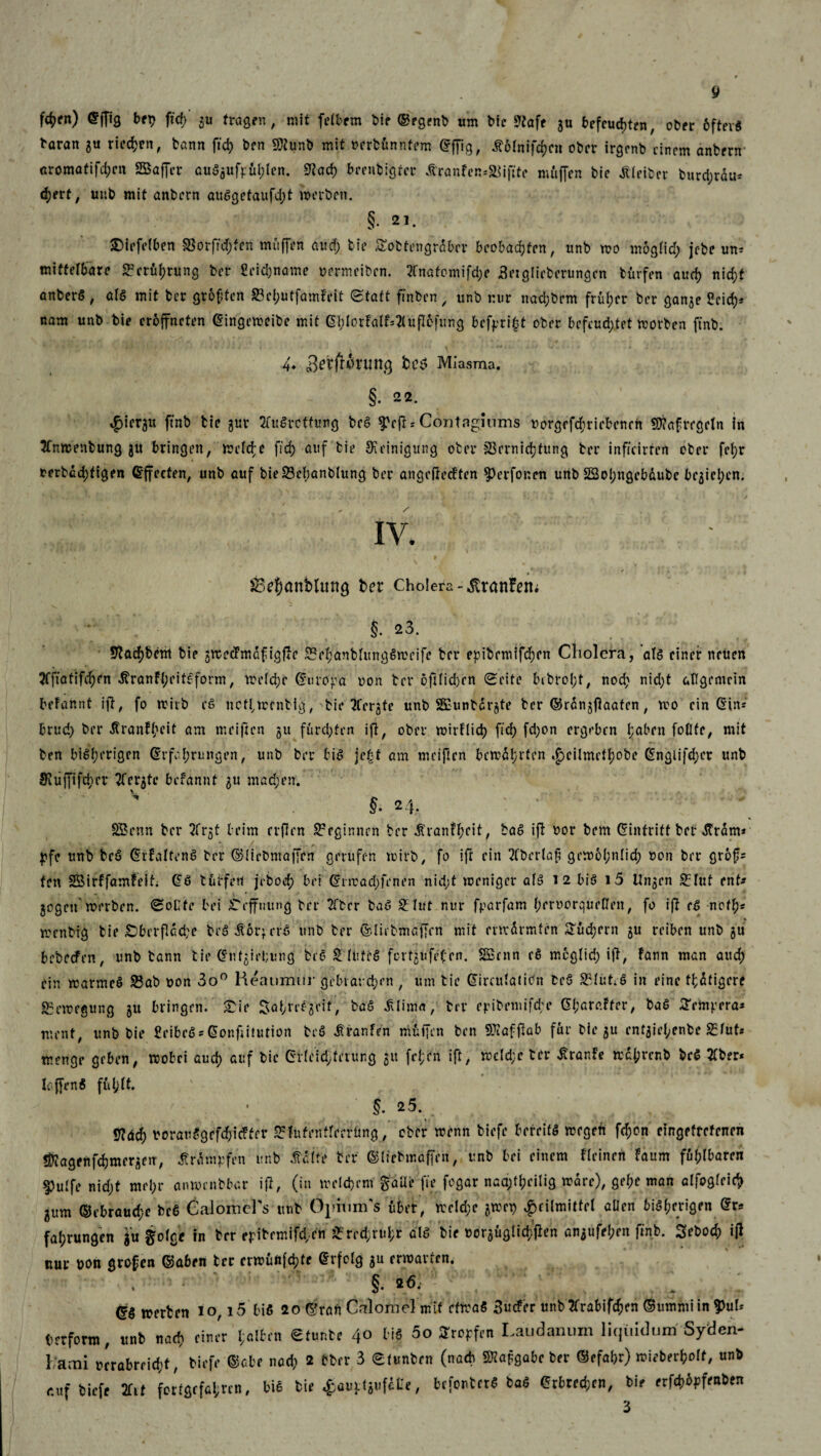 fd>en) ©fftg bet? ffcb gu fragen, mit fetbem bie ©egrnb um bic S^afe gu befeuerten, ober 6ftev$ baran gu rieten, bann ffd) ben 9ttunb mit oertünntem ©ffig, tfolnifcbnt ober irgenb einem anbern «romatifdjen SBaffcr auSgufrül/Ien. 9?acb beenbigfer Äranfen-'&iftte muffen bic tffeiber burd;rdu* d;ert, unb mit anbern auSgetaufd;t »erbet». §. 21. Riefelten 8$orftd;fen muffen aud; bie Sotfengrdbcr beobacTfen, unb wo moglid; jebe un* mittelbare Berührung ber £cid;name oermciben. 2fnatomifd;e Setglieberungcn fcürfen aud) nid;t anberö, als mit ber großen Sei;utfam?eit Statt ftnben , unb nur nad;bem früher ber gange £cicb* nam unb bie eroffneten (Eingcweibe mit 6MorFa(f=2tufI6fung befpri^t ober befeuertet worben ftnb. 4. bcc> Miasma. §. 22. $icrgtt ftnb bie gur tfuSrcffung bcS ^eft = Conttiguims oorgefd;ricbcnen SKafregeln in Jfnwenbung gü bringen, melde ftd) auf bie Reinigung ober 3Sernid)tung ber infieirfen ober fcfyr rerbcd)tigen (Effecten, unb auf bie23ebanblung ber angeßecFten ^erfor.en unb 3Sol;ngcbdubc begicl;cn. IV. SBdxmbUutg bet Cholera -.ftranFem §.23. Sftacbbent bie gwecFmdfigfFc £?ebanblungSmeife ber epibemifdjen Cholera, als einer neuen ?fftafifd)fn ^ranft;eite:form, meld;r (Europa non ber 6ft(id)cn Seite bibrol;t, nod; nid;t allgemein befannt ift, fo »itb cS netfmenbig, bie tfergte unb SCuntdrgte ter ©rdngftaafcn, wo ein (Sin* brud; ber ßranFbcit am meiften gu furchten ift, ober wirFlid) ftd) fd;on ergeben l;aben foOfe, mit ben bisherigen (Erfahrungen, unb ber bis jebt am meiften bcwdbrten .jpeilmctbobe (Engiifd;cr unb $ujfifd;rr TCetjte begannt gu mad;en. f ; v s. h. SBenn ber 2frgt beim erflen beginnen ber Äranfbcit, baS ift bor bem (Eintritt beb «Mm* j?fc unb bcS (ErFaltenS ber ©Üebmaffen gerufen wirb, fo ift ein JCbcrlafi gewöhnlich non ber grof* fett SBirffamfeif; (ES tut fett ji-bod) bei (Srrcad;fenen nid;t weniger als i 2 bis i5 Ungen £luf ent* gegen werben. Sollte bei i'effuttng ber 2ftcr baS £ lut nur frarfam beruorqueßeit, fo ift eS noth* wettbig bie £>berflcd;e brS rrS unb ber ©lirbmaffcn mit mrdrmfen Supern gu reiben unb gu bebeefrn, unb bann bie (Snfgirtjung fceS SEUiftS fortgufefrn. SSrnn cS moglid; ift, Fann man aud) ein warmcS S3ab oon 3o° Heaumnr gebrauchen , um tie (Eirculatidn bcS 23IütrS in eine tfdfigere Bewegung gu bringen. £ie Sabvefgeit, baS «SUima, ber eribeinige ©f;araFfrr, baS Sempera* ment, unb bie £eibeS*@ORftitutiort bcS Iranfen muffen ben SPiafftab für bie gu entgiel;enbc S5lut* menge geben, wobei aud) auf bie (EHeid;ferung gu fel;cn ift, wcld;e ter Traufe wd{)rcnb bc$ tfber* Ic.ffenS ful;lt. §. 25. «fläch borauSgrfdjicffft* Srfnfentferrüng,’ ober wenn biefe bereits wegen fd)on eingefrorenen fiagenfcbmcrgen, Ärdmpfen unb S&itt ter ©liebmaffen, unb bei einem fleinen Faum ful;lbaren 5>ulfe nicht mel;r anwenbbar ifl, (in welchem gaüe fte fogar naa;t^eilig wäre), gebe man alfogleicb gum ©cbraud;e bc6 Calomcl's unb Opium's über, wcld;c gwet) ^eilmittel allen bisherigen dr* fabrungen ^olgc in brr eribrrnif^cn ^red^ubr als bie t>orgüglid;jlen angufeben ftnb. Sebodf) ijl nur bon großen ©aben ter erwuftfebte Erfolg gu erwarten. §• * <5. (gg äfften io, 15 bis 20 ©ran Calomel mif etwas 3uc!er ttnb2frabifchm ©ummiin?)uh tftfortn, ttnb na« cintr l;«!hn etuntf 40 liS 5o Stopfen Laudanum liquidum Syden- 1 ami »trabreid;*, fcifff ©cbf nad> 2 tfcrr 3 eiuntrn (na* SRapgabc ber »ifbci^oK, unb eufbwft Zit fcrffltf4rcn, Me feie ^ouj-tiufcCe, befontet« ba« erbrechen, bif 3