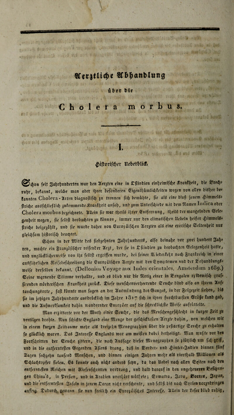 Sferjtltc^c Sfb^anblung über t>te Cholera morbus, . ..«*■ I, v' o «£ifhmftf;cT Uebetfrlicfc »cfyon feit Sahrhuhtcrfen war ten 2frrjfcn eine in ^flinbien rir»l;rimifd>e ^rahttjrit, bie 2?red)* ntijr, befannt, welche man aber ihrer befenteren Eigcnthümlid)feitcn wegen von cHcn bißtjrr bc« fannten Cholera - 2irtcn biagnorifd) 31t trennen ftd; bemül;te, ft'e als eine blot? jenem «£>immel6i (lrid;e auöfdjlicflid) gufommenbe^'ranfhfit anfah, unb 311m llnterfd;iebe n.it bem tarnen ludica ober Cholera morbus bejeid^nete. TÜIein fte war tl;eil6 it;ver Entfernung, fl;cilß rer mangelnben ©eie* genheit wegen, fie felbfi beobachten ju fonnen, immer nur ten climatifd;en liebeln ^rifrr $immel$» ftriche beigej^hlt/ «nb fte würbe bal;cr von Euro}difd;en Tterjten alö eine erotifche (Seltenheit nur gleid;fam blßorifch brachtet. (Sd)on in ber ©litte teS fiebgrhnten SahrhutfberfS, alfo beinahe vor jwei I;vnberf Sah* ren, machte ein granjoftfeher reifenter 3Crjt, her fie in tfiinbien ju beobachten Gelegenheit tyattc, unb unglüd‘lid;erweife von il;r felbfi ergriffen würbe, bei feiner 5iiebeifel;r nad) granfreid; in 'einer au$führ!id;rn $eifcbefd)reiburg bie Europdifchen ffrrgte mit ben Symptomen mib ber ft rl;anblung$* weife berfelben befannt. (Dclloiims Voyai^c aux Indes oiicntalcs. .Amstci dam 1689.^ Seine warnenbe Stimme verhallte, unb eö blieb nur bie 91oti3 einer in Bengalen c;tbemifch graf* jtrenben m6rberifd;en ^ranfl;rit jurücf. ©iefc menfd)enverl;eerenbe Seuche blieb alfo an ihrem 2(uf* taud)ungeorte, fafl fonnte man fagen an ber tfuemi nbring bee ©angcS, in ber ^olgejeit fiel>en, bi$ fie im je^igen 3ahrh«nberfe auöbrücflich im 3al;re 1817 ftd) in ihrer furebtbarften ©refe tunb gab, unb bie 2l‘ufmerffamfeit bahin nanbernber Euro;der auf bie fd;recflid;fte Sßeife aufrüttelte. ©tan erbitterte vor ber SButl; einer Seuche, bie baS ©?eufd)rngefd;led;t in furger Seit ju vertilgen brol;te. Sfiun fd)idte Englanb eine ©lenge ber gefddeftefren 2fvt^fr bal;in, von welchen wir in einem furjrn Seitiaume mehr alc> treibt l;n ©icnogra;hien über bie prfiartige Seud;r ju erhalten fo glwdlid) waren. £a6 Sntereffe EnglanbS war am meiften balui beteiligt, ©ian mufte vor ten §ortfd)ritten ber Seud;c 3ittern, bie nad) ?lugfage tiefer ©cunographtn f° ;l6hlid)um fd; griff, unb in bie entfernteren ©egentrn 5lfien6 btang, baf in £?orbcr* unb *£infer*3ntien binnen fünf Sagen fed)3el;n taufenb ©?cnfd)en, unb binnen einigen fahren nlrhr rirrthatb ©iiÜionen al$ Sd;lad)topfer fielen. ES lonnte aud) nid;f anbercl fcpn, ta taS Urbel nad) allen Seifen nachten fntfernttfirn yicid)rn mit 9virfenfd;ritteft vertrang, unb halb targuf in ten ungeheueren 83eftf$un* gen Gl;ina’s, in Werften, unb in Arabien unerhört wüthete j Sumatra, Sara, S?ornco, Sapan, unb bie entfernteren Unfein in jenem £cean nid;t verfd)cntr, unb fellft bis nad) Serien Vorgutringen «nfi'ng. ^aburch- gewann fie nun freilid; ein Europdifd;e$ Sntereffe. 2lUein ber i'efer Hieb ruhig»