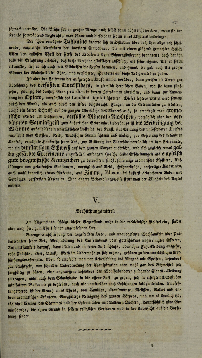 fd;macf verrate. £)ie 23rüf)e fott in proper 9)?enge aud; felbjt bqnn abgereid;t werben , memt für brr Äranfe fortwdhrenb wegbrichtj man Fönne aud; biefelbe in gorm eines ittyßierö beibvingen. ®w W°» ®«H0UtUÖ ärgerte fty in £>ftinbien über baS, ihm aUgu rol; fc^eu nenbe, empirifche ©erfahren ber bortigett ©imvohner, bie mit einem glühenb gemalten ^Stüdc ^ifen ben callofen S^eil ber $erfe beö Äronfen biö gur Schmergduperung brannten j bod) l>at ihn halb bie ©rfahrung belehrt, bap biefe 3KetI;obe glücklicher anföfug, alö feine eigene. TO er felbffc erFranfte, liep er ftch auch mit ©lüheifen bie Werfen brenne», unb genaö. ©r gab nach 2frt grofer Scanner ber SBa^eit bir ©I;re, unb verwerte, «gunberte auf biefe 2trt gerettet gu haben» 2ft aber ber 3eitraum ber aufgeregten Äraft einmal vorüber, bann greifen bie tfergte gut mreic^ung beö verfügten &uecEftl&er$, in giemlich l;eroifc^en (Baben, Wo fte bann fünf* ^ei)n; gwangig biö breipig ©ran pro dosiinFurgen 3eitrdumen abreichen, unb bann gur TOven* bungber SDptdtC; vorgüglich beö Laudäni liquidi freiten. £>iefe8 leitete Mittel wirb fowohl burch»ben SXunb, aiö auch burch ben Elfter beigebracht. fangen an bie ©rtremitdten gu erFalten, bricht ein Faltet Schweip auf ber gangen iOberflddje be$$örper$ auö, fo empfiehlt man dEOtttd* tifäje Mittel als S3di)ungen, Mtfiiftit SRinerdt *9tdp|)t£ett, vorgüglich aber ben tonnten ©dlUttdFgCtji gum duperlichen ©ebraudje. Ueberhaupt ift bt0 §B6tt>tiUgUttg bet 2S dtItlt auf alle 2frt ein unerldplid)e$3>ofFulat ber ÄunfL 3ur Stillung beö unlösbaren jDutficö empfiehlt man ©erflen, SRetö, 2Crabifcf>en ©ummifc^leim unb Salep, gut Befreiung beö betdubten Äopfeö, erwdhnte «£jautreif$e jeber #rt, gur Stillung ber SDiarrhöe vorgüglich in bem 3eitpuncte, iba ein blUtfidtttget auf bem gangen Äörper auöbrid)t, unb ftd) gugleid) etwas gdl* lig gCfärbtC @]CCtentettte eingujtetlen anfangen (welche beibe ©Meinungen alö entpirifcb QUte £tOgttOfiif$e Äennj^t^en gu betrachten ftnb), fcpleimige aromatifche ÄlpjFiere, #uf* löfungen non gelafinöfen Subjlangen, vorgüglich auö 9?eiö, Hühnerbrühe, verfertigte Enemata, äud; woI;l innerlich etwas jidtFcnbe, aüö ßiflintif Hheum in duperjl gebrochenen ©aben unb ©ewürge* verfertigte tfrgeneie». 3ebe ahbere S3chanblungöweife flcUt man ber Klugheit beö ftrgteö anheim. Sm ^Hgemeinen fc^Idgt tiefer ©egenflanb mehr in bie mebicintfd;e $oligei ein, flnbet aber aud; hier jum feinen angemiefenen £>rt. (Strenge ©infd;liepung ber angejtedten £>rte, unb unauögefe|te fiöadjfamfeit über 3>rd* varicanten jeber 3(rt, §Berl;inberung beö ©ntfrembenö ober gortfe^iefenö ungereinigter ©ffecten, ^Cufmerffamfeit barauf, bamit Sßiemanb in freier £uft f^lafe, ober ohne gfupbefleibung auögehe, vol;e geübte, S3ier, Sluap, SJteth im Uebermape gu ftch nehme, gehören gu ben unerldplichenSSer* hütl;ungömapregeln. ©ben fo empfehle man vor Uebetlaibung beö SRagenö mit Reifen, befonberö gur 9tachtgeit, vor fchneöer Unterbrücfung ber Sranfpiration ober tvohl gar beö (Schmeipeö fi^ forgfdltig gu h&*™/ cine angemeffene befonberö ben Söohlfm&enberen gufagenbe glaneU^Äleibung gu tragen, nicht nach bem Sd)wi&babe in bie offene Suft gu gehen, fi<h in eilten SSabejiuben mit {altem SBaffer nie gu begiepen, auch nie unmittelbar nach ©jungen falf gu trinFen. ©rapfeh' lungömerfh ift ber ©enup eineö &f;ee8, von Äamitten, Äraufemünge, «OtelifTen, Salbei unb an* bern aromatifchen Ärdufern. Sorgfältige Reinigung beö' gangen Äörperö, unb wo eö fhunlich ifi; tdglidjeö Sieiben beö Stammeö unb ber ©ptremitdten mit wollenen Büchern, hauptfdehlich abe-c ©e» müthSruhe^ bie ihren ©rtinb in feftem religiöfen Vertrauen unb in ber 3uvetficht auf bie SBorfe* l;ung finbet.