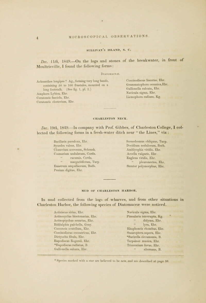 sullivan’s island, s. c. Dec. 11 th, 1849.—On the logs and stones of the breakwater, in front of Moultrieville, I found the following forms: Diatomack.-k. Achnanthes longipes ? Ag., forming very long bands, containing 50 to 100 frustules, mounted on a long footstalk. (See fig. 1, pi. 2.) Amphora Lybica, Ehr. Ceratoneis fasciola, Ehr. Ceratoneis closterium, Ehr. Coscinodiscus lineatus, Ehr. Grammatophora oceanica.Ehr. Gallionella sulcata, Ehr. Navicula sigma, Ehr. Licmophora radians, Kg. CHARLESTON NECK. Dec. 19th, 1849.—In company with Prof. Gibbes, of Charleston College, I col¬ lected the following forms in a fresh-water ditch near “ the Lines,” viz : Bacillaria paradoxa, Ehr. Synedra valens, Ehr. Closterium acerosum, Schrank. Cosmarium undulatum, Corda. “ cucumis, Corda, “ margaritiferum, Turp. Euastrum ampullaceum, Ralfs. Penium digitus, Ehr. Scenedesmus obliquus, Turp. Docidium nodulosum, Breb. Amblyophis viridis, Ehr. Arcella vulgaris, Ehr. Euglena viridis, Ehr. “ pleuronectes, Ehr. Stentor polymorphus, Ehr. MUD OF CHARLESTON HARBOR. In mud collected from the logs of wharves, and from other situations in Charleston Harbor, the following species of Diatomacea? were noticed. Actiniscus sirius, Ehr. Actinocyclus bioctonarius, Ehr. Actinoptychus senarius, Ehr. Biddulphia pulchella, Gray. Cocconeis scutellum, Ehr. Coscinodiscus excentricus, Ehr. Dictyocha fibula, Ehr. Eupodiscus Rogersii, Ehr. *Eupodiscus radiatus, B. Gallionella sulcata, Ehr. Navicula sigma, Ehr. Pinnularia interrupta, Kg. “ didyma, Ehr. “ lyra, Ehr. Rhaphoneis rhombus, Ehr. Stauroptera aspera, Ehr. *Surirella circumsuta, B. Terpsinoe musica, Ehr. Triceratium favus, Ehr. “ alternans, B. * Species marked with a star are believed to be new. and are described at page 30.