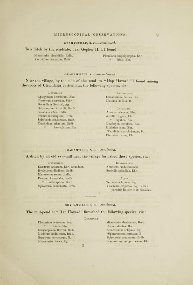 grahamville, s. c.—continued. In a ditch by the roadside, near Gopher Hill, I found— Micrasterias pinnatifida, Ralfs. Pinnularia amphigompha, Ehr. Xanthidium armatum, Ralfs. “ iridis, Ehr. grahamville, s. c.—continued. Near the village, by the side of the road to “ Hap Hazard,” I found among the roots of Utricularia verticillata, the following species, viz : Desmidie.e. Aptogonum desmidiura, Ehr. Closterium acerosum, Schr. Desmidium Swartzii, Ag. Didymoprium Grevillii, Ralfs. Euastrum affine, Ralfs. Penium interruptum, Breb. Spirotaenia condensata, Breb. Xanthidium cristatum, Breb. “ fasciculatum, Ehr. Diatomace.e. Himantidium bidens, Ehr. Diatoma stellata, B. Infusoria. Amoeba princeps, Ehr. Arcella vulgaris, Ehr. “ hyalina, Ehr. Dinobryon sertularia, Ehr. Hydatina senta, Ehr. *Peridinium carolinianum, B. Pterodina patina, Ehr. grahamville, s. c.—continued. A ditch by an old saw-mill near the village furnished these species, viz : Desmidie.®. Euastrum ansatum, Ehr., abundant. Hyalotheca dissiliens, Breb. Micrasterias rotata, Ralfs. Penium elosteroides, Ralfs. “ interruptum, Breb. Spirotaenia condensata, Breb. Diatomace^e. Naunema, undetermined. Surirella splendida, Ehr. Alg.e. Tetraspora lubrica, Ag. Vaucheria cespitosa, Ag., with a parasitic Rotifer in its branches grahamville, s. c.—continued. The mill-pond at “ Hap Hazard” furnished the following species, viz : Desmidie.e. Closterium acerosum, Schr. “ lunula, Ehr. Didymoprium Borreri, Ralfs. Docidium nodulosum, Breb. Euastrum vemicosum, B. Micrasterias incisa, Kg. Micrasterias denticulata, Breb. Penium digitus, Breb. Scenedesmus obliquus, Kg. *Sphaerozosma serratum, B. Spirotaenia condensata, Breb. Staurastrum margaritaceum, Ehr. 2