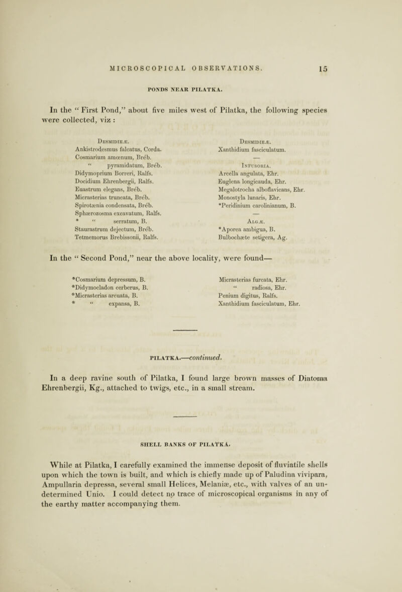 PONDS NEAR PILATKA. In the “ First Pond,” about five miles west of Pilatka, the following species were collected, viz : Desmidie.e. AnMstrodesmus falcatus, Corda. Cosmarium amoenum, Breb. “ pyramidatum, Breb. Didymoprium Borreri, Ralfs. Docidium Ehrenbergii, Ralfs. Euastram elegans, Breb. Micrasterias truncata, Breb. Spirotsenia condensata, Breb. Sphserozosma excavatum, Ralfs. “ serratum, B. Staurastrum dejectum, Breb. Tetmemorus Brebissonii, Ralfs. In the “ Second Pond,” near the Desmidiea;. Xanthidium fasciculatum. Infusoria. Arcella angulata, Ehr. Euglena longicauda, Ehr. Megalotrocha alboflavicans, Ehr. Monostyla lunaris, Ehr. *Peridinium carolinianum, B. AlGxE. *Aporea ambigua, B. Bulbochaete setigera, Ag. locality, were found— * ' *Cosmarium depressum, B. *Didymocladon cerberus, B. * Micrasterias arcuata, B. * “ expansa, B. Micrasterias furcata, Ehr. “ radiosa, Ehr. Penium digitus, Ralfs. Xanthidium fasciculatum, Ehr. pilatka.—continued. In a deep ravine south of Pilatka, I found large brown masses of Diatoma Ehrenbergii, Kg., attached to twigs, etc., in a small stream. SHELL BANKS OF PILATKA. While at Pilatka, I carefully examined the immense deposit of fluviatile shells upon which the town is built, and which is chiefly made up of Paludina vivipara, Ampullaria depressa, several small Helices, Melanias, etc., with valves of an un¬ determined Unio. I could detect no trace of microscopical organisms in any of the earthy matter accompanying them.