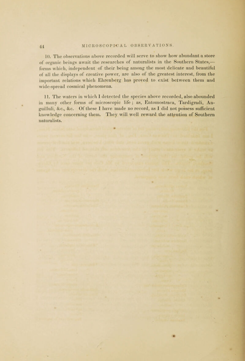 10. The observations above recorded will serve to show how abundant a store of organic beings await the researches of naturalists in the Southern States,— forms which, independent of their being among the most delicate and beautiful of all the displays of creative power, are also of the greatest interest, from the important relations which Ehrenberg has proved to exist between them and wide-spread cosmical phenomena. 11. The waters in which I detected the species above recorded, also abounded in many other forms of microscopic life ; as, Entoinostraca, Tardigradi, An- guilluli, &c., &c. Of these I have made no record, as I did not possess sufficient knowledge concerning them. They will well reward the attention of Southern naturalists.