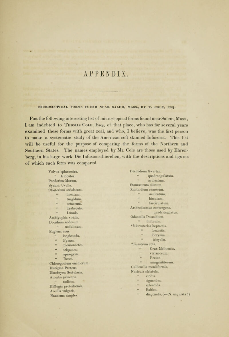 APPENDIX. MICROSCOPICAL FORMS FOUND NEAR SALEM, MASS., BY T. COLE, ESC*. For the following interesting list of microscopical forms found near Salem, Mass., I am indebted to Thomas Cole, Esq., of that place, who has for several years examined these forms with great zeal, and who, I believe, was the first person to make a systematic study of the American soft skinned Infusoria. This list will be useful for the purpose of comparing the forms of the Northern and Southern States. The names employed by Mr. Cole are those used by Ehren- berg, in his large work Die Infusionsthierehen, with the descriptions and figures of which each form was compared. Yolvox sphserosira. “ Globator. Pandorina Morum. Synura Uvella. Closterium striolatum. “ lineatum, “ turgidum. “ setaceum. “ Trabecula. “ Lunula. Amblyophis viridis. Docidium nodosum. “ nodulosum. Euglena acus. “ longicauda. “ Pynun. “ pleuronectes. “ triquetra. “ spirogyra. “ Deses. Chlorogonium euchlorum. Distigma Proteus. Dinobryon Sertularia. Amoeba princeps. “ radiosa. Difflugia proteiformis. Arcella vulgaris. Naunema simplex. Desmidium Swartzii. “ quadrangulatum. “ aculeatum. Staurastrum dilatum. Xantbidium ramosum. “ aculeatum. “ hirsutum. “ fasciculatum. Arthrodesmus convergens. “ quadricaudatus. Odontella Desmidium. “ filiformis. *Micrasterias heptactis. “ bexactis. “ Boryana. “ tricyclia. *Euastrum rota. “ Crux Mebtensis. “ verrucosum. “ Pecten. “ margaritiferum. Gallionella moniliformis. Navicula striatula. “ viridis. “ sigmoidea. “ splendida. “ Baltica. ‘ ‘ diagonabs, (= N. angidata ?)