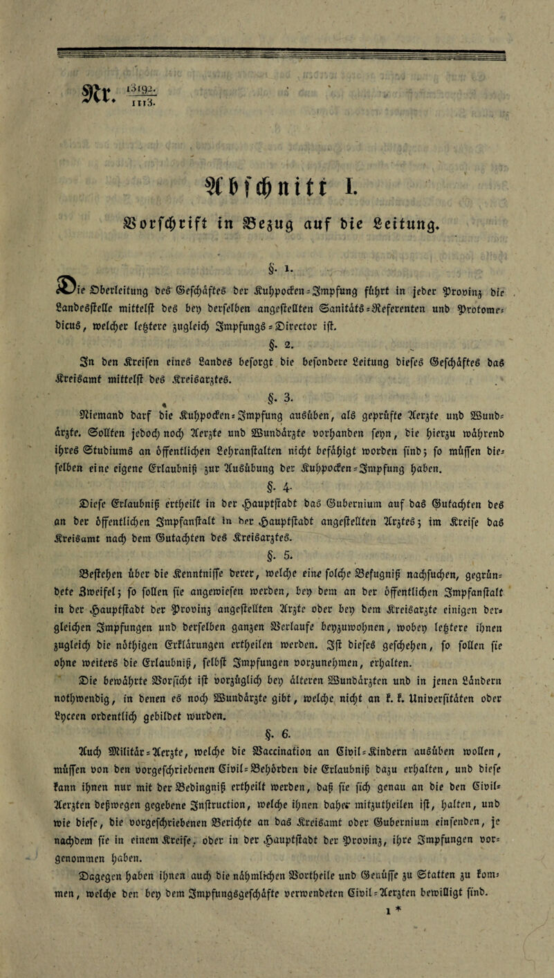 §• i. iöie Oberleitung beS- ©efd)dfteS ber ivuhpocfen*Sntpfung führt in jeber $rooin3 bie . SanbeSflelle mittelft beS bet) berfelben angeftellten ©anitäfS*Referenten unb $>rotome* bicuS, welcher Untere jugleid) SntpfungS *Oirector ifh §• 2* Sn ben Greifen etneS Sanbeö beforgt bie befonbere Leitung btefeS ©efchdfteS baö dlreiSamf miftelft beS ÄreiSaqteS. , §• 3. Slfemanb barf bie Äuhpotfen* Sntpfung auSüben, als geprüfte 2Cer$te unb Sßuttb* * ar^te. ©ollfen jebod) nod) 3Cerjte unb SBunbdrjte uorftanben fepn, bie l)ierju waf;renb ihres ©tubiumS an öffentlichen £ehranftalten nid)t befähigt worben ftnb; fo muffen bie* felben eine eigene Grlaubnif §ur Ausübung ber Äuhpocfen*Smpfung höben. §. 4- Oiefe ©rlaubnif erteilt in ber «gauptffabt baS ©ubernium auf baS ©ufad)fen beS an ber öffentlichen Sntpfanfralt in bet ^auptflabt angeftellten ^trjteöj im Greife baS ÄreiSamt naef) bem ©utachten beS ÄreiSarjteS. §.5. 23ejfef)en über bie Äenntniffe berer, welche eine foldte ©efugnif nachfuchen, gegrun* bete Zweifel; fo follen fte angewiefett werben, bep bem an ber öffentlichen Stnpfanjtalt i in ber ^auptftabt ber ^rooinj angeftellten 2Cr$tc ober bet) bem ^rei^ar^te einigen ber» gleichen Sntpfungen unb berfelben ganzen ©erlaufe bep3UWohnen, wobep le|tere ihnen zugleich bie nbthigen ©rflarungen ertheilen werben. Sft biefeS gefchehen, fo follen fte ohne weiters bie Grlaubnip, felbft Stupfungen »or^unehmen, erhalten. Oie bewahrte ©erficht ijt oorgxtglidh bet) alteren Söunbä^fen unb in jenen fianbern nofhwenbig, in benen eS nod) SBunbdrste gibt, welche nicht an tt Unioerfitaten ober Spceen orbentlich grbilbet würben. §. 6. 2Cuch Militär stferjte, weldhe bie ©accination an Giüil*Äinbern auSüben wollen, muffen oon ben oorgefdtriebenen ßioil*©ehorben bie Grlaubnip ba^u erhalten, unb biefe fann ihnen nur mit ber ©ebingnip ertheilt werben, bap fte ftd) genau an bie ben Gioil* 3lerjten bepwegen gegebene Snjtruction, welche il;nen bähe* mitjutheilen ift, halten, unb wie biefe, bie oorgefd)riebenen ©eridtte an baS ^reiSamt ober ©ubernium einfenben, je nachbem fte in einem Greife,, ober in ber ifjaupfjtabt ber 5>rooin3, il;re Sntpfungen oor* * / genommen l;a^n. Oagegcn höben il;nen auch bie ndhmlkhen ©ortheile unb ©enüffe ju ©taffen 3U fom* men, welche ben bep bem SmpfungSgefd)dfte oerwenbeten <5it>il = ^Cergten bewilligt ftnb.