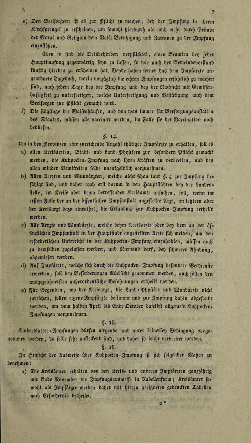 e) Sen ©eelforgern iff eS gur Pflicht gu machen, bet) ber Swpfung in ihrem * Äirchfprengcl gu erfcheinen, um fowofff f>icvburcf> als nod; mehr burd) ©rünbe ber Sftoral unb Religion bem Bolbe Beruhigung unb 3utrauen gu ber Sntpfuttg einguffbfen. ©ben fo ffnb bie Srtsbehorben oerpffidffef, einen Beamten bei; jeber 4>auptimpfung gegenwärtig fepn gu (offen, fo wie auc^ ber ©emeinbeoorffanb hunffig gerbet) gu erfcheinen (jat. Bepbe fabelt ferner bas bem Sntpfargfe an* georbnefe Sagebud), worin oorguglid) bie ed;ten Sntpfungen erffdfflich gu machen fmb, nach jebem Sage bet) ber Smpfung unb bet; ber 9?ad)ffd)f mit ©ewiffen- fjaftigfeit gu unterfertigen, welche Unferferfigung unb Beffdtigung auch bem ©eelforger gur Pflicht gemacht wirb. f) Sic 3oglinge ber 2Baifen()dufer, unb oon was immer für BerforgungSanffaltett beS (Staates, mttffcn alte oaccinirt werben, im §ade ffe ber Baccination nod> bebfirfen. §. 14. Um in ben$)rooingen eine guretdjenbe 2lngahl t^dtiger Sntpfargfe gu erhalten, fod eS a) aden ^reiSargfen, (Stabt* unb Sanb=^)^ftfern gur befonbern $)ffid)f gemacht werben, bie $uhpo<fen=Sntpfung nad) ihren Graften gu oerbreifett, unb bei; aden minber Bemittelten felbe unentgeltich oorguneftmen. b) 2Cden 3tergten unb SBunbargfen, welche nid;t fd)on (aut §. 4 gur Sntpfung be¬ fähigt ffnb, unb ba(;er aud) erff barum in ben <g>auptffabten bet) ber £anbeS* ffede, im Greife aber bet)tn befreffenben toiSamte anfuchen, fod, wettn im erffen $ade ber an ber öffentlichen Sntpfanffalf angeffedte 3(rgf, im (eifern aber ' ber ^reiSargt bagu einrafhef, bie ©rlaubnif gur $uhpo<fen=Smpfung erteilt werben. c) 3lde 2Cer§fe unb SBunbdrgte, welche bepm ÄreiSargte ober bep bem an ber of= fenffid)cn Sntpfanffalt in ber ,£jauptffabt angeffedfen 2Crgte ffd) melben, um bett erforb erlichen Unferriet in ber $uhpochett = Sntpfuttg einguhohlen, muffen aud> gu berafelben 'gugelaffen werben, unb ÜJliemanb barf, bet) fd;werer 3(hnbungA abgewtefen werben. d) 3Cuf Sntpfargte, welche ffch burch bie Äuhpoden*Sntpfung befonbere Berbienffo erwerben, fod bet) Befdrberungen 9?Mffd)f genommen werben, aud) foden ben auSgegeidmetffen auferorbenfliche Belohnungen ertheilt werben. e) gfttr ©egenben, wo ber ^reiSargt, bie 2anb 5 $h9Per «nb SSunbdrgte nicht gureichen, foden eigene Sntpfargte beffimmf unb gur Sntpfung baf;itt abgefanbt werben, um 00m falben 3Cprtl bis ©nbe Setober bafelbff adgemein Äuhpocfen* Impfungen oorgunehmen. §. i5. Äinberblattcr sSntpfungett bdrfen nirgenbS unb unter fernerlep Bebingung oorge* nommen werben, ba felbe fehr anffeefenb ffnb, unb baher fo (eid)t verbreitet werben. . §• Sn ^tinffdjt ber 31'uSweife über $uhpocfen=Sntpfuttg iff ffch folgettber ^afen gu benehmen: a) Sie ÄreiSamfer erhalten oen ben ^reis* unb anberen Smpfdrgten gangjal;rig mit ©nbe Sftooentber bie SntpfungSauSweife in Sabedenform 5 ^reiSdmfer fo« wohl als Sntpfargte werben baher mit hiergu geeigneten gebrachten Sabeden nad; ©rforbernif befheilef. 2