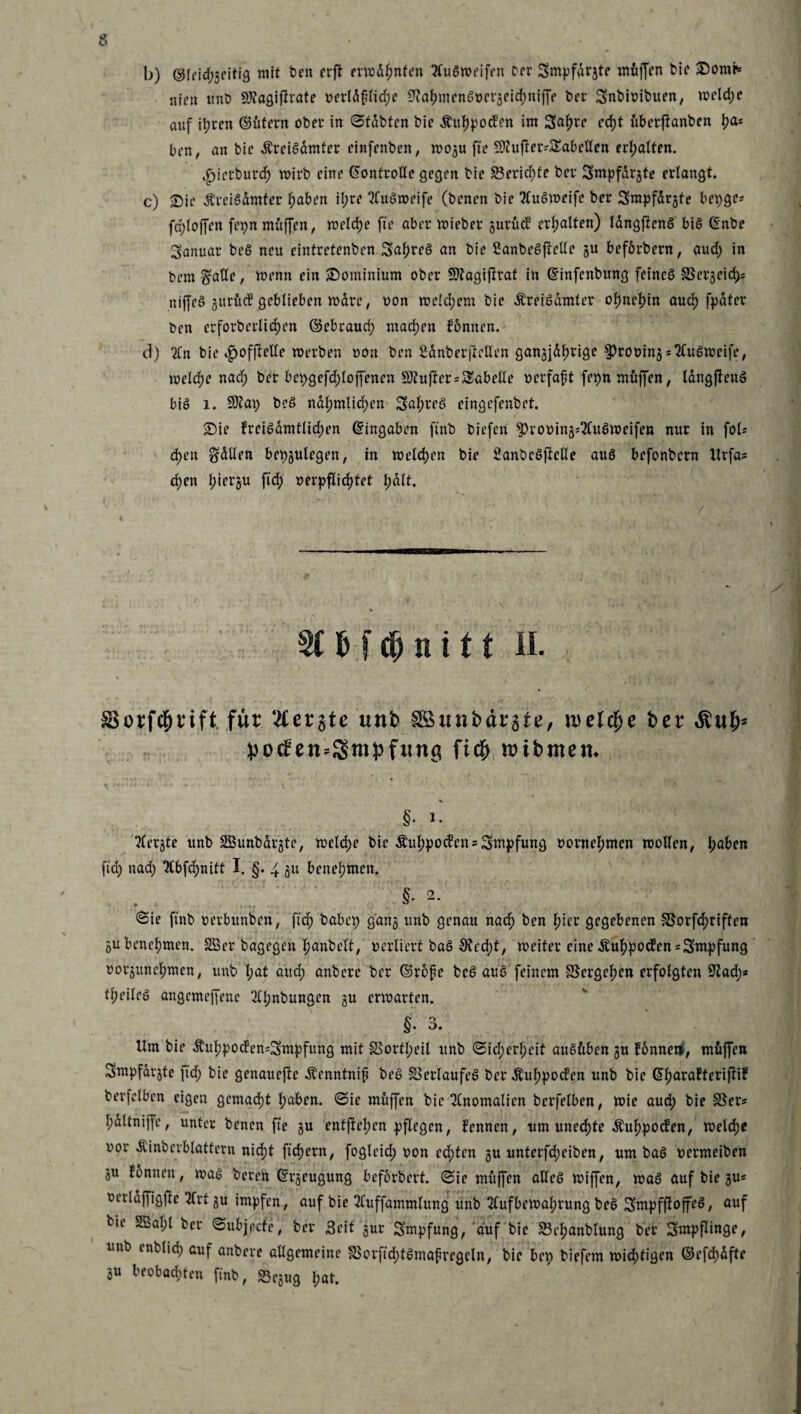 b) ©leid)geifig mit Den erft erwähnten AuSweifen Der Smpfargte muffen Die Somt* nie« ttnD SfJJaQiflrate r>erld£lid)e ^afmwnSocrgeichniffe Der Snbioibuen, weld)C auf it;ren ©fttern ober in Stabten Die $uf)potfen im Safwe cd)t ttberjfanben lja® ben, an Die ÄreiSdmter einfenbcn, wogu fte Sftu fte Tabellen erhalten. »jpietburcf) wirb eine Kontrolle geejen Die S3ericf)te Der Smpfdrgte erlangt. c) Sie ÄreiSdmfer haben il;re AuSweife (Denen Die Auöweife Der Smpfdrgte bepge* fcploffen fepn muffen, welche fte aber wieber gurücf erhalten) langftenS bis Gsnbe Januar beS neu cintrctenbcn SahreS an Die SanbeSftelle gu befbrbern, aud) in Dem $atle, wenn ein Sominium ober Sflagiflrat in (finfenbung feines SSergeid); niffeS gurM geblieben wdre, oon welchem Die ÄreiSdmter ohnehin aud) [pater Den erforberlic^cn ©ebraud) machen fonnen. d) An bie ^offielle werben oon Den SdnberfteHen gan^Jd^rige ^rouingsAuSwrife, welche nad) Der bepgefd)lo|Jenen Puffer Tabelle Dcrfaft fepn muffen, längftenS bis i. SJtap beS na^mlidjen Saures eingefenbet. Sie freiSamtlid)en ©ingaben ftnb biefen ^rouing^AuSweifen nur in fob d)en Odilen bepgulegen, in welchen bie SanbeSftclle aus befonbern Urfa= d)en i;iersu ftd) oerpflidjtet l;dlt. 3t6f$nift II. SSorfd&rift für ‘Äerjte unb fSunbäräte, jt>ete ber Äut)» })0<f en«3mpfutt(t fi# wibmen. §. i. Aergte unb SBunbdrgte, welche bie $uhpocfen = 3mpfung vornehmen wollen, I;aben ftd) nad) Abfchnitt I. §. 4 gu benehmen. • §* 2- (Sie ftnb »erbunben, ftd) habet) gang unb genau nad) Den f)ier gegebenen S5orfd)riffen gu benehmen. 2Öer Dagegen fjanbelt, verliert baS S?cd)t, weiter eine Äuhpocfen = Smpfung oorgunehmen, unb l;at aud) anbere Der ©rofe beS auS feinem SScrgcfjen erfolgten Üftad)* feiles angemeffene Al)nbungen gu erwarten. §.3. Um bie $uhpocfen=2mpfung mit SSortI;eil unb Sicherheit auSftben gu fonnen, müjfen Smpfargte ftd) bie genauere Äenntnif beS Verlaufes Der Äuhpocfen unb Die (Sfjarafterijttf berfelben eigen gemacht tjaben. Sie muffen Die Anomalien bcrfelben, wie aud) bie 3$er* hdltniffe, unter Denen fte gu entfielen pflegen, kennen, um unechte ifuhpoefen, welche xwr Äinbcrblattern nid)t ftdjern, fogleid) oon ed)ten gu unterfd)eiben, um baS oermeiben gu fbnnen, was Deren ©rgeugung beforbert. Sie muffen aUeS wiffen, waS auf bie gu= oerlaffigfte 2frt gu impfen, auf bie Auffammlung unb Aufbewahrung beS SmpfftoffeS, auf Die 2Bal;l Der Subjrcfe, Der Seit gur Smpfung, auf bie S3ej)anblung Der Smpflinge, unb mb(id) auf anbere allgemeine IBorftd)tSmafregcln, bie bep biefem wichtigen ©efd)dfte gu beobad)ten ftnb, S3egug l;at.