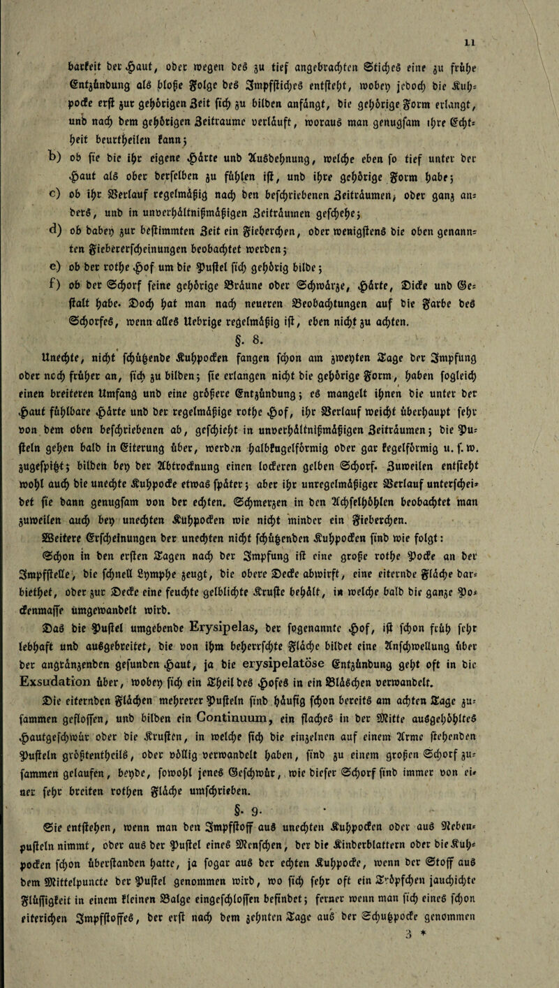 f u f „ i barfeit betraut, ober wegen beS gu tief angebrachten Stiches eine gu frühe <£ntgünbung als blofe $olge beS 3mpffiid)eS entfielt, wobei) jebod) bie Äuh- pocfe erft gut gehörigen 3?it ftc^ gu bilben anfdngt, bie gehörige $orm erlangt, unb nach bem gehörigen 3eitraumc oerlauft, worauf man genugfam ihre tifyU heit beurteilen famt; b) ob fte bie ihr eigene ^drte unb SluSbehnung, welche eben fo tief unter bcr ^aut a(§ ober berfelben gu fugten iji, unb ihre gehörige §orm habe; c) ob ihr Verlauf tegelmdgig nach ben betriebenen 3eitrdumen* ober gang atu betS, unb in unoerhdltnifmdpigen Beitrduwen gefd)ef)ej d) ob babet) gut bejtimmten 3eit ein §iebercf)en, ober wenigstens bie oben genann= ten §iebererfd)einüngen beobachtet werben 5 e) ob ber rothe $of um bie duftet ft gehörig bilbe 5 f) ob ber Schorf feine gehörige Brdune ober Schwdrge, $drte, £)ic?e unb ©e= fbalt höbe. 2>od) hat wan «och neueren Beobachtungen auf bie garbe beS (Schorfes, wenn alles Uebrige regelmäßig ifG eben nicht gu achten. §.8. c Unechte, nicht tü|enbe Äuhpotfen fangen fd)on am gwetyten Sage ber Smpfung ober noch früher an, ftch gu bilben; fte erlangen nicht bie gehörige gfotm, haben fogleich 1 1 einen breiteren Umfang unb eine größere Gcntgünbung; eS mangelt ihnen bie unter ber $aut fühlbare $drte unb ber regelmäßige rothc £of, ihr Verlauf wei^t überhaupt fehr oon bem oben betriebenen ab, gefleht in unoerhältnißmäßigen 3eiträumen; bie $Pu= fteln gehen balb in Eiterung über, werben halbfugelförmig ober gar fegeiförmig u. f. tt>* gugefpi|t; bilbeii bet) ber 2tbtrocfnung einen locferen gelben Schorf. 3uweilen entjteh* wohl auch bie unechte Äuhpocfe etwas fpäter; aber ihr unregelmäßiger Berlauf unterfch d* bet fte bann genugfam oon ber echten. Schmergen in ben 2ld)fethöhlen beobachtet man guweilen auch bep unechten Äuhpocfen wie nicht minber ein gfieberchen. Sßeitere Crrfcheinungen ber unechten nicht tüfcenben Äuhpocfen ftnb wie folgt: <Sd)on in ben erßett Stagen nad) ber gmpfung iß eine grofe vottye ?)ocfe an ber SmpffteKe, bie tneU 2t)mt? &eu9*/ obere £>?c!e abwirft, eine eiternbe grläche bar* biethef, ober gut £)ecfe eine feud;te gelblid)te Ärujfe behdlt, in welch? balb bie gange $o* cfenmaffe ümgewanbelt wirb. £)aS bie $)ujtel umgebcnbc Erysipelas, ber fogenannte «g>of, tfl ton früh fel;r lebhaft unb auSgebreitet, bie oon ihm beherrfchte §täd;e bilbet eine 2Cnfd)rorHung über ber angtängenben gefunben $aut, ja bie erysipelatose ©ntgünbung geht oft in bie Exsudation über, wobei) ft ein SheilbeS 4>ofeS in ein Bläschen oerwanbelt, £)ie etfernbcn flachen mehrerer f>ufteln ftnb häufig ton Kreits am achten Sage gu- fammen geflojfen, unb bilben ein Continuum, ein fladfjcö in ber SStitte auögel;öhlteS ^autgefch^ar ober bie Prüften, in welch? ftch bie eingelnen auf einem Tlrme ftef>cnt)en ^ufieln größtenteils, ober oötlig oerwanbelt haben, ftnb gu einem großen Sd;orf gu-' fammen gelaufen , bet)be, fowohl jenes ©efchttür, wie biefer Schorf ftnb immer oon ei* ner fehr breiten rothen fläche Umtrieben. §• 9- Sie entftehcn/ toenn man ben Smpfjloff aus unechten Äuhpocfen ober aus Sieben* pufieln nimmt, ober aus ber $)uficl eines Renten, ber bie Äinberblattern ober bieÄul;« |)Ocfen ton überftankcn hatte, ja fogar aus ber echten Äuhpocfe, wenn ber Stojf auS bem SKittelpuncte ber Ruffel genommen wirb, wo ft fehr oft ein S*-öpten jauchid;te glüjfigfeit in einem fleinen Balge eingefchloffen beftnbet; ferner wenn man ft eines ton eiterigen SmpfftoffeS, ber erft nach bem gehnten Sage auS ber Schufcpode genommen 3 *