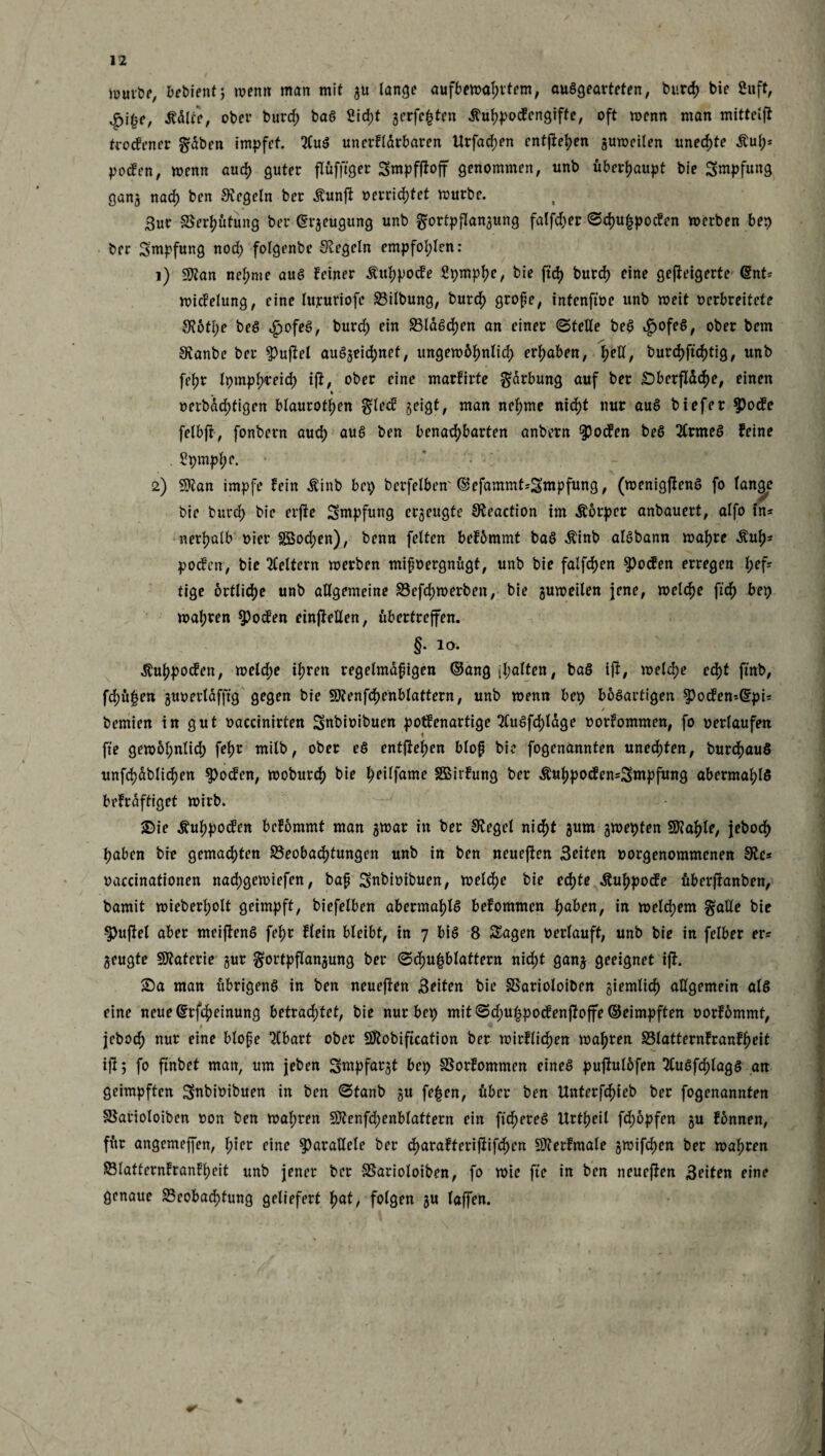 jüuv&p, bebient 5 wenn: man mit gu lange aufbewahtfem, ausgearteten, burd) bie 2uft, tfdlte, ober burd; baS 2id;t gerfefcten ihihpodengiffe, oft wenn man mittelff trodener §dben impfet. 2luS unerflarbaren Urfad;en entgehen guweilen unechte &u(>* poden, wenn auch guter flüfftger Smpfjfojf genommen, unb überhaupt bie Smpfung gang nad) ben Regeln ber Äunjt »errichtet würbe. 3ur Berßütung ber ©rjeugung unb gortpflangung falfd;er ©d)U|poden werben bep ber Impfung nod; folgenbe Siegeln empfohlen: 1) 9flan nel;me aus feiner Äuhpode Spmphe, bie ftcf) burd) eine geffeigerte ©nt* widelung, eine lujeuriofe Bilbung, burd) große, intenftoe unb weit verbreitete S?otl;e beS £ofeS, burd; ein BldSchen an einer (Stelle beS »gofeS, ober bem Slanbe ber ^uftel auSgeichnef, ungewbhnlid; ergaben, fjetl, burd)ftd)tig, unb fel;r Ipmphreid) ijf, ober eine marfirte Färbung auf ber Sberfldche, einen % »erbdcfjtigen blauroten gled geigt, man nehme nid)t nur aus biefer Spode felbft, fonbern auch aus ben benachbarten anbern Spoden beS 2lrtncS feine . £pmpf;e. 2) SJtan impfe fein Äinb bei; berfelben'©efammt*Stnpfung, (wenigjienS fo lange bie burd; bie erfte Smpfung erzeugte Sleaction im Äorper anbauert, alfo in* ner^alb vier Söod;en), benn fetten befommt baS $inb alSbann wahre dluh* poden, bie keltern werben mißvergnügt, unb bie fallen $oden erregen l;efr tige örtliche unb allgemeine Befd;werben, bie guweilen jene, welche fidj) bep wahren $>oden einjfeHen, fibertreffen. §. 10. Äuhpoden, welche ihren regelmäßigen ©ang [halten, baS iji, welche echt finb, fd)ü|en guoerldfffg gegen bie SKenfchenblattern, unb wenn bep bösartigen $oden-@pU / bemien in gut »accinirten Snbioibuen potfenartige 2Cuöfd>tdge »orfommen, fo oerlaufen fie gew6l;nlid; fehr milb, ober eS entfielen bloß bi? fogenannten unechten, burchauS unfchdblichen $oden, woburch bie hrdfame Sßivfung ber &uhpoden=Smpfung abermahlS befraftiget wirb. Sie Äuhpoden befommt man gwar in ber Siegel nicht gum gwepten Stahle, jeboch haben bre gemachten Beobachtungen unb in ben neueren Seiten oorgenommenen Sic* »accinationen nachgewiefen, baß Snbioibuen, welche bie echte Äuhpode überjfanben, bamit wieberholt geimpft, biefelben abermaf)lS befommen hoben, in weld;em §alle bie Ruffel aber meiffenS fehr flein bleibt, in 7 bis 8 Sagen »erlauft, unb bie in felber er* geugte Materie gur gortpflangung ber 0d)u|blattern nid;t gang geeignet ijf. Sa man übrigens in ben neueren Seiten bie Barioloiben giemlich allgemein als eine neue ©rfcheinung betrachtet, bie nur bep mit Sd;u£podenftoffe ©eimpften »orfommt, jeboch nur eine bloße 2lbart ober SJlobification ber wirftidjen wahren Blatternfranfheit ift 5 fo finbet man, um jeben Smpfargt bep Borfommen eines puffulöfen 3luSfcf)lagS an geimpften Snbioibuen in ben (Stanb gtt fe|en, über ben Unterfchieb ber fogenannten Barioloiben »on ben wahren 9)?enfd;enblaftern ein fixeres Urtheil fd;opfen gu fonnen, für angemeffen, \)\n eine parallele ber charafterifiifd)en SJierfmale gwifchen ber wahren Blatternfranfheit unb jener ber Barioloiben, fo wie fie in ben neueren Seiten eine genaue Beobachtung geliefert hat, folgen gu laffen.