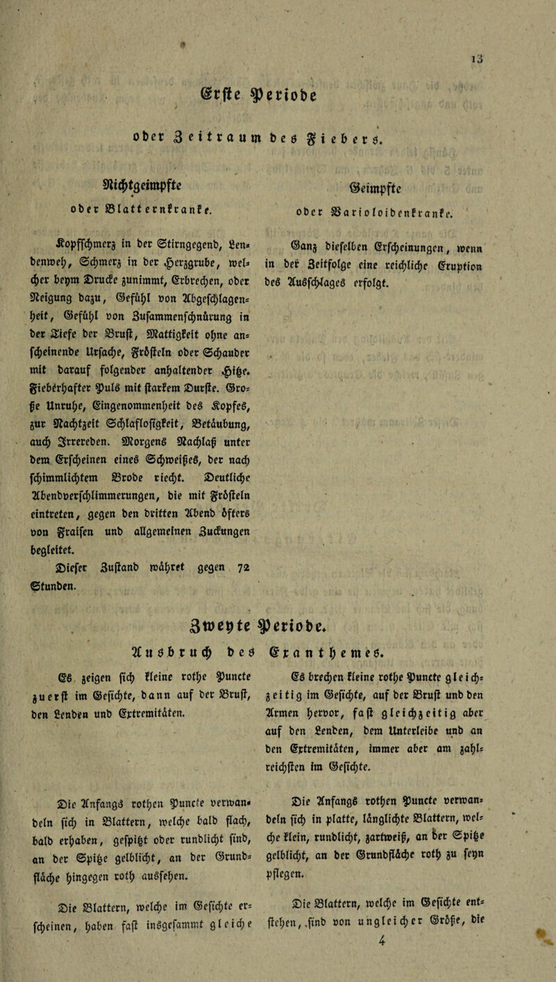 @tfie spertobe ' y * obct 3nttaum bcs giebers. SJidjtgeimpfte ober ©latternfranfe. beimpfte ober SSarioloibenfranfe. £opffrf)merg in ber ©firngegenb, ßen* benmef;, ©djrnerg in ber £erggrube, mel* <fyet bepm ®rucfe gunimmt, ©rbredjen, ober Neigung bagu, ©efü^I non SCbgefdf;lagens heit, ©efüi)l oon Bufammenfchnürung in ber Siefe ber ^Brufb, SÄattigÜeit o^ne an= fc|)einenbe Urfacf)e, f$;r5fieln ober ©Räuber mit barauf folgenber an^altenber $i|e. gieb^rtyafter 9)ulb mit flattern durfte. ©ros fe Unruhe, Eingenommenheit beb Äopfeb, gur 9tad[)tgeit ©d)lafloftgfeit, ©etdubung, auch Sftrereben. Borgens 9iacf>tap unter bem Erfreuten eineb ©chroeifeb, ber nacf> fchimmlichtem ©robe riecht. ©entließe , ■ ' * > • 2lbenboerfcl)limmerungen, bie mit gröfteln eintreten, gegen ben britten Stbenb 6fferb non graifen unb allgemeinen Buifungen begleitet. tiefer Buftanb md^ret gegen 72 ©tunten. ©ang biefelben Erlernungen, menn in bef 3eitfolge eine reifliche Eruption beb Slubfch-lageb erfolgt. Sroe^te speriobe. 3tuöbru<b beb Eb geigen ftd) fleine roftye $uncte guerft im ©eftcf)te, bann auf ber ©ruft, ben fienben unb Ertremitdten. ßtant ^enie6* Eb bredjen fleine rotf;e $)uncte gleich geitig im ©eftc^te, auf ber ©ruft unb ben Sinnen Terror, fafi gletd)g eitig aber auf ben Senben, bem Unterleibe unb an ben Ejctremitdten, immer aber am gal)l= reicfyften ira ©eficf)te. Sie Slnfangb rott;en $uncte oerrnan- beln ft6) in ©tattern, welche halb flad), balb ergaben, gefpi|t ober runblid)t ftnb, an ber ©pi£e gelblic^t, an ber ©runbs fldd>e hingegen rotfj aubfel;en. £>ie ©lattern, melc^e im ©eftdjfe er= feinen, t;aben faft inbgefammt gleiche ©ie Slnfangö rotten $uncte »erman* •f beln ftd) in platte, längliche ©lattern, mcl* ä)e flein, runblidjt, gartmeif, an fcer ©pifce gelblicfjt, an ber ©runbflddje rot^> gu fe^n pflegen. £)ie ©lattern, melcf)e im ©efidjte ent* jtcl;en, ,ftnb »on ungleicher ©r5fe, bie 4