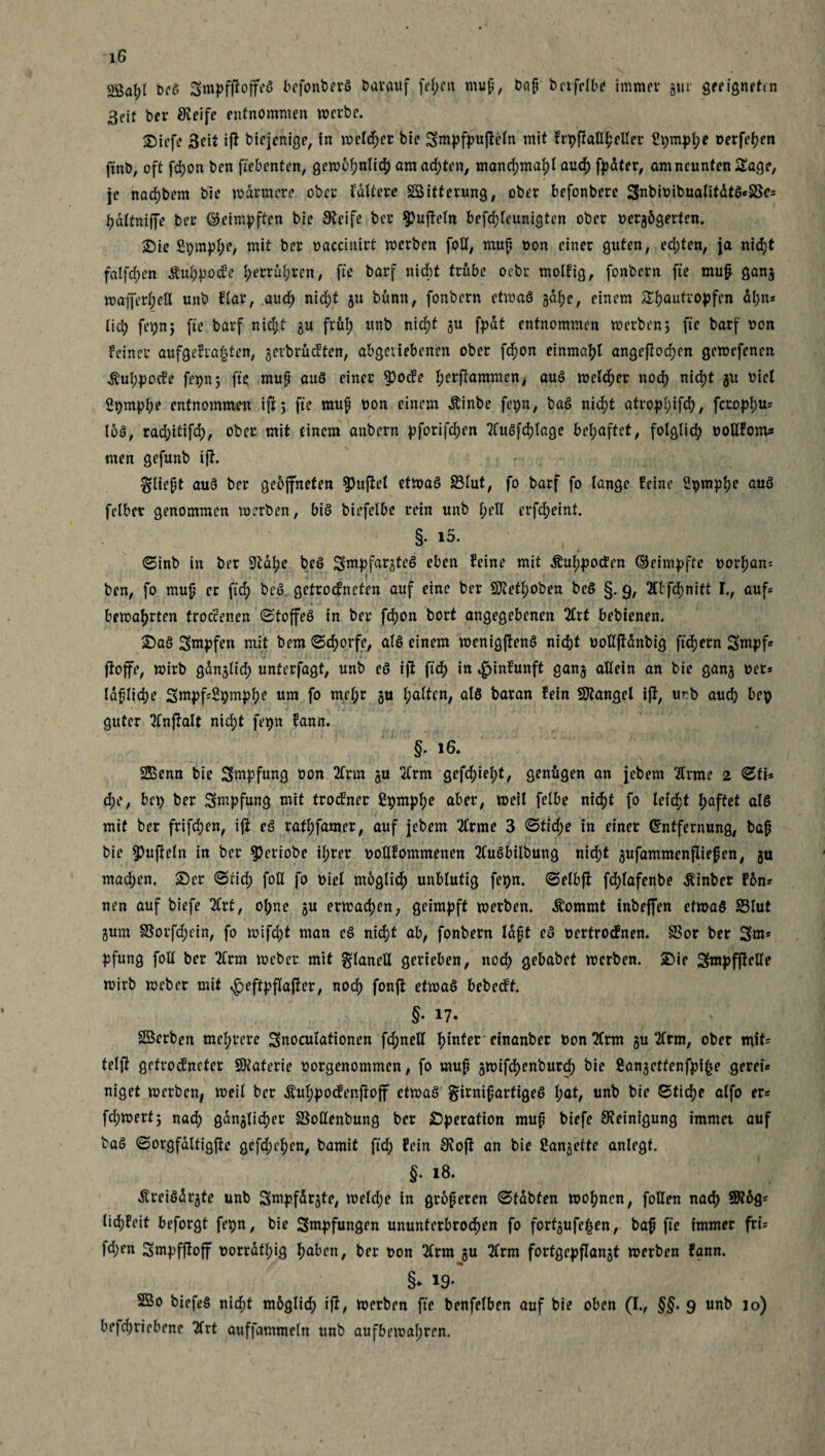 2ßaf;( beö 3mpfftoffe5 befonberö Darauf fepen mup, bap betfclbi? immer gm* geeigneten 3cif bev Steife entnommen werbe. 2)icfc 3cit ijF biejenige, !n welket bic Smpfpufteln mit Frpftaßpeßer Spmppe oerfepen ftnb, oft fd;on ben fiebenten, gewcpnlicp amac^ttm, manrfjmapl auep fpdtcr, am neunten Sage, je naepbem bie männere ober faltete SBitterung, ober befonbere 3nbioibualitdtö«SSes pdltniffe bet ©eimpften bie Steife bet $u|Mn befcplcunigten ober Dergügerfcn. £)ie Spmppe, mit bet oaccinirt werben foß, mup Don einer guten, ed)ten, ja nidjt falfcpen ÄuppocFe pertüpren, fte batf nicht trübe oebt. molFig, fonbern fte mup gang wafferpeß unb flat, auep niept gu bümt, fonbern etwas gapc, einem Spautropfen dpn* liep fepn; fte barf nid;t gu ftüp unb niept gu fpat entnommen werben; fte barf non Feiner aufgeFrafjtcn, gerbrücFten, abgetiebenen ober fepon einmapl angefioepen gewefenen $uppocFe fepn; fü> mup au8 einer $oc!e perftammen, auS welcher noep niept 31t viel Spmppe entnommen ift; fte raup Don einem Äinbe fepn, baS niept atroppifd;, fetoppu* loS, rad;itifd), ober mit einem anbern pforifepen 2luSfcplage bepaftet, folglid; DoßFom* men gefunb ijl. $liept auS ber gebjfneten duftet etwas 33lut, fo barf fo lange Feine Spmppe auS felber genommen werben, bis biefelbe rein unb pell erfepeint. §• 15. 0inb in ber 9tape bcS ^mpfargtt’S eben Feine mit ÄuppocFen ©eim^fte Dorpan* ben, fo mup er fiep bcö. getrocFneten auf eine ber SJtefpoben beS §. 9, 2tbfcpnitt I., auf* bewaprten froccenen ©toffeS in ber fepon bort angegebenen 2lrf bebienen. £)aS Sw^fen mit bem ©eporfe, als einem wenigftenS niept Doßftdnbig ftepern Sntpf« ftoffe, wirb gdnglicp unterfagt, unb eS ift fiep in «gdnFunft gang allein an bie gang Der* laplicpe 3mpf4tymppe um fo mepr gu palten, als baran Fein Mangel ift, urb auep bep guter SlnjFalt niept fepn Fann. §. 16. SBenn bie 3mpfung oon 2lrm gu 3£rm gefepiept, genügen an jebem Ttrrae 2 ©ti* epe, bet) ber Impfung mit trocFner ßpmppe aber, weil felbe niept fo letept paffet als mit ber frifepen, ift eS rafpfamer, auf jebem 2lrme 3 ©fiepe in einer (Entfernung, bap bie ^ufteln in ber $etiobe iprer DoßFommenen TFuSbilbung nid>t gufammenfliefen, gu mad;en. £)er ©fiep foß fo Diel mbglicp unblutig fe$n. ©elbft fcplafenbe Äinber Fün* nen auf biefe TCrt, opne gu erwaepen, geimpft werben. Äommt tnbeffen etwas 23Iut gum 8Sorfd;ein, fo wifept man eS niept ab, fonbern lapt eS oertrocFnen. SSor ber 3«* pfung foß ber 2Crm webet mit glaneß gerieben, noep gebabet werben. 2)ie 3ntpfjleße wirb weber mit ^eftpflafter, noep fonft etwas bebecFf. §• 17- ' ' Söerben meprere 3noculationen fd;neß pinfet etnanbet Don Ttrm gu Tlrm, ober mit= teljt gefroefneter SJiaterie Dorgenommen, fo mup jwifepenburd) bie ßanjetfenfpi^e gerei* niget werben, weil ber ÄuppocFenftojf etwas girnipartigeS pat, unb bie ©fiepe alfo er* fdjwert; nad; ganjlicper Soßenbung ber Operation mup biefe Steinigung immer auf baS ©orgfaltigfte gefd;epcn, bamit ftep Fein StojF an bie Canjette anlrgf. §. 18. ÄreiSdr^te unb Sntpfdrjte, weld;e in gropeten ©tobten wopnen, foßen naep 5R6fr licpFeit beforgt fepn, bie Smpfungen ununferbroepen fo forfgufe^en, bap fte immer fru |d;en 3mpfftojf Dorratpig paben, ber Don 2trm gu 2lrm fortgepflangt werben Fann. §* 19- 2Bo biefeS niept müglid; ift, werben fte benfelben auf bie oben (I., §§• 9 unb 10) betriebene Tlrt auffammeln unb aufbewapren.