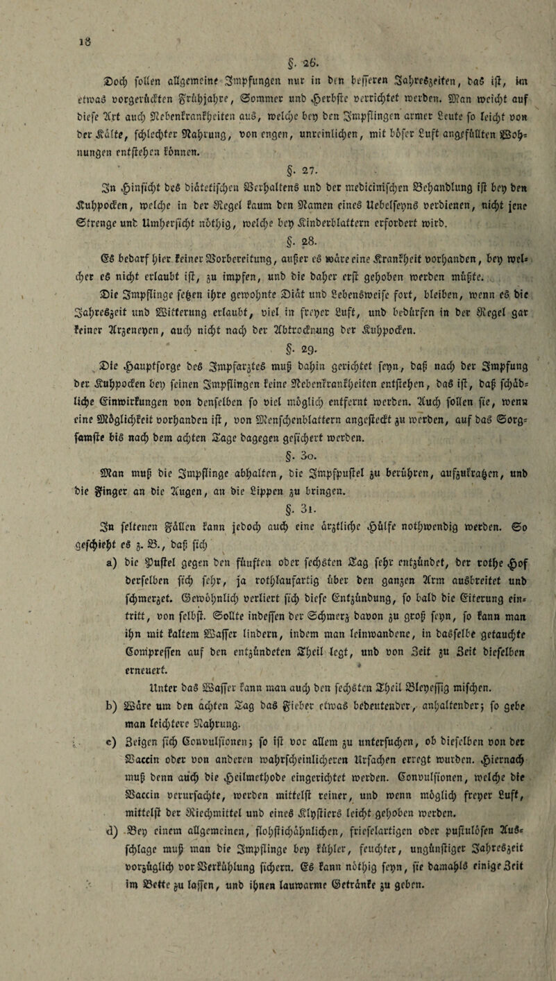 1Ö §•26. , £)ocf fotlen allgemeine Swpfungen nur in bin bt-fjeren SalweSgeiten, baS ijf, kn etwas vorgerückten grüljjafre, Sommer unb $er&fie »errietet werben. 53?an wcid;t auf biefe 7C.rt aud; SKcbenfranffeiten auS, welche bcp ben Smpflingen armer Scute fo leid;f von bei* .Kalt*, fd)lectyfer 9taf)rung, von engen, unreinlichen, mit bofer Suff ang/ifufltcn SSo^= nungen entfielen fonnen. §. 27. Sn ^inficft bcS biätetifcfjen Verhaltens unb bcr mebicinifdjen Betjanblung iß bep ben .ftuhpocfen, weld;e in ber Siegel bäum ben tarnen eines UebelfepnS vetbienen, nicht jene Strenge unb Umfynfifyt nbtl;ig, weld;e bcp Äinberblattcrn erforbert wirb. §• 28. <§S bebarf l;ier feiner Vorbereitung, auf er eS Ware eine ^ranbt;eit vorl;anben, bep wel* d;er eS nicht erlaubt ijf, gu impfen, unb bie baf)er erft gehoben werben muffe. £)ie Sntpflinge fe£en ihre gewohnte £)iat unb SebenSweife fort, bleiben, wenn eS bie Sal;re$geit unb SBifterung ertaubt; viel in freper Suft, unb bebttrfen in ber Siegel gar feiner 2lrgencpcn, aud; nicht nach ber 2fbtrodnung ber ^uhpoden. • §• 29. Sie ^aupfforge bcS Swpf^gteS muf ba^in gerichtet fepn, baf nad) ber Swpfung ber Äuhpocfen bei) feinen Sntpflingen feine 9lebenfranfl;eiten entfielen, baS ift, baf fd)db= Utye ©inwirfungen von benfelben fo viel möglich entfernt werben. 2Cud; follen fie, wen« eine 9?5glid;fett vorhanben iff, von S/fenfdwnblattern angejieeft gu werben, auf baS Sorg* famjie bis nacf) bem ad)ten Sage bagegen gefiebert werben. §. 3o. SJtan muf bie Sntpflinge abljalten, bie Swpfpuftel gu berühren, aufgufra&cn, unb bie Ringer an bie TCugen, an bie Sippen gu bringen. §• 3i. Sn feltencn grätlcn fann jebod) aud) eine drgtliche ^)ülfe nothwenbig werben. So gefehlt es g. SB., baf ftd; a) bie Ruffel gegen ben füuften ober fedjsten Sag fcfjr entjfinbet, ber rot^e ,£of berfelben ftd) fel)r, ja rotf; laufartig über ben ganzen 2(rm auSbreitet unb fd)merjet. ©ewol;nlid; verliert ftd) biefe ©nfgunbung, fo halb bie (Eiterung ein* tritt, von felbfi So Ute inbeffen ber Sd)merj bavon gu grof fepn, fo fann man il;n mit faltem Sffiajfer linbern, inbem man leinwanbene, in baSfelbe getauefte ßompreffen auf ben entgünbeten Sljeil legt, unb von Seit gu Seit biefelben erneuert. Unter baS SGBaffer fann man aud; ben fed;Sten S^eil Vlepcffig mifd)en. b) SSäre um ben äd;fen Sag baS lieber etwas bebeutenber, anl;alfenbcrj fo gebe man leid;fere Nahrung. c) ßeigen ftch Gonvulftonen j fo ifi vor allem gu unterfudjen, ob biefelben von ber Vaccin ober von anberen wahrscheinlicheren Urfacfen erregt würben. ^iernadj muf benn aud) bie ^peilmettyobe eingerichtet werben. Gonvulftonen, welche bie Vaccin vcrurfadjfe, werben mittelfi reiner, unb wenn möglich freper Suff, mittcljf ber 8ucd;miffel unb eines «ftlpjfierS leieft gehoben werben. d) Vep einem allgemeinen, floI;fiid;dl;nlid)cn, fricfelartigcn ober puftulofen 2Tu$* fd)lage muf man bie Sntpflinge bep ful;ler, feud;fer, ungönffiger vorgüglid) vorSSerful)lung ftd)ern. ®S fann nbf^ig fepn, fte bama|)lS einige Seit im SBette gu laffen, unb i^nen lauwarme ©efranfe gu geben.