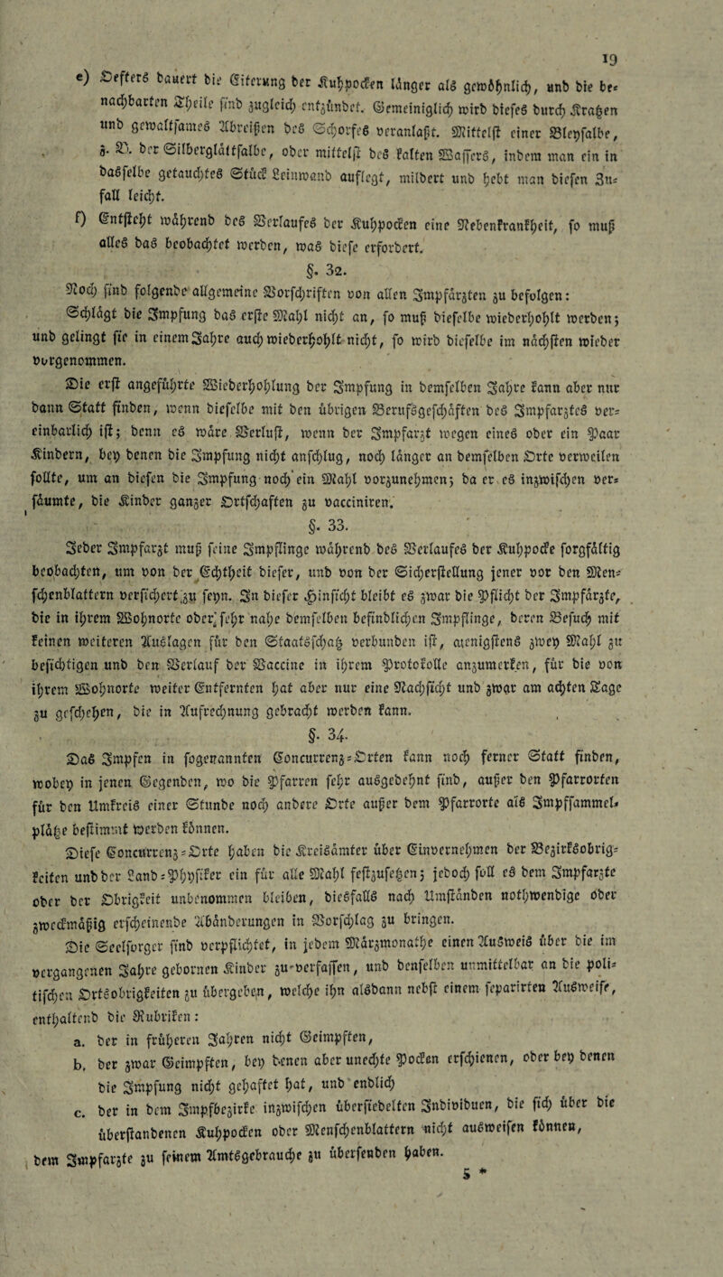 e) ÄefferS bäum feit? Eiterung ber tfuhpodrn Idnger alö gewöhnlich, unb bie hu nad)barten Steile fmb guglcid; cntgünbcf. ©emeinigltch wirb biefeö burch Ärafcen «nb gewalfjameö Greifen bcö Sdjorfeö oeranlapt. SRitfeljl einer 23lepfalbe, * ®* Silberglattfalbc, ober miftelji beö Falten SBaffcrö, inbem man ein in baöftlbe getaud)feö Stucf fieinwanb auflegt, milbert unb hebt man biefen 3«== fall leicht. f) Entjieht wdh«nb beö SScrlaufeö ber $uhpoden eine -ftebenfranfheit, fo mup aWeö baö beobachtet werben, waö biefe erforbertJ §. 32. 9iOü) fmb folgenbe allgemeine SSorfdjriften oon allen ^mpfdrgten gu befolgen: ©d)lagt bie Smpfung baö erftc SJ2al;l nicht an, fo muf biefelbe wicbcrl;ohlt werben; unb gelingt fte in einemSah« aud) wiebcrfco^lt nic^t, fo wirb biefelbe im nad){üen wieber oorgenommen. ©ie erfi angeführte S3iebcrl;ol;lung ber Smpfung in bemfclben Sah« ?ann aber nur bann Statt ftnben, wenn biefelbe mit ben übrigen 35erufögcfd)dftcn beö Smpfargfeö oer= einbarlich i|f; benn eö wäre IBerlujf, wenn ber Smpfargt wegen eineö ober ein §)aar .föinbern, bep benen bie Smpfung nid)t anfd)lug, noch langer an bemfelben £)rtc oerweilen follte, um an biefen bie Smpfung nod) ein $tahl oorgunehmen; ba er eö ingwifchen Oers fdumte, bie Äinber ganzer £5rtfd;aften gu oacciniren. §. 33. ; Seber Smpfargt mup feine Smpflinge wdhrenb beö Verlaufes ber Äuhpocfe forgfaltig beobad)ten, um oon ber (§d)tb)cit biefer, unb oon ber Sid;erfMung jener oor ben Sfiltn* fchenblattern oerftdjerfgu fepn. Sn biefer «fjinftcht bleibt eö gwar bie Pflicht ber Smpfdrgfe, bie in ihrem SSol;nortc ober’ fe^r nal;e bemfelben beftnblidjen Smpflinge, beren SBefuch mit feinen weiteren Auslagen für ben Sfaatöfd)a| oerbunben ijr, cuenigjfenö gWep 5Ü?al;l gu befehligen unb ben SSerlauf ber Vaccine in il;rem ^rotofoUe angumetfen, für bie oon ihrem 3Bol;norte weiter Entfernten l)at aber nur eine 9^ad>ftd)t unb gwar am achten Sage gu gcfd;ehm, bie in Aufrechnung gebraut werben fann. §. 34. £)aS Smpfcn in fogenannten Eoncurrengs&rten fann noch f««er Statt ftnben, wobep in jenen ©egenben, wo bie Pfarren fel;r auögebehnt fmb, auper ben 3>farrorfen für ben Umfreiö einer Stunbe nod; anbere £3rfe auper bem $>farrorte aiö Smpffammel* pld|e bejlimmt werben fünnen. £)iefe Eoncurren§=£)rte haben bie ßreiöamter über Einoernehmen ber SBegitföobrig* feiten unb ber ^-anb^hhP« cin f«l‘ alle SW fefigufe^en; jebod; foH eö bem Smpfargte ober ber £)brtgfeit unbenommen bleiben, bieöfaüö nach Umjianben notf;wenbigc ober gwedmaptg erfepe in enbe Abdnberungen in S5orfd;lag 3U bringen. ©ic Seclforger fmb ocrpfdd)fet, in jebem TOrgmonadw einen Auöweiö über bie im »ergangenen Sahre gebornen Äinbcr gu^oerfafien, unb benfelben unmittelbar an bie poii* tifd)en £>rtöobrigfeiten 31t übergeben, welche ihn alöbann nebfl einem ]epartrten Auöweifr, enthalt«*^ die Scubrifen : a. ber in früheren Sah«« nid^t ©eimpften, b. ber jwar ©cimpften, bep benen aber uned;fe $oc?en erfchienen, ober bep benen bie Smpfung nid)t gehaftet I)at, unb enblid; c. ber in bem Smpfbejirfe in§n>ifcf>en überftebelfen Sndioibuen, bie ftd; über bte überjtanbenen Äuhpocfen ober «Dtenf^enblattern mid;t auöweifen fünnen, bem Smpfarjte gu feinem Amtögebraud)e gu überfenben i^aUn.