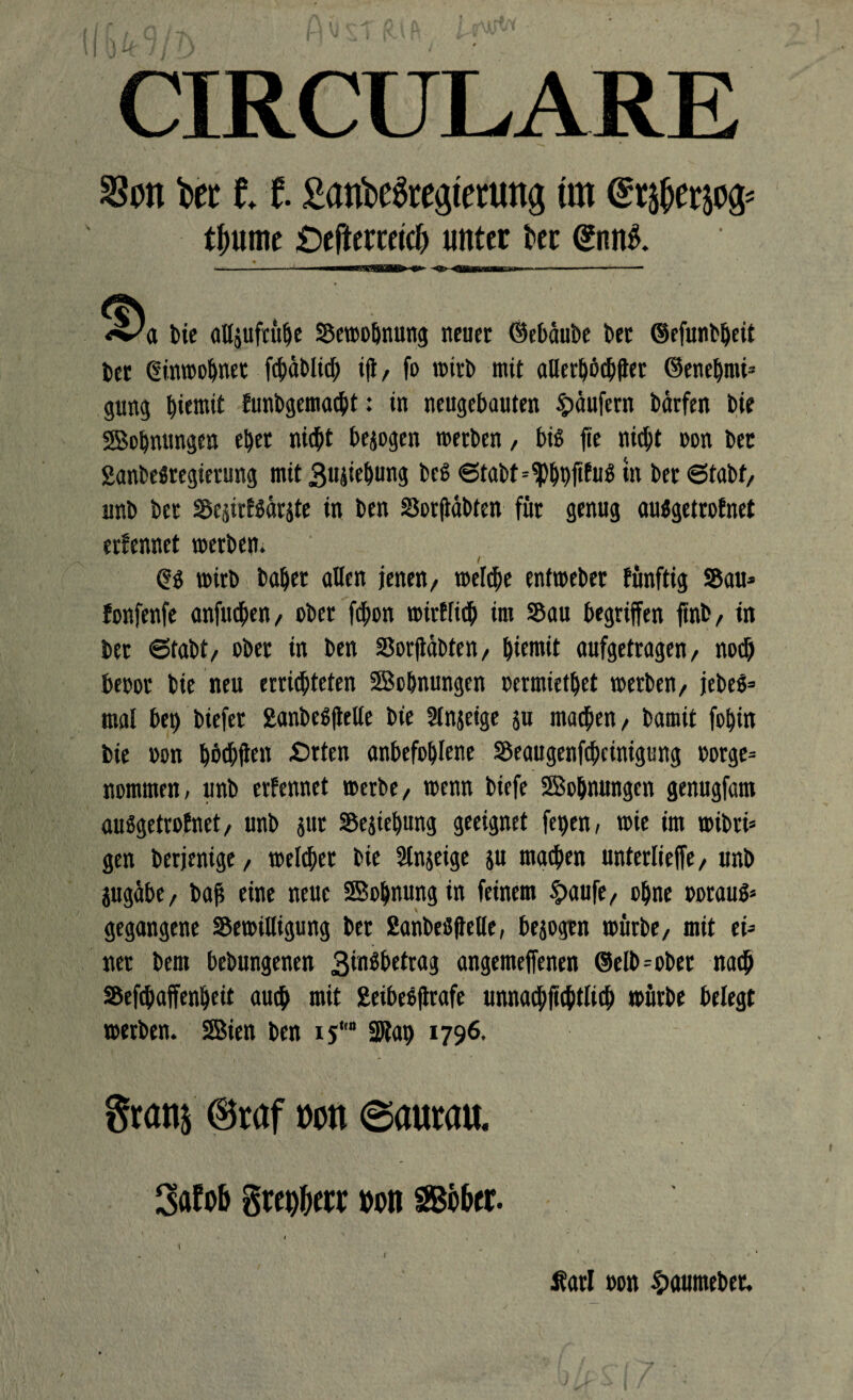 CIRCULARE bec 11 £aröc3regtertmg m tfmme £)eftcrcetc& «Itter tei (£nnS. <^a bie alljufrühe Bewohnung neuer ©ebäube bet ©efunbljeit bet Einwohner fchablich ift, fo wirb mit allerhöchst ©enehmi* gung ^iemit Eunbgemacht: in neugebauten Raufern bärfen bie Sohnungen eher nicht bergen werben, biß fie nicht non bet SanbeSregierung mit Buchung fccS 6tabt--$hhfifu$ tn ber ©tabf, unb ber BejirESärite in ben Borftäbtcn für genug auSgetroEnet erEennet werben. f Qß wirb bähet allen jenen, welche entweber Eünftig Bau* fonfenfe anfudjen, ober fchon wirElich im Bau begriffen ftnb, in ber 6fabt, ober in ben Borftäbten, Eternit aufgetragen, noch beoor bie neu erröteten Sehnungen oermiethet werben, jebeß* mal bei) biefer SanbeßfleUe bie 5lnjeige 511 machen, bamit fohin bie »on höchS« £tten anbefohlene Beaugenfchcinigung borge* nommen, unb erEennet werbe, wenn biefe Sehnungen genugfam außgetroEnet, unb jut Beziehung geeignet fepen, wie im wibri* gen berjenige, welcher bie Stnjeige ju machen unterliefe, unb jugäbe, baf eine neue Sohnungin feinem £aufe, ohne oorauß* gegangene Bewilligung ber ßanbeßfbclle, bejogrn würbe, mit ei¬ ner beut bebungenen Binßbetrag angemeffenen ©elb*obet nach Befchaffenheit auch «»iE fcecbesflrafe unnachftchtlich würbe belegt werben. Sien ben 15“ SJlat) 1796. Statt! ©reif »ott ©autm Satob von ffibbtt. Äarl oon ^aumeber.