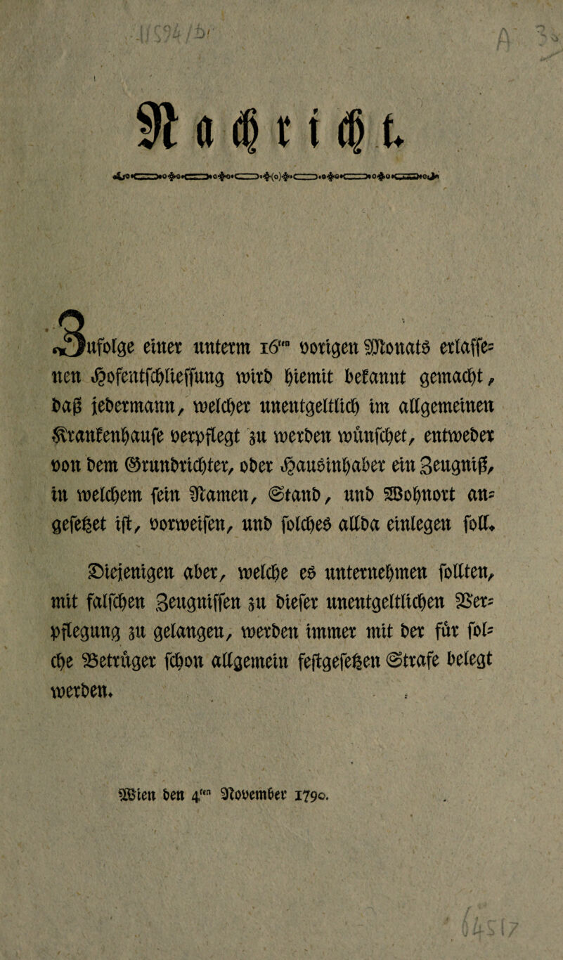 91«4t1 <H -^n^ate—rrrrun.fm «xJufolge einer unterm iS* »origen S0tonat£ erlaffe= neu «hofentfchliefung wirb t)iemit begannt gemalt, baß jebermamt, welcher unentgeltlich im allgemeinen ^ranfenhaufe nerpfiegt su werben wftnfchet, entweder non bern ©rnnbrichter, ober ^auöinhaber ein Beugnifj, in welchem fein tarnen, ©taub, unb SBohnort ans gefettet ift, norweifen, nnb folcheö allba einlegen foll. diejenigen aber, welche e$ unternehmen follten, mit falfChen Bcugniffen 311 biefer unentgeltlichen Sßers pflegung 311 gelangen, werben immer mit ber für fol= (he Betrüger fChon allgemein feftgefetsen ©träfe belegt werben. .. Wm &eti 4 Stooem&er 1790.